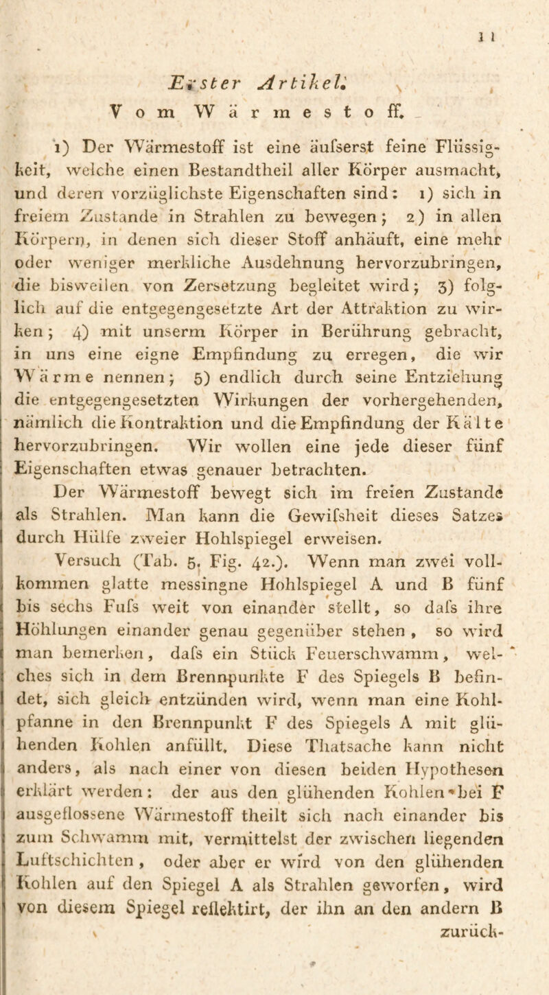 ] l Erster ArtiheU ^ Vom Wärmestoff*_‘ i) Der Wärmestoff ist eine äufserst feine Flüssig- I^eit, welche einen Bestandtheil aller Körper ausmacht> und deren vorzüglichste Eigenschaften sind: i) sich in freiem Zustande in Strahlen zu bewegen; 2) in allen Körpern, in denen sich dieser Stoff anhäuft, eine mehr oder weniger merhliche Ausdehnung hervorzubringen, die bisweilen von Zersetzung begleitet wird; 3) folg- i lieh auf die entgegengesetzte Art der Attraktion zu wir¬ ken ; 4) mit unserm Körper in Berührung gebracht, in uns eine eigne Empfindung zu erregen, die wir Wä rme nennen; 5) endlich durch seine Entziehung die entgegengesetzten Wirkungen der vorhergehenden, nämlich die Kontraktion und die Empfindung der Kälte hervorzubringen. Wir wollen eine jede dieser fünf Eigenschaften etwas genauer betrachten. Der Wärmestoff beweet sich im freien Zustande I O I als Strahlen. Man kann die Gewifsheit dieses Satze» I durch Hülfe zweier Hohlspiegel erweisen. Versuch (Tab. 5. Fig. 42.). Wenn man zwei voll¬ kommen glatte messingne Hohlspiegel A und B fünf bis sechs Fufs weit von einander stellt, so dafs ihre Höhlungen einander genau gegenüber stehen , so wird man bemerken, dafs ein Stück Feuerschwamm, wel- * ches sich in dem Brennpunkte F des Spiegels B befin¬ det, sich gleich entzünden wird, wenn man eine Kohl¬ pfanne in den Brennpunkt F des Spiegels A mit glü¬ henden Kohlen anfüllt. Diese Thatsache kann nicht anders, als nach einer von diesen beiden Hypothesen erklärt werden: der aus den glühenden Kohlen^bei F ausgellossene Wärmestoff theilt sich nach einander bis zum Schwamm mit, vermittelst der zwischen liegenden Luftschichten , oder aber er wird von den glühenden Kohlen auf den Spiegel A als Strahlen geworfen, wird von diesem Spiegel rellektirt, der ihn an den andern B zurück- #