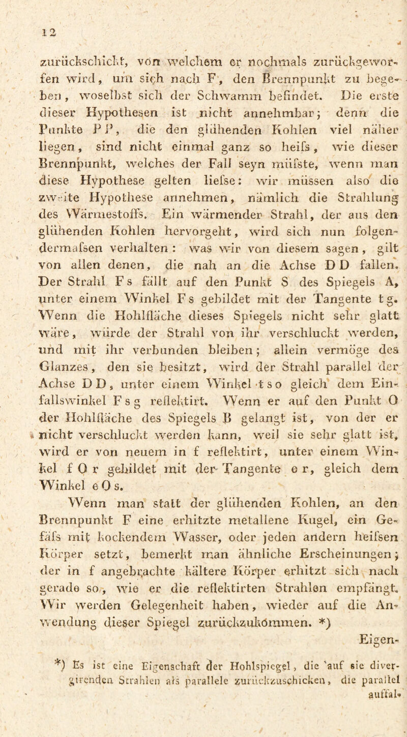 ziirücIiScIlicKt, von welcîiôm er nochmals zurüchgewor-* fen wird, uhi sich nach F, den Brennpunkt zu bege¬ hen , woselbst sich der Schwamm befindet. Die erste dieser Hypothesen ist nicht annehmbar j denn die Punkte PP, die den glühenden Kohlen viel naher liegen, sind nicht einmal ganz so heifs, wie dieser Brennpunkt, welches der Fall seyn müfste, wenn man diese Hypothese gelten lielse : wir müssen also die zw:üte Hypothese annehmen, nämlich die Strahlung des VYarmestofFs. Ein wärmender Strahl, der aus den glühenden Kohlen hervorgeht, wird sich nun folgen- dermafsen verhalten : was wir von diesem sagen, gilt von allen denen, die nah an die Achse D D fallen. Der Strahl F s fallt auf den Punkt S des Spiegels A, unter einem Winkel F s gebildet mit der Tangente t g. Wenn die Flohlfläche dieses Spiegels nicht sehr glatt wäre, würde der Strahl von ihr verschluckt werden, und mit ihr verbunden bleiben ; allein vermöge des Glanzes, den sie besitzt, wird der Strahl parallel der Achse D D , unter einem Winkel -t s o gleich dem Ein-- fallswinkel F s g rellektirt. Wenn er auf den Punkt O der PlohUläche des Spiegels B gelangt ist, von der er nicht verschluckt werden kann, w^il sie sehr glatt ist, wird er von neuem in £ reflektirt, unter einem Win¬ kel £ 0 r gebildet mit den Tangente e r, gleich dem Winkel e 0 s. Wenn man statt der glühenden Kohlen, an den Brennpunkt F eine erhitzte metallene Kugel, ein Ge- fäfs mit kockendern Wasser, oder jeden andern heifsen Körper setzt, bemerkt man ähnliche Erscheinungen; der in f angebr,achte kältere Körper erhitzt sich nach gerade so-, wie er die reflektirten Strahlen empfängt. Wir werden Gelegenheit haben, wieder auf die An¬ wendung dieser Spiegel zurückzukömmen. *) Eigen- *) Es ist eine Eigenadiafc der Hoklspicgel, die 'auf sie diver- girenclca Strahlen als parallele zuruclczuschicken, die parallel autfab