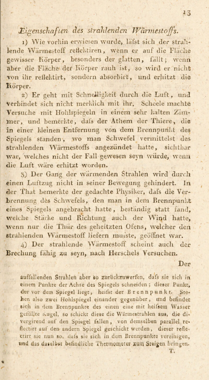 ^3 JEisrenschafieiî des strahlende?! TVàrmestoffs, ip J \ jj i) Wie vorhin erwiesen wurde, läfst sich der strah¬ lende WarmestofF reflchtiren, wenn er auf die Flache gewisser Körper, besonders der glatten, fällt; wenn aber die Fläche det Körper rauh ist, so wird er nicht von ihr reflehtirt, sondern absorbirt, und erhitzt die Körper. ‘ 2) Er geht niit Schneiligheit durch die Luft, und verbindet sich nicht merklich mit ihr. Scheele machte Versuche mit Hohlspiegeln in einem sehr kalten Zim¬ mer, und bemerkte, dafs der Athem der Thiere, die i in einer kleinen Entfernung von dem Brennpunkt des ! Spiegels standen*, wo man Schwefel vermittelst des strahlenden WärmestolFs angezündet hatte, sichtbar war, 'welches nicht der Fall gewesen seyn würde, wenn die Luft wäre erhitzt worden. 3) Der Gang der warmenden Strahlen wird durch einen Luftzug nicht in seiner Bewegung gehindert, ln der That bemerkte der gedachte Physiker, dafs die Ver¬ brennung des Schwefels, den man in dem Brennpunkt eines Spiegels angebracht hatte, beständig statt fand, welche Stärke und Pvichtung auch der Wind hatte, wenn nur die Thür des geheitzten Ofens, welcher den strahlenden WarmestolF liefern rnuiste, geöffnet war. 4) Der strahlende Wärmestoff scheint auch der Brechung fähig zu seyn, nach Herschels Versuchen. Der auffallenden Strafilen aber èo Zürückziiwerfen, dafs sie sich in einem Punkte der Achse des Spiegels schneiden; dieser Punkt, der vor dem Spiegel liegt, heifst der Brennpunkt. Ste¬ llen also zwei Hohlspiegel einander gegenüber, und befindet sich in dem Brennpunkte des einen eine mit heifsein Wasser gefüllte iwigel, so schickt diese die VVarmestrahlen aus, die di- vergirend auf den Spiegel fallen , von demselben parallel re- flcctirt auf den andern Spiegel geschickt werden, dieser reflc- ctirt sie nun so, dafs sie sich in dem Brennpunkte vereinigen, xmd das daselbst befindliche Thermoii^eter zuni Steigen bringen. T.