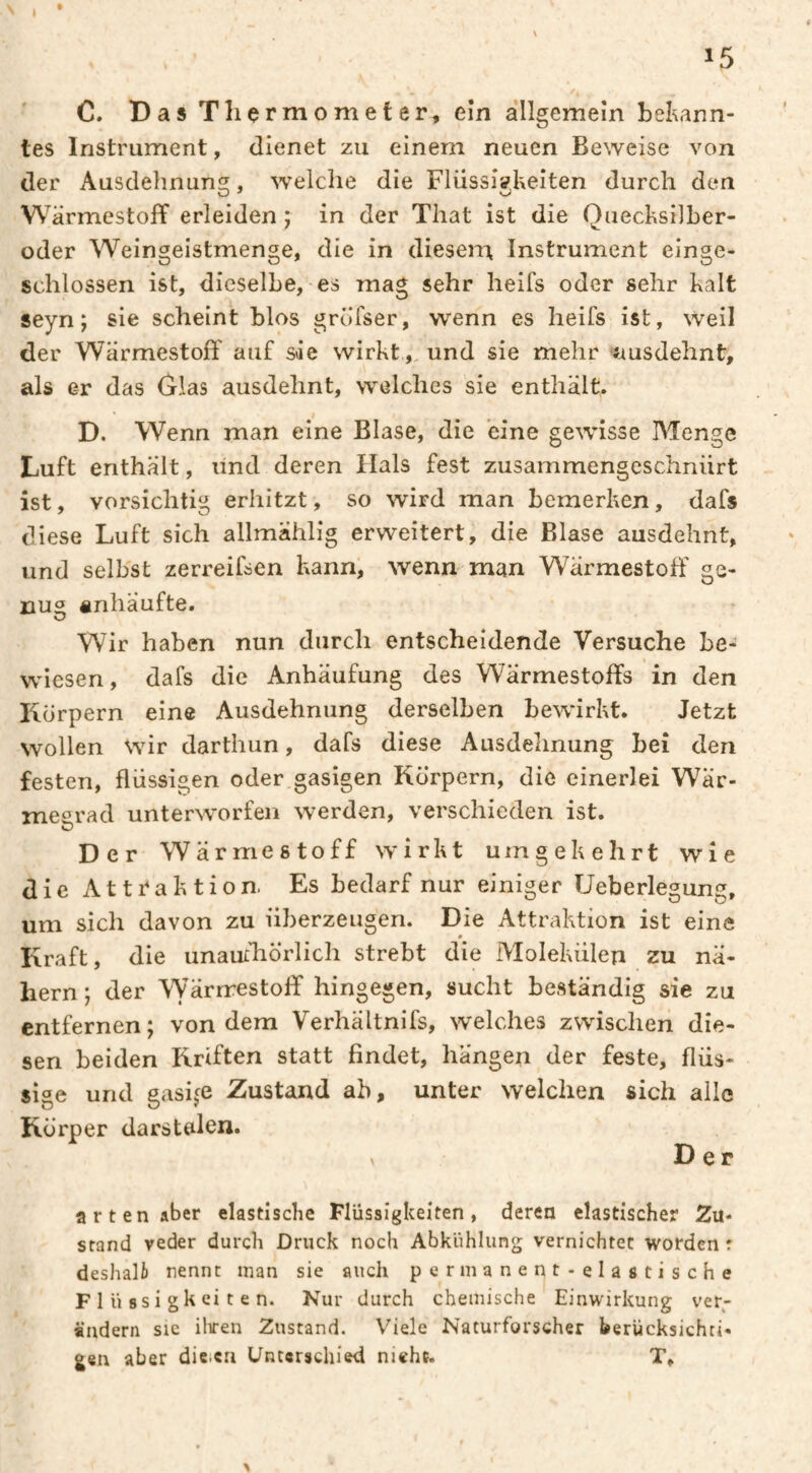 I 15 C. DasTliç rmometer, eîn allgemein bekann¬ tes Instrument, dienet zu einem neuen Beweise von der Ausdehnung, welche die Flüssii?l'xeiten durch den Wärmestoff erleiden ; in der That ist die Quecksilber- oder Weingeistmenge, die in diesen^ Instrument einge¬ schlossen ist, dieselbe, es mag sehr heifs oder sehr kalt seyn ; sie scheint blos gröfser, wenn es heifs ist, weil der Wärmestoft' auf sie wirkt,, und sie mehr -ausdehnt, als er das Glas ausdehnt, welches sie enthält. D. Wenn man eine Blase, die eine gewisse Menge Luft enthält, und deren Hals fest zusammengeschniirt ist, vorsichtig erhitzt, so wird man bemerken, dafs diese Luft sich allmahlig erweitert, die Blase ausdehnt, und selbst zerreifsen kann, wenn man Wärmestoff ge- nu® anhäufte. Wir haben nun durch entscheidende Versuche be¬ wiesen, dafs die Anhäufung des Wärmestoffs in den Körpern eine Ausdehnung derselben bewirkt. Jetzt wollen wir darthun, dafs diese Ausdelinung bei den festen, flüssigen oder gasigen Körpern, die einerlei Wär- meerad unterworfen werden, verschieden ist. Der Wärmestoff wirkt umgekehrt wie die Attraktion Es bedarf nur einiger Ueberlegung, um sich davon zu überzeugen. Die Attraktion ist eine Kraft, die unauchÖrlich strebt die Molekülen zu nä¬ hern ; der Wärnestoff hingegen, sucht beständig sie zu entfernen; von dem Verhältnifs, welches zwischen die¬ sen beiden Rriften statt findet, hangen der feste, flüs¬ sige und gasij^e Zustand ab, unter welchen sich alle Körper darstalen. Der arten aber elastische Flüssigkeiten, deren elastischer Zu- stand veder durch Druck noch Abkühlung vernichtet worden r deshalt nennt man sie auch permanent-elastische F 1 ü ssi gk ei t e n. Nur durch chemische Einwirkung ver¬ ändern SIC iliren Zustand. Viele Naturforscher berUcksichri* gen aber die.ca Unterschied nicht. T, %