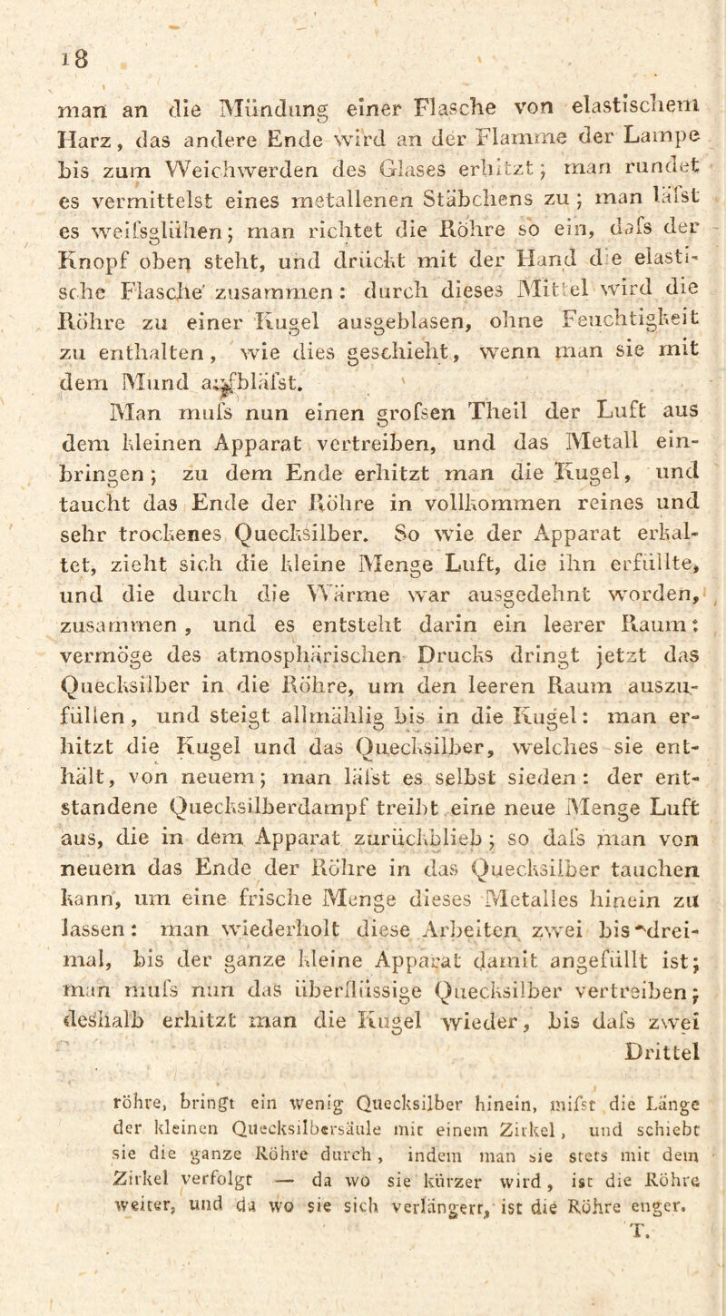 man an die IMündung einer Flasche von elastisclieni Harz, das andere Ende wird an der Flamme der Lampe bis zum Weichwerden des Glases erhitzt ) man rundet es vermittelst eines metallenen Stäbchens zu ; man läfst es weilsalühen ; man richtet die Rohre so ein, dafs der Knopf oben steht, und drüclvt mit der Hand die elasti' sehe Flasche' zusammen : durch dieses Mittel wird die Rühre zu einer Kugel ausgeblasen, ohne Feuchtigkeit zu enthalten, wie dies geschieht, wenn man sie mit dem Mund a;^blärst. ' Man mufs nun einen grofsen Theil der Luft aus dem kleinen Apparat vertreiben, und das Metall ein- bringen ; zu dem Ende erhitzt man die Kugel, und taucht das Ende der Rohre in vollkommen reines und sehr trockenes Quecksilber. So wie der Apparat erkal¬ tet, zieht sich die kleine Menge Luft, die ihn erfüllte, und die durch die Wärme war ausgedehnt worden,* zusammen, und es entsteht darin ein leerer Raum: vermöge des atmosphärischen Drucks dringt jetzt das Quecksilber in die Röhre, um den leeren Raum auszu,- fülien, und steigt allmähiig bis in die Kugel: man er¬ hitzt die Kugel und das Quecksilber, welches sie ent¬ hält, von neuem; man läfst es selbst sieden: der ent¬ standene Quecksilberdampf treibt eine neue iMenge Luft aus, die in dem Apparat zurückblieb ; so dafs man von neuem das Ende der Röhre in das Quecksilber tauchen kann, um eine frische Menge dieses Metalles hinein zu lassen: man wiederholt diese Arbeiten zwei bis ■^drei¬ mal, bis der ganze kleine Apparat damit angefüllt ist; man mufs nun das überflüssige Quecksilber vertreiben; deshalb erhitzt man die Kugel Avieder, bis dafs zwei Drittel röhre, bringt ein wenig Quecksilber hinein, mifst die Lange der kleinen Quecksilbersäule mir einem Zirkel, und schiebt sie die ganze Rohre durch , indem man sie stets mit dem Zirkel verfolgt — da wo sie kürzer wird, ist die Rühre weiter, und da wo sie sich verlangerr, ist die Röhre enger. T.