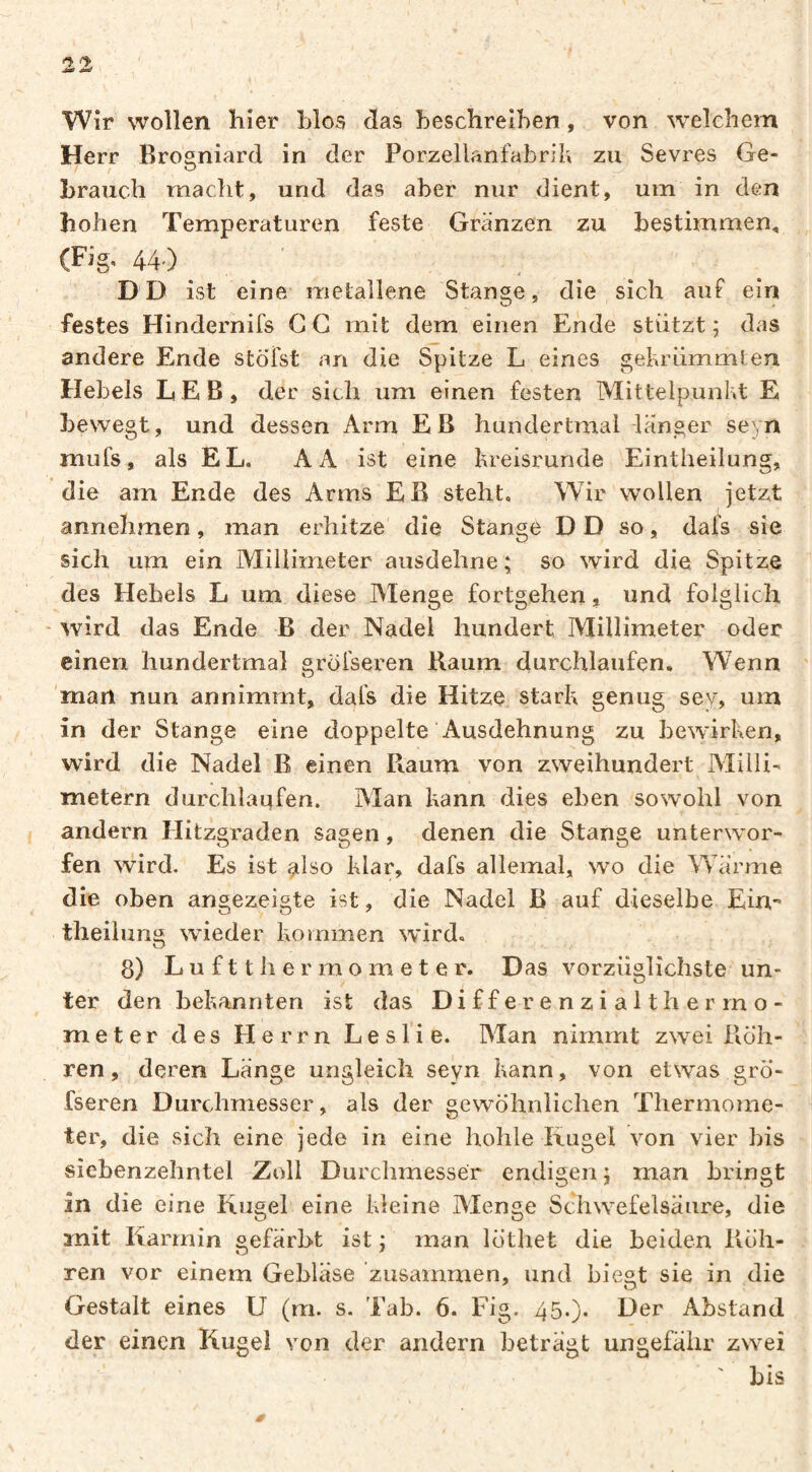 Wir wollen hier hlos das beschreiben, von welchem Herr Brosniard in der Porzellanfabril» zu Sevres Ge- / ^ brauch macht, und das aber nur dient, um in den hohen Temperaturen feste Gränzen zu bestimmen, (Fig. 44.) DD ist eine metallene Stange, die sich auf ein festes Hindernifs C G mit dem einen Ende stützt ; das andere Ende stöi'st an die Spitze L eines gehriimmlen Hebels LEB, der sich um einen festen Mittelpunkt E bewegt, und dessen Arm EB hundertmal -länger seyn mufs, als EL. A A ist eine kreisrunde Eintheilung, die am Ende des Arms EB steht. Wir wollen jetzt annehmen, man erhitze' die Stange D D so, dals sie sich um ein Alillimeter ausdehne; so wird die Spitze des Hebels L um diese Menge fortgehen, und folglich ■ wird das Ende B der Nadel hundert Millimeter oder einen hundertmal gröiseren B.aum durchlaufen» Wenn 'man nun annimmt, dals die Hitze stark genug sey, um in der Stange eine doppelte Ausdehnung zu bewirken, wird die Nadel B einen Raum von zweihundert Alilli- metern durchlaufen. Man kann dies eben sowohl von andern Hitzgraden sagen, denen die Stange unterw^or- fen wird. Es ist aho klar, dafs allemal, wo die Wärme die oben angezeigte ist, die Nadel B auf dieselbe Ein¬ theilung wieder kommen wird. 8) L u f 11 h e r m o m e t e r. Das vorzüglichste un¬ ter den bekannten ist das Di ff e r e n z i a 11 h e r m o- meter des Herrn Leslie. Man nimmt zwei Röh¬ ren, deren Länge ungleich seyn kann, von etwas grö*- fseren Durchmesser, als der gewöhnlichen Thermome¬ ter, die sich eine jede in eine hohle Kugel von vier bis siebenzehntel Zoll Durchmesser endigen ; man bringt in die eine Kugel eine kleine Menge Schwefelsäure, die mit Karmin gefärbt ist ; man löthet die beiden Röh¬ ren vor einem Gebläse zusammen, und biegt sie in die Gestalt eines U (rn. s. Tab. 6. Fig. 45.). Der Abstand der einen Kugel von der andern beträgt ungefähr zwei ' bis