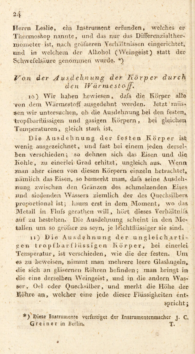 Herrn Leslie, ein Instrument erfunden, welches er ThermnsKop nannte, und das nur das Differenziallher“. niometer ist, nach gröfseren Yerliäitnissen eingerichtet« und in welchem der All^ohol (Weingeist) statt der Schwefelsäure genomiïiçn wurde. \ f^on der j^usdßhnung der Körper durch d e n W cirrae st o-^, 10) Wir haben bewiesen,, dafs die Körper alle ^enn dem Wärmestolf ausgedehnt werden. Jetzt ' raiis-. sen wir untersuchen, ob die Ausdehnung bei den festen,^ tropfbarflüssigen und gasigen Körpern, bei gle.ichei;^ Temp,eraturen, gleich starb ist* Die A u s d e h n u n g der festen Körper ist wenig ausgezeichnet, und fast bei einem jeden derseb ben verschieden; so dehnen sich das Eisen und die Kohle, zu einerlei Grad erhitzt, ungleich aus. Wenn man aber einen von diesen Körpern einzeln betrachtet« nämlich das Eisen, so Kemerbt man, dafs seine, Ausdeh-. uung zwischen den Gränzen des, schmelzenden Eises und siedenden Wassers ziemlich der des Quecbsilbers proportional ist; bäum erst in dem^Moment, wo das Metall in Flufs gerathen will, hört dieses Verhältiiifs. ‘ auf zu bestehen,. Die Ausdehnung scheint in den Me-» talien um so gröiser zu seyn, je leichtflüssiger sie sind, 11 ) Die A u s d e h n u n g der ungleicharti¬ gen t r o p f b a r f 1 ü s a i g e n Körper, bei einerlei Temperatur« ist verschieden, wie die der festen. Urri es zu beweisen, nimmt man mehrere leere Glasbugein, die sich an gläsernen Röhren befinden ; man bringt in die eine derselben Weingeist, und in die andern Was¬ ser, Oel oder Quecbsilber, und merbt die Höhe der Röhre an, welcher eine jede dieser Flüssigbeiten ent^ spricht j Diese Instrumente verfertiget der Instrumentenmacher j. Ci G r e i n e r in Berlin, T, «