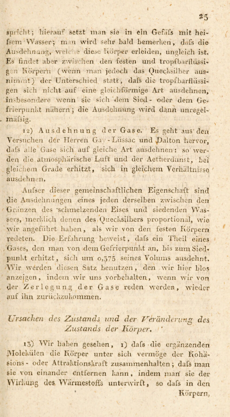 0 ^5 «pi'îclït; hierauf setzt man sie in ein Gefafs mit hei- fscm Wasser; man wird sehr bald bemerken, dafs die Ausdehnung, welc le diese Udrper erleiden, ungleich ist. Es findet aber zwis'chen den festen und tropfbarfliissi- gcH Körpern (wenn man jedoch das Quecksilber aus- nimmt) der Unterschied statt, dafs die tropfbarfliissi- gen sich nicht auf eine gleichförmige Art ausdehnen, in.^besondere wenn sic sich dem Sied- oder dem Ge-» frierpunkt nähern ; die Ausdehnung wird dgnn unregel- mäfsig. •» ^ 12) Ausdehnung der Gase. Es geht aus’den Versuchen der Herren Gav-Liissac und JDalton hervor, dafs aile Gase sich auf gleiche Art ausdehnen: so wer¬ den die atmosphärische Luft und der Aetherdunst, bei gleiciiem Grade erhitzt, sich in gleichem Vçrliâltnissq ' ausdehnen, Aufser dieser gemeinschaftlichen Eigenscliaft sind die Ausdehnungen eines jeden derselben zwischen den Gra'nzen des ‘schmelzenden Eises und siedenden Was¬ sers, merklich denen des Quecksilbers proportional, wie wir angeführt halien, als wir von den festen Körpern vedeteri. Die Erfahrung beweist, dafs ein l’Iieil eines , Gases, den man von (dem Gefrierpunkt an, bis zum Sied¬ punkt erhitzt, sicli um 0,375 seines Volums ausdehnt. AV ir werden diesen Satz benutzen, den wir liier blos anzeigen , indem wir uns Vorbehalten, wenn wir von der Zerlegung der Gase reden werden, wieder auf ihn zuriiekzukommen. L.'rsacJien des Zustands und der (Inderunsr des O Zustands der Körper, 13) ^Vir haben gesehen, i) dafs-die ergänzenden JMolekiilen die Körper unter sich vermöge der Koha- sions- oder Attraktionskraft Zusammenhalten; dafs man sie von einander entfernen kann, indem man sie der Wirkung des Wärmestoßs unterwirft, so dafs in den ' Körpern,