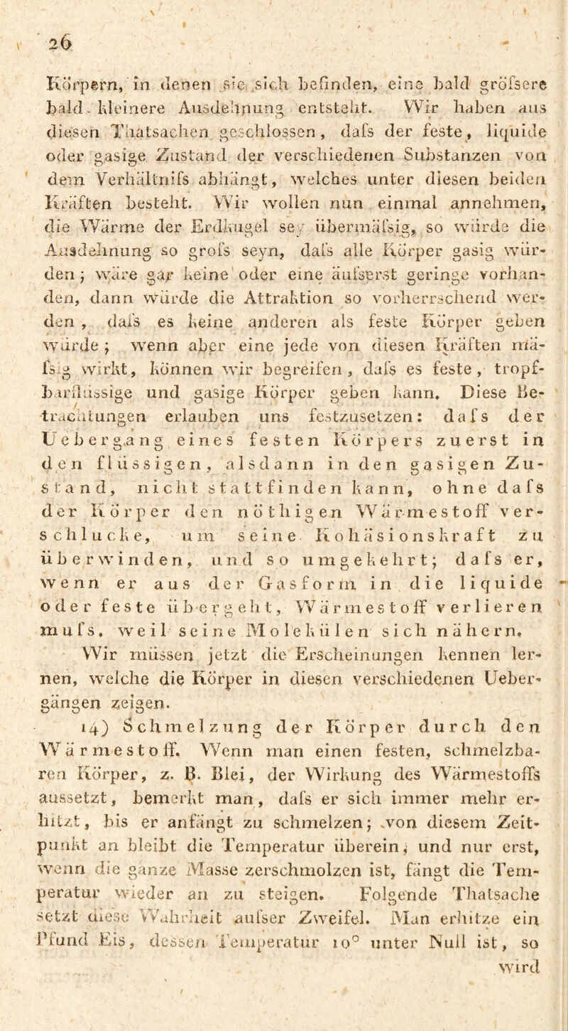 26 Körpern, în denen sse sicli befinden, eine bald gröfsere bald. Ideinere Ausdehnung entsteht. Wir haben aus diesen Thatsaclien geschlossen, dafs der feste, liquide oder gasige Zustand der verschiedenen Substanzen von dem VerhaUnifs abhansLt, welches unter diesen beiden Kräften besteht. Wir wollen nun einmal annehmen, die Wärme der Erdkugel sey übermärsig, so wurde die Auädehnung so grofs seyn, dal’s alle Körper gasig wur¬ den j N^^äre gar keine'oder eine auisprst geringe vorhan¬ den, dann wurde die Attraktion so vorherrschend wer¬ den , dafs es keine anderen als feste Körper geben wurde j wenn aber eine jede von diesen Kräften rnä- fsig wirkt, können wir begreifen , dafs es feste, tropf- barfluösige und gasige Körper geben kann. Diese Be- •tracutungen erlauben uns festzusetzen : dafs der L e b e r g.a ng eines festen Körpers zuerst in den flüssigen, alsdann in den gasigen Zu¬ stand, nicht stattfinden kann, ohne dafs der Körper den n ö t h i g e n W ä r m e s t o ff ver¬ schlucke, um seine K o h ä s i o n s kr a f t zu überwinden, und so umgekehrt; dafs er, wenn er aus der Gasform i n cl i e 1 i cj u i de oder feste übergeht, W ä r m e s t o ff verlieren m u f s, weil seine Molekülen sich nähern. Wir müssen jetzt die Ersclieinungen kennen ler¬ nen, welche die Körper in diesen verschiedenen Ueber- gängen zeigen. 14) Schmelzung der Körper durch den Wärmest off. Wenn man einen festen, schmelzba¬ ren Körper, z. ß. Blei, der Wirkung des Wärmestoffs aussetzt, bemerkt man, dafs er sich immer mehr er¬ hitzt, bis er anfängt zu schmelzen; ,von diesem Zeit¬ punkt an bleibt die Temperatur überein,' und nur erst, wenn die ganze Masse zerschmolzen ist, fangt die Tem¬ peratur wieder an zu steigen, Folgende Thatsaclie setzt diese Wahrheit aufser Zweifel. Alan erliitze ein jffund Eis, dessen ieuiperatur uK unter Null ist, so