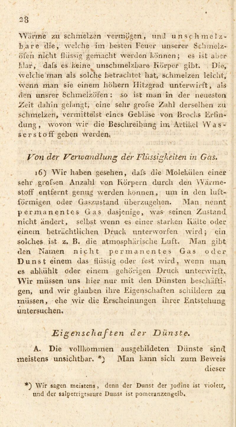 2B Warme zu schmelzen vermo2;en , im J u n s ç h m e I z - . A . - O ' b.are die, welche im besten Feuer unserer Schmelz- ofeh nicht flüssig gemacht werden können j es ist aber klar, dafs es keine^ unschmelzbare Körper gibt. . Die, welche'man als solche betrachtet hat, schmelzen leicht, wenn man sie einem hohem Hitzgrad unterwirft, als den unsrer Schmelzöfen : so ist man in der neuesten Zeit dahin gelangt, eine sehr grofse Zahl derselben zu schmelzen, vermittelst eines Geblase von Brocks Erfin¬ dung , wovon wir die Beschreififing im Artikel Was¬ serstoff geben werden^ gkeiten in Gas, i6) Wir haben gesehen, dafs die Molekülen einer sehr grofsen Anzahl von Körpern durch den Wärme¬ stoff entfernt genug werden können, um in den luft¬ förmigen oder Gaszustand überzugelien. Man, nennt permanentes Gas dasjenige, was* seinen'Zustand, nicht ändert, selbst wenn -es einer starken Kälte oder einem beträchtlichen Druck untersvorfen %Yird ; ein solches ist z. B. die atmosphärische. Luft. Man gibt den Namen nicht permanentes Gas oder Dunst einem das flüssig oder fest wird, w'enri man es abkühlt oder einem gehörigen Druck unterwirft. Wir müssen uns hier nur mit den Dünsten beschäfti¬ gen, und wir glauben ihre Eigenschaften schildern zu müssen, ehe wir die Erscheinungen ihrer Entstehung ¥ untersuchen-. Migenscliaften der Dünste, A. Die vollkommen ausgebildeten Dünste sind meistens unsichtbar. Man kann sich zum Beweis dieser Wir sagen meistens , denn der Dunst der jodine ist violett, und der salpetrigtsaurq Dunst ist pomeranzcngelb. Do71 der Verwandlung der Flüssi