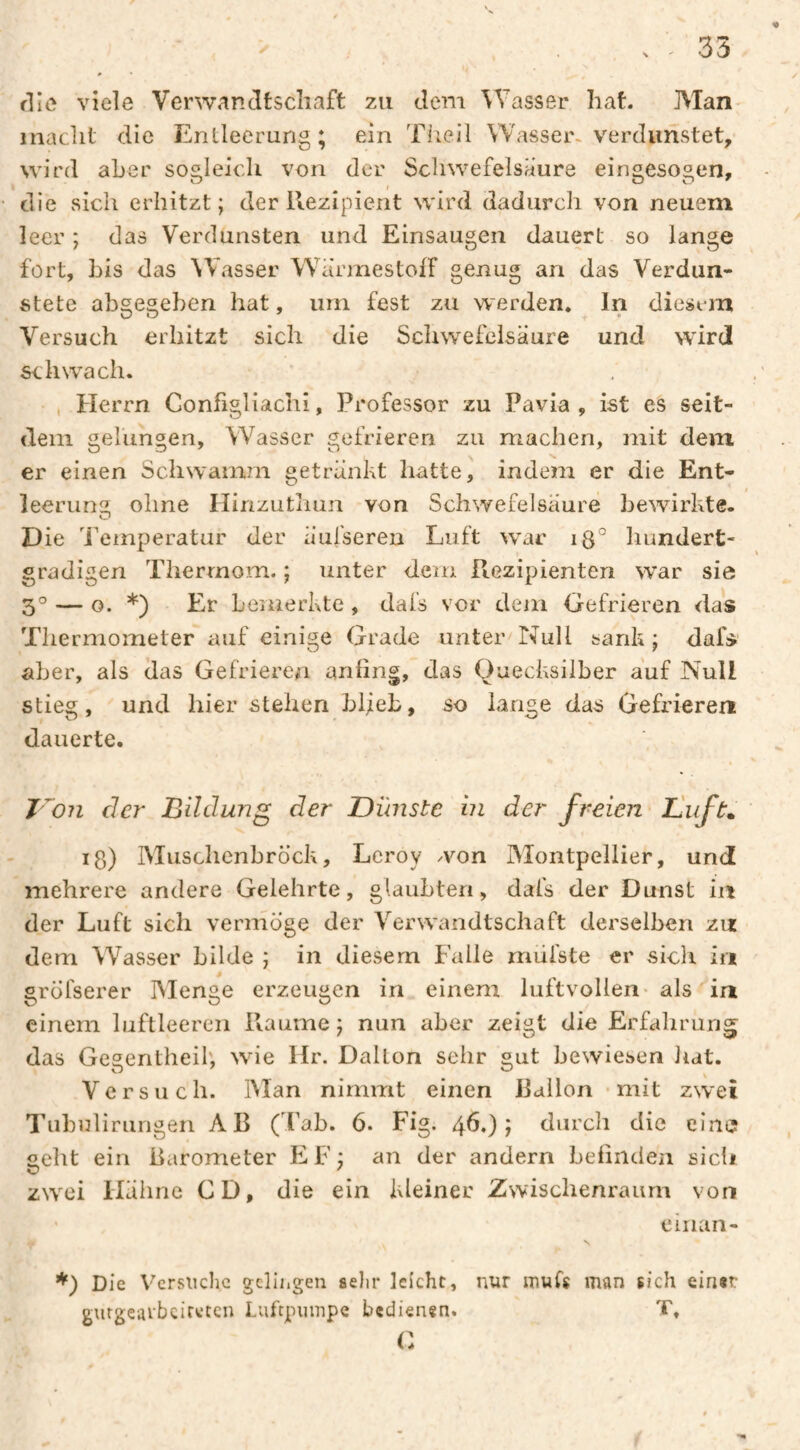 35 flic viele Verwancltscliaft zu dem Wasser hat. Man- macht die Entleerung; ein Tlieil Wasser« verdunstet, wird aber sogleich von der Schwefelsäure eingesogen, die sich erhitzt; der llezipicnt wird dadurch von neuem leer ; das Verdunsten und Einsaugen dauert so lange fort, bis das Wasser WarmestofF genug an das Verdun¬ stete abgesehen hat, um fest zu w erden* In diesem Versuch erhitzt sich die Scliwefclsäure und wird schwach. Herrn Conßgliachi, Professor zu Pavia , ist es seit¬ dem gelungen, Wasser gefrieren zu machen, mit dem er einen Schwamm getränkt hatte, indem er die Ent- leerumz; ohne Hinzuthun von Schwefelsäure bewirkte. Die 'Pemperatur der äufseren Luft war iß° hundert- gradigen Therrnom. ; unter dem PtGzipienten w^ar sie 3° — o. *) Er bemerkte , dafs vor deni Gefrieren das Thermometer auf einige Grade unter'Null sank; dals aber, als das Gefrieren anling, das Quecksilber auf Null stieg, und hier stehen blieb, so lange das Gefrieren dauerte. r^o?i der Bildung der Dünste in der freien Duft» lg) Muschenbröck, Leroy won Montpellier, und mehrere andere Gelehrte, glaubten, dafs der Dunst in der Luft sich vermöge der Verwandtschaft derselben zu dem Wasser bilde ; in diesem Falle rniifste er sicli in gröfserer IVIenge erzeugen in einem luftvollen- als in einem luftleeren Piaume ; nun aber zeigt die Erfahrung das Gegentheil; wie Hr. Dallon sehr gut bewiesen hat. Versuch. IMan nimmt einen Ilallon - mit zwei Tuhuliriingen AB (Tab. 6. Fig. 46,); durch die eine geht ein Barometer EF; an der andern belindea sich zwxi Hähne CD, die ein kleiner Zwischenraum von eiiian- Die Vcrsiiclic gclli.gen sehr leicht, nur muh man sich eirnt gurgearbeireten Luftpumpe bedienen. T, C