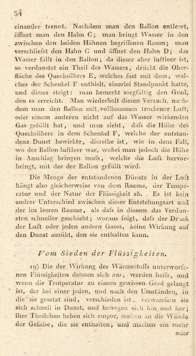 einan'der trennt. Nachdem man den Ballon entleert, öffnet man den Hahn C ; man bringt Wasser in den zwischen den beiden Hahnen begriffenen Raum; man verschliefst den Hahn C und öffnet den Halm D; das Wasser fällt in den Ballon ; da dieser aber luftleer ist, so verdunstet ein Theil des Wassers, drückt die Ober¬ fläche des Quecksilbers E, welches fast mit dem, wel¬ ches der Schenkel F enthielt, einerlei Standpunkt hatte, und dieses steigt: man bemerkt sorgfältig den Grad, den es erreicht. Man wiederholt diesen Versuch, nach¬ dem man den .Ballon mit .vollkommen trockener Luft, oder einem anderen nicht auf das Wasser wirkenden Gas gefüllt hat, und man sieht, dafs die Hohe de's Quecksilbers in dem Schenkel F, welche der entstan¬ dene Dunst bewirkte, dieselbe ist, wie in, dei^i Fall, wo der Ballon luftleer war, wobei man jedoch die Hohe in Anschlag bringen mufs, welche die Luft hervor- hringt, mit der der Ballon gefüllt wird. Die Menge der entstandenen Dünste in der Luft hängt also gieicherw^eise von dem Raume, der Tempe¬ ratur und der Natur der Flüssigkeit ab. . Es ist kein andrer Unterschied zwischen dieser Entsteliunssart und der im leeren Raume, als dafs in diesem\ das Verdun¬ sten schneller geschieht; woraus folgt, dafs der Druck der Luft oder jeden andern Gases, keine Wirkung auf den Dunst ausübt, den sie enthalten kann. \ ^ / J^om Sieden der 'Flüssigke it en, iq) Die der Wirkung des Wärmestoffs unterworfe¬ nen Flüssigkeiten dehnen sich aus, wjerden heifs, und wenn die Tenlperatur zu einem gewissen Grad gelangt ist, der hei einer jeden, und nach den Umständen, in die‘sie gesetzt sind, verschieden ist, verw’aiideln sie sich schneli in Dunst, und bewegen sich lim und her; ihre Tlieilchen heben sich empor, SioLen an die Wände der Gefäfse, die sie enthaitenV und machen ein mehr oner