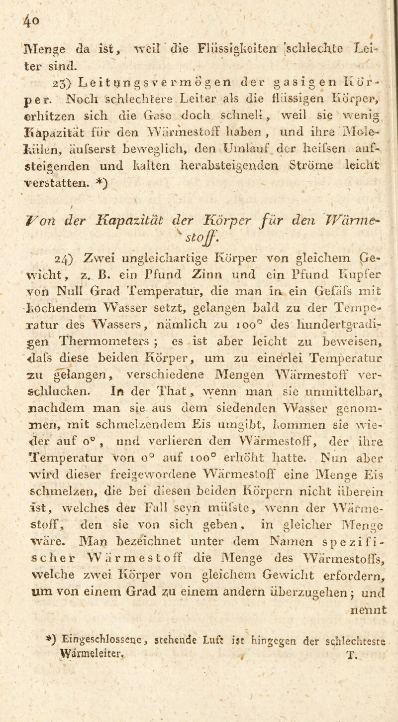 V t 40 'IVIenge da ist, weil ’ die Flüssîgî^eiten [sclileclxte Lei¬ ter sind. » 25) Leittjngsvermögen der gasigen Kör¬ per.' Nocli schlechtere Leiter als die flüssigen Körper, erhitzen sich die Gase doch schneit, weil sie %veriig Kapazität für den Wärmestoif haben, und ihre Mcde- lüiien, äufserst beweglich, den Urniauf der heifsen auf- steigenden und Kalten herabsteigenden Strome leicht' verstatten. *) \ t WOll der Kapazität der Körper für den TVärine* 24) Zwei ungleichartige Pförper von gleichem pe- wicht, z. B. ein Pfund Zinn und ein Pfund Rupfer von Null Grad Temperatur, die man in ein Gefäfs mit 'Lochendem Wasser setzt, gelangen bald zu der Tempe¬ ratur des Wassers, nämlich zu loo*^ des liundertsradi- gen Thermometers ; es ist aber leicht zu beweisen, '■dafs diese beiden Körper, um zu einérlei Temperatur 311 ^langen, verschiedene Mengen WärmestofF ver¬ schlucken. In der Tliat, wenn man sie unmittelbar, \ nachdem man sie aus dem siedenden Wasser genom¬ men, mit schmelzendem Eis umgibt, Kommen sie wie¬ der auf o® , und verlieren den WärmestofF, der ihre Temperatur Von 0° auf 100° erhöht hatte. Nun aber wird dieser freigew'ordene WärmestofF eine Menge Eis schmelzen, die bei diesen beiden Körpern nicht überein ist, welches der Fall seyn müfste, wenn der Wärme- stofF, den sie von sich geben, in gleicher Menge wäre. Man bezeichnet unter dem Namen spezifi¬ scher WärmestofF die Menge des WärmestofFs, welche zwei Körper von gleichem Gewicht erfordern, um von einem Grad zu einem andern überzugehen j und nennt r Eingesclilosseue, stehende Luft ist hingegen der schlechteste Wärmeleiter, , X.