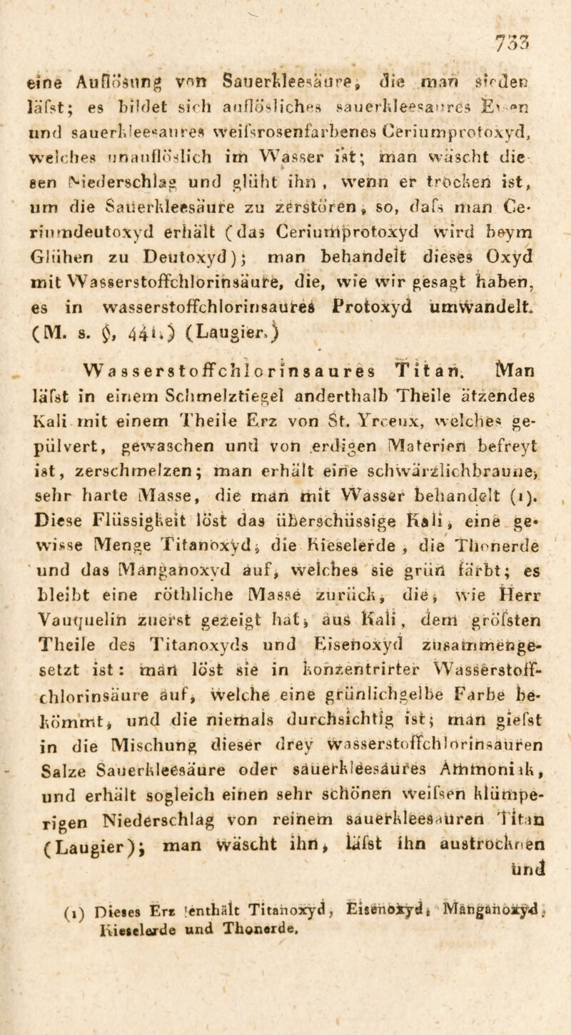 eine Auflö^un^ v^n Satierî^leesaure, (5ie man su Jen läfst; es biiJet sich anflösliches sauerlJeesai^res Ev ^n und sauerlJee‘ianres weifsroseniarbenes Ceriumprotoxyd, weiches nnanflöslicJi irn Wasser ist; man wäscht die¬ sen î^iederschlâ® und e^liiht ihn , wenn er trocken ist, um die Sauerhleesaure zu zerstören, so, dafs riian Ce* rinmdeutoxyd erhält (das Ceriuiiiprotoxyd wird heym Glühen zu Deutoxyd); man behandelt dieses Oxyd t mit Wasserstoffchlorihsäute, die, wie wir gesagt haben, es in W'asserstoffchlorinsautéé Protokyd ümvvandelt* (IM. 8. 44^0 (Laugier») Wasserstoffchiorinsaures Titan. Man läfst in einem Schmelztiegel anderthalb Theile ätzendes Kali mit einem Theile Erz von St. Yrceux, welche« ge¬ pulvert, gewaschen und von .erdigen Materien befreyt ist, zerschmelzen; man erhält eine schwärzlichbraune> sehr harte iMasse, die man mit Wasser behandelt (i). Diese Flüssigkeit löst das überschüssige Kali, eine ge* wisse Menge Titanoxyd, die Kieselerde , die Thonerde und das Manganoxvd auf, welches sie grün färbt; es bleibt eine röthliche Massé zurück, die^ wie ÉTerr Vaiujiielin zuerst gezeigt hat^ auS Kali, dem gröfsten Theile des Titanoxyds und Eisenoxyd zusammenge¬ setzt ist : märt lost sie in kohzentrirter Wassèrstolf- chlorinsäure auf. Welche eine grüniichgelbe Farbe be¬ kömmt, und die niemals durchsichtig ist; man giefst in die Mischung dieser drey wasserstoffchlorinsauren Salze Sauerkleesäure oder sàuerklëesâùfés Athtnoniik, und erhält sogleich einen sehr schonen weîfsen klümpe- rigen Niederschlag von reinem sauei'kleesauren 'îitm (Laugier); man wäscht ihrt^ läfst ihn austrocknen UnJ (i) Dieses Ere Icnthält Titahoxyd, Eisenoxyd à ' Mätigahoxyd.. Kiesclärde und Thonorde.