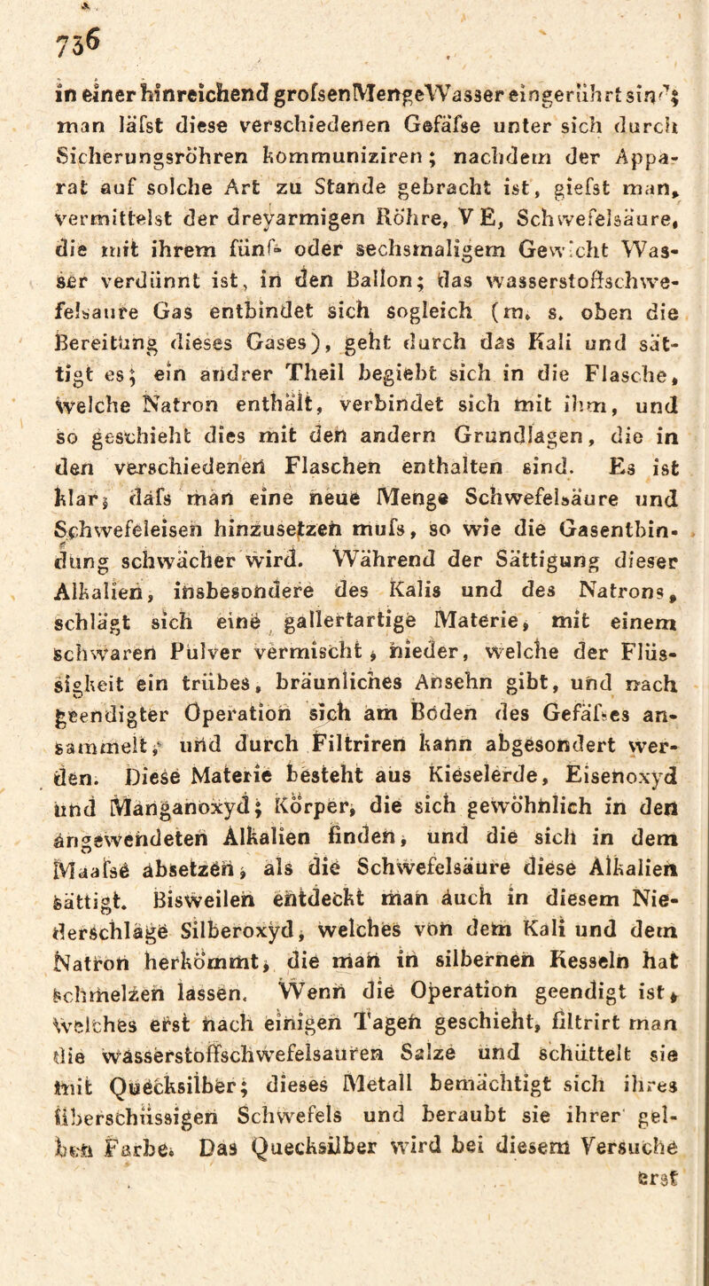 A , 756 in einer hinreichend grofsenMengeWasser eingerührt sîn<^| man lâTst diese verschiedenen Gefafse unter sich durch Sicherungsröhren hommuniziren ; nachdem der Appa¬ rat auf solche Art zu Stande gebracht ist, giefst man^ vermittelst der dreyarmigen Röhre, V E, Schwefelsäure, die mit ihrem fünf» oder sechsmaligem Gewicht Was¬ ser verdünnt ist, iri den Ballon; das wasserstofîschwe- feîsaute Gas entbindet sich sogleich (ra, s» oben die Bereitung dieses Gases), geht durch das Kali und sät¬ tigt es; ein andrer Theil begiebt sich in die Flasche, Welche Natron enthalt, verbindet sich mit ilim, und so geschieht dies mit den andern Grundlagen, die in den verschiedenen Flaschen enthalten sind. Es ist hiari ciafs màii eine heuë Menge Schwefelsäure und Schwefeieiseh hinzusejtzeh mufs, so wie die Gasentbin- ff ... „ , - düng schwächer wird. Während der Sättigung dieser Alkalien, ihsbesondefe des Kalis und des Natrons, schlägt sich eine ^ gallertartige Materie, mit einem Schwären Pulver vèrmîscht ^ nieder, w^elche der Flüs¬ sigkeit ein trübes, bräunliches Ansehn gibt, und nach geendigter Öperatiori sich am Böden des GefäRes an- sammeitj^ urid durch Filtriren kann abgesondert wer¬ den. Diese Materié fcèsteht aus Kiéselérde, Eisenoxyd iind Manganbxyd; Körper^ die sich gewöhnlich in den ângéWendeteri Alkalien finden ^ und die sich in dem Maaifsê absetzen i als die Schwefelsäure diese Alkalien Sättigt. Bisweilen entdeckt man Auch in diesem Nie¬ derschlage Silberoxyd, welches von deUa Kali und dem Natron herkö'rnmti die niah in silbernen Kesseln hat ^chrhel^en lassén. Wenn die Operation geendigt ist* Weiches ei^st hach einigen Tagen geschieht, filtrirt man die wässerstoifschwefeisauren Salze und schüttelt sie mit Quecksilber; dieses Metall bemächtigt sich ihres iiberschüssigen Schwefels und beraubt sie ihrer gel- hin Farbe* Das Quecksilber wird bei diesem Yersuche erst