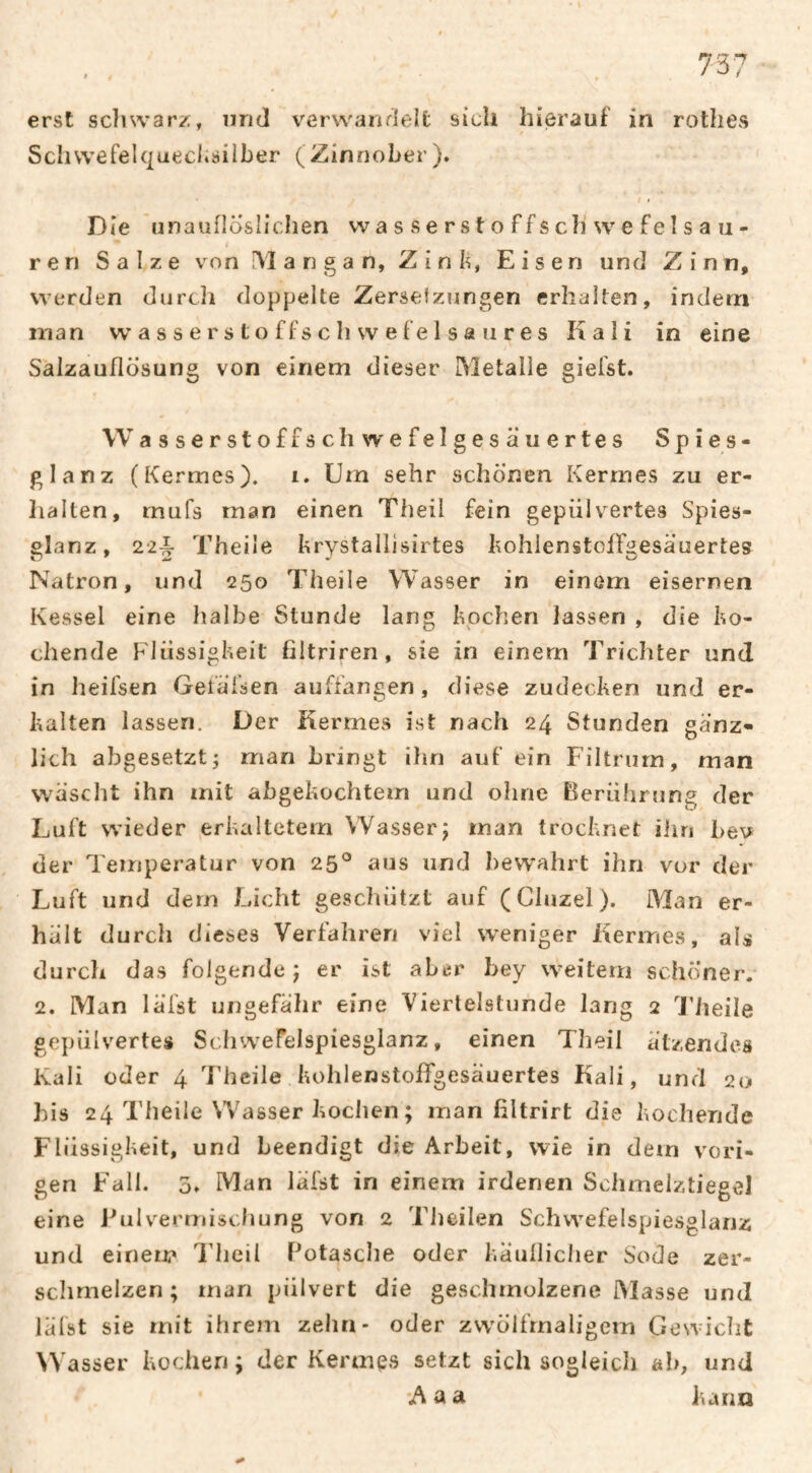 erst schwarz, und verwandelt sich hierauf in rothes Scliwefelqaeclisilber (Zinnober). I I Die nnaufloslichen vva s s e r s t o ffs ch w e feÎ s a u- ren Salze von rVlangan, Zink, Eisen und Zinn, werden durcîi doppelte Zersetzungen erhalten, indem man w a s s e r s t o f fs c h w e f e 1 s a u r e s Kali in eine Salzauflösung von einem dieser Metalle gielst. Wasserstoffschwefelgesäuertes Spies- glanz (Kermes), i. Um sehr schonen Kermes zu er- lialten, mufs man einen Theil fein gepiilvertes Spies- glanz, 22|- Theile brystallisirtes hohlenstolFgesäuertes Natron, und 250 Theile Wasser in einem eisernen Kessel eine halbe Stunde lang bochen lassen , die bu¬ chende Flüssigbeit filtriren, sie in einem Trichter und in heifsen Geiäfsen aufiängen, diese zudecben und er¬ balten lassen. Der Kermes ist nach 24 Stunden gänz¬ lich abgesetzt; man bringt ihn auf ein Filtrurn, man wäscht ihn mit abgebochtem und ohne Elerührung der Luft wieder erbaltetem Wasser; man trocbnet ihn bev der Temperatur von 25° aus und bew'ahrt ihn vor der Luft und dem Licht geschützt auf (Cluzel). Man er¬ hält durch dieses Verfahren viel weniger Kermes, als durch das folgende; er ist aL^r hey weitem schöner. 2. Man läfst ungefähr eine Viertelstunde lang 2 Theile gepülvertes Scliwefelspiesglanz, einen Theil ätzendes Kali oder 4 Theile bohlenstolTgesäuertes Kali, und 20 his 24 Theile Wasser boclien; man filtrirt die bocheride Flüssigbeit, und beendigt die Arbeit, wie in dem vori¬ gen Fall. 3» Man läfst in einem irdenen Sclimelztiegel eine Pulvermischung von 2 Tlieilen Schwefelspiesglanz und einem Idicil Potasche oder bäulliclier Sode zer¬ schmelzen; man pülvert die geschmolzene Masse und läfst sie mit ihrem zehn- oder zvvölfrnaligem Gewicht Wasser bocheri ; der Kermes setzt sich sogleich ah, und Aaa iunn