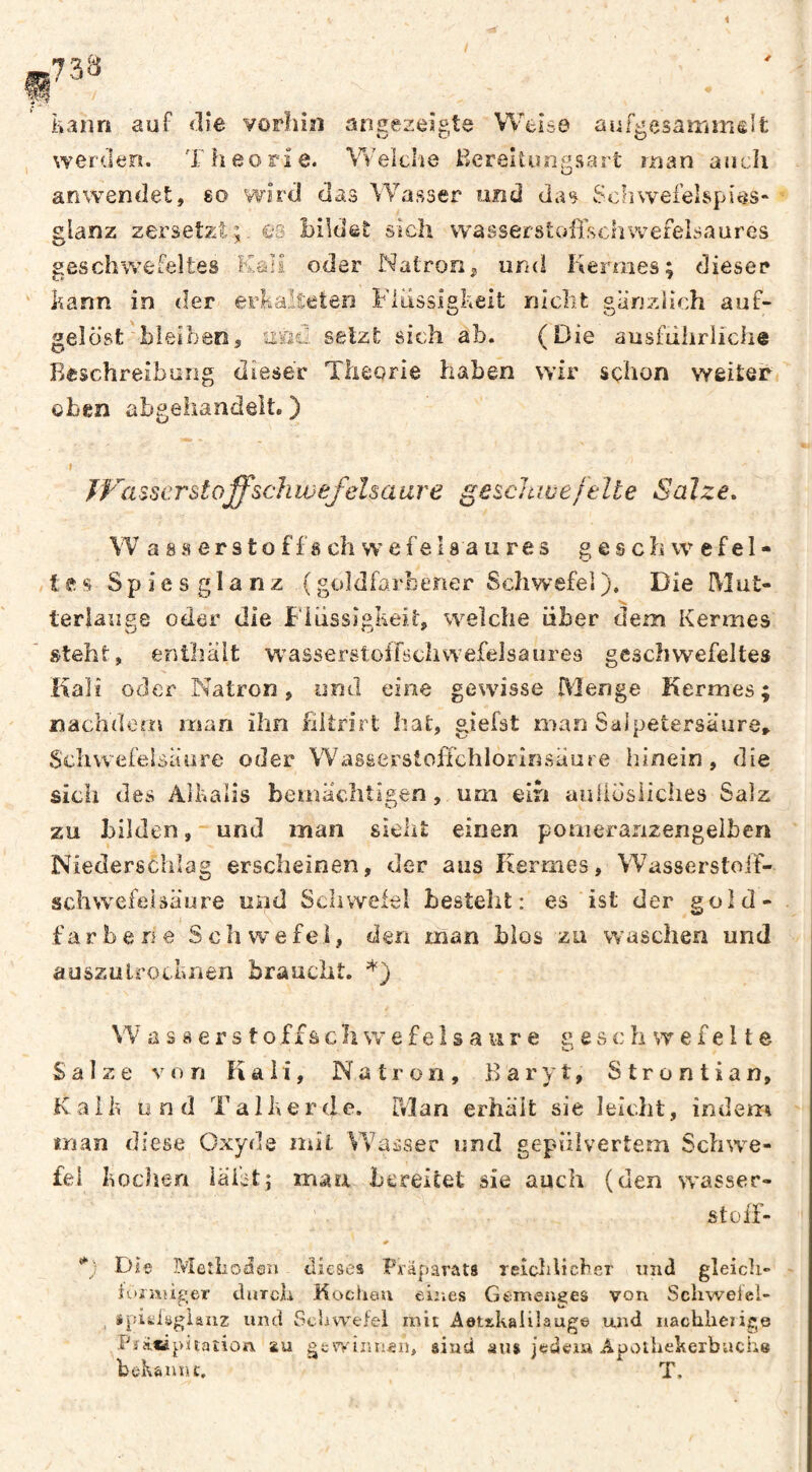 kann auf die vorliin angezeigte Weise aufgesairimslt , werden. Theorie. Weîclie I^ereitöngsart man auch arAvendet, so wird das Wasser und das SohweielspIöS“ glanz zersetzt;. €S bildet sich w^asserstofischwefelsaures geschwefeltes Kali oder Natron^ und Kermes; dieser ' kann in der erkalteten Flüssigkeit nicht gänzHch auf¬ gelöst bleibenj asii selzt sich ab. (Die ausfiihrliche Beschreibung dieser Theorie haben wir schon weiter oben abgehandelt. ) » JVa^serstoffschwefelsaare geschwefelte Salze, \V a 8 8 e r 91 o f f 8 ch w e f e 18 a u r e s geschwefel- /lesSpiesglanz (goldfarberier Schwefel). Die Mut- “V terlaiigs oder die FliissigkeiK %velche über dem Kermes ' steht, enthält wasserstoifschwefelsaureä geschwefeltes Kali oder Natron, und eine gewisse Menge Kermes; nachdem man ihn fiitrirt hat, giefst man Salpetersäure» Schwefelsäure oder VVasserstoffchlorinsäuse innein, die sicii des Alkalis bemächtigen, um elh auliösliches Salz zu bilden, und man sieht einen pomeraiizengelben Niederschlag erscheinen, der aus Kermes, Wasserstoiï- schwcfeuäure und Schwefel besteht: es ist der gold- färbe ne Schwefel, den man bios zu waschen und auszutrocknen braucht. *) VV a s 8 e rs to ffs cliw e fe 1 s a iir e g e s c h w e fe 11 e Salze von Kali, Natron, Baryt, Strontian, Kaik und Talk er de. Drîan erhält sie leiclit, indem trian diese Oxyde mil Wasser und gepulvertem Schwe¬ fel kochen läi;it; mau bereitet sie auch (den wasser¬ st olT- Die Meîliodlen tlicscs Px’äparata reîcldicber xmd gleich« - ioi'atiger tluTch Kochau eiiies Gemenges von Schwelel- »pifciöglauz und Schwefel mit Aettkalilauge und nachherige PîAiàpitalion, au gewinnen^ sind aus jedeia Apoihekerbache bek&unt. T.