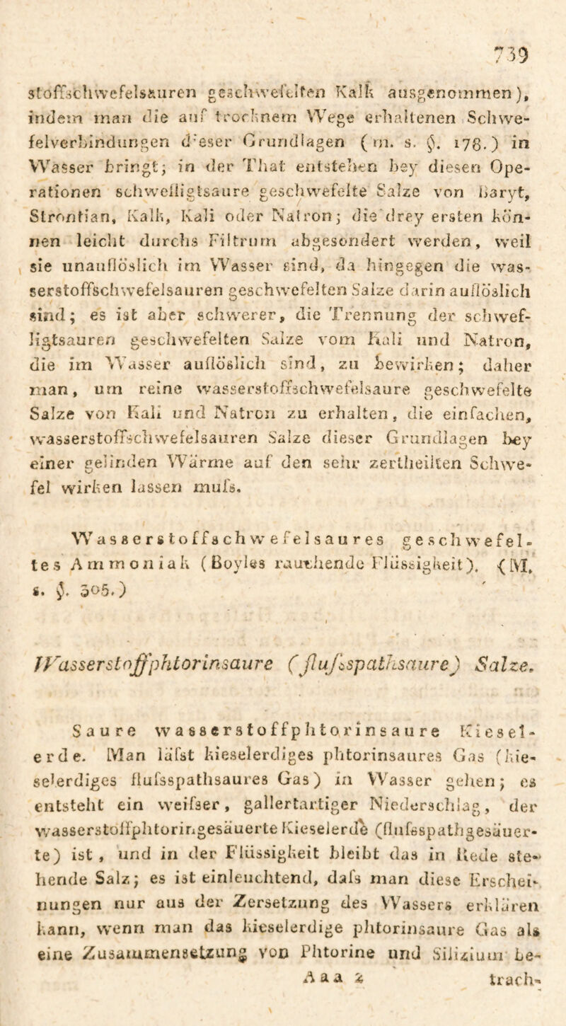 stofTöchwefels&uren gcschweCtîf^'n Kalk aiisgenoînmen ), indeîn man die auf trorknem Wege erhaltenen Schwe- felvcrbindungen d’eser Grundlagen ( rn. s. 178.) in Wasser bringt; in der Tliat entstelien hsy diesen Ope¬ rationen schweiiiglsaure geschwefelte Salze von haryt, Strontian, Kalk, Kali oder Natron; die'drey ersten kön¬ nen leiclit diirclis Filtnirn abgesondert werden, weil sie unaiiOcisIich irn Wasser eind, da hingegen die was¬ serstoffschwefelsauren geschwefelten Salze darin auHösIich sind; es ist aber schwerer, die Trennung der schwef- ligtsauren geschsvefelten Salze vom Kali und Natron, die im Wasser aufiöslicli sind, zu bewirken; daher man, urn reine wasserstoffschwefelsaure .^eschwefelte Salze von Kali und Natron zu erhalten, die einfachen, wasserstofTscliwefelsauren Salze dieser Grundlagen bey fei wirken lassen mufs. Wasserst offachwefelsaures ge.sch we fei¬ te s Ammoniak ( Boyles rauf:hendo Flüssigkeit). { M, s* 505.) ÎfausserstnffphtorInsaure (ßajlspathsaure) Salze, « ' Saure wasserstoffphto rinsaure Kiesel¬ erde. Man iafst kie.selerdiges phtorinsaures Gas (kie- seferdiges flulsspathsaures Gas) in Wasser gelien ; es entstellt ein weifser, gallertartiger Niederschlag, der wasserstülfplitoririgesäuerte Kieselerde (hufsspathgesäuer- te) ist, und in der Flüssigkeit bleibt das in Kede ste¬ hende Salz; es ist einleuclitend, dafs man diese Erschei¬ nungen nur aus der Zersetzung des Wassers erklären kann, wenn man das kieselerdige phtorinsaure Gas aU eine Zusammensetzung von Phtorine und Silizium’ be- A a a i trach'*