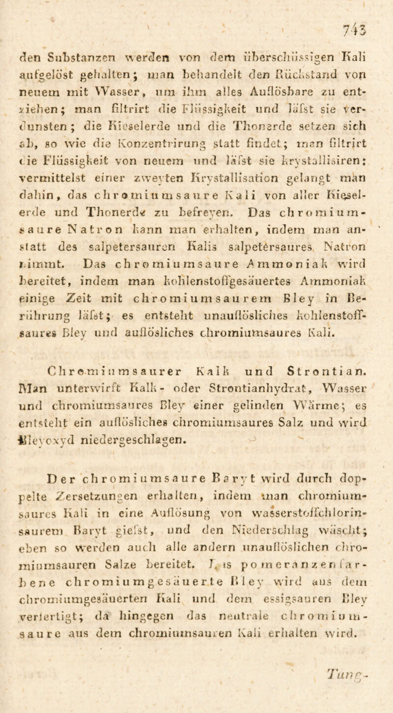 den Substanzen werden von dem übersdiiissi^en Kali aiit'oelüst gehalten; man beliandeit den Faid.stand von neuem mit Wasser, um ihm alles Auflösbare zu ent¬ ziehen; man filtrirt die Flüssigkeit und lafst sie ver¬ dunsten ; die Kieselerde und die Thonerde setzen sich ab, 80 wie die Konzentîirung statt ßndet; man filtrirt <de Flüssigkeit von neuem und läTst sie krystailisiren : vermittelst einer zweyten Krystallisation gelangt man dahin, das c h r o mi u m s a u r e Kali von aller Kiesel¬ erde und Thonerdsî zu befreyen. Das chromiurn- saure Natron kann man erhalten, indem man an¬ statt des Salpetersäuren Kalis salpetérsaures, Natron nimmt. Das c h r o mi u rn s a ur e Ammoniak wird bereitet, indem man kohlenstofi'gesauertes Ammoniak einige Zeit mit chromium sau rem Bley in Be¬ rührung läföt; es entsteht unauflösliches kohlenstofif- «aures Biey und auflösliches diromiumsaures Kali. C h r o.m i u m s a u r e r Kalk und S t r o n t i a n. IMan unterwirft Kalk- oder Strontianhydrat, Wasser und chromiumsaures Bley einer gelinden Warme; es entsteht ein auflösliches chromiumsaures Salz und wird 4fieyo.\yd niedergeschlagen. D e r ’c h r omiumsaure Baryt wird durch dop¬ pelte Zersetzungen erhalten, indem man cliromium- saurc's Kali in eine Auflösung von wasserstoffchlorin- saurem Rarvt giefst, und den Niederschlag wäsciit; eben so werden auch alle andern unauflöslichen chro- miurnsauren Salze bereitet. K is p o m e ra n z e n i a r- h en e c h r o m i u m g e s ii u e r t e Bley wird aus dem chroir.iumgesäuerten Kali und dem essigsauren Bley verlerligt; da liingegcn das neiitraie c h. r o m i u in- saure aus dem chromiumsauren Kali erhalten wird. N f f ♦ J an I