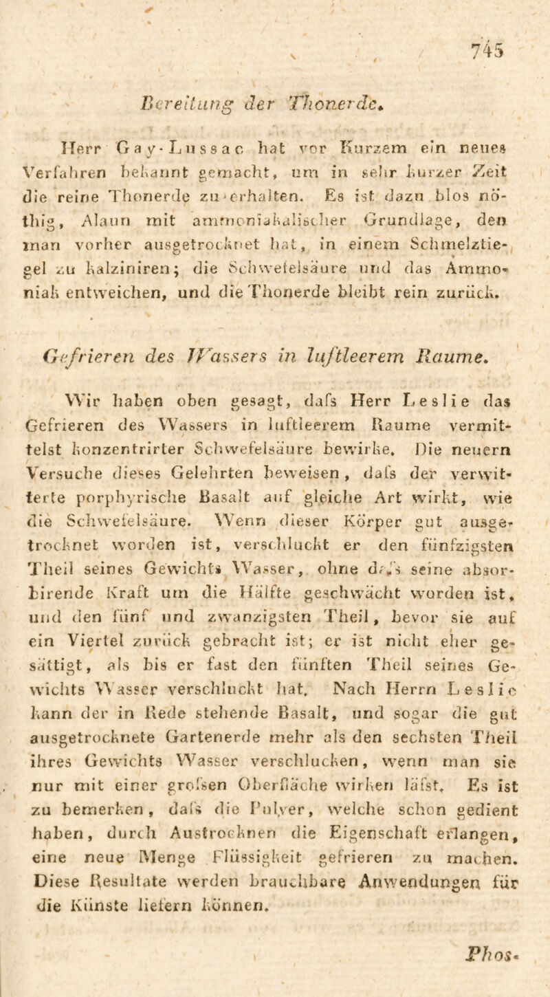 Bereitung der Thonerdc,. ITfirr G a y-Ln SS a c hat vor Kurzem ein neues Verfafiren hel^arint gemacht, nm in sehr hurzer Zeit die reine Thorierde zu^erhalten. Es ist dazn blos nö- tln'g, Alaun mit amrnonîahalibcher Grundlage, den man vorher aiisgetrothnet hat, in einem Schmelztie¬ gel zu halziniren; die Schwetelsäure und das Amrno» niali entweichen, und die Thonerde bleibt rein zuriieh. Gefrieren des JVassers in luftleerem Raume, Wir haben oben gesagt, dafs Herr Leslie das Gefrieren des Wassers in luftleerem Raume vermit- telst bonzentrirter Schwefelsäure bewirbe. Die neuern Versuche dieses Geleimten beweisen , dafs der verwit¬ terte porphyrische Basalt auf 'gleiche Art wirbt, wie die Scliwelelsäure. Wenn dieser Körper gut amsge^- troebnet worden ist, versclducbt er den fünfzigsten Tlieil seines Gewichts Wasser, ohne d/J's seine absor- birende Kraft um die Ifälfte geschwächt worden ist, und den fünf und zwanzigsten Theil, bevor sie auf ein Viertel zurücb gebraclit ist; er ist nicht elier ge¬ sättigt, als bis er fast den ftinften Theil seines Ge¬ wichts asser versclducbt hat. Nach Herrn L eslie ]\ann der in Rede stellende Basalt, und sogar die gut ausgetroebnete Gartenerde mehr als den sechsten T/ieil ihres Gewichts Wasser verschlucben, wenn man sie nur mit einer greisen Oberfläche wirberi läfst. Es ist zu bemerben, dafs die Pul.ver, welche schon gedient haben, durch Austroebnen die Eigenschaft eGangen, eine neue IMenge Flüssigbeit gefrieren zu machen. Diese Resultate werden brauvhbare Anwendungen für die Künste liefern bönnen. Fhos