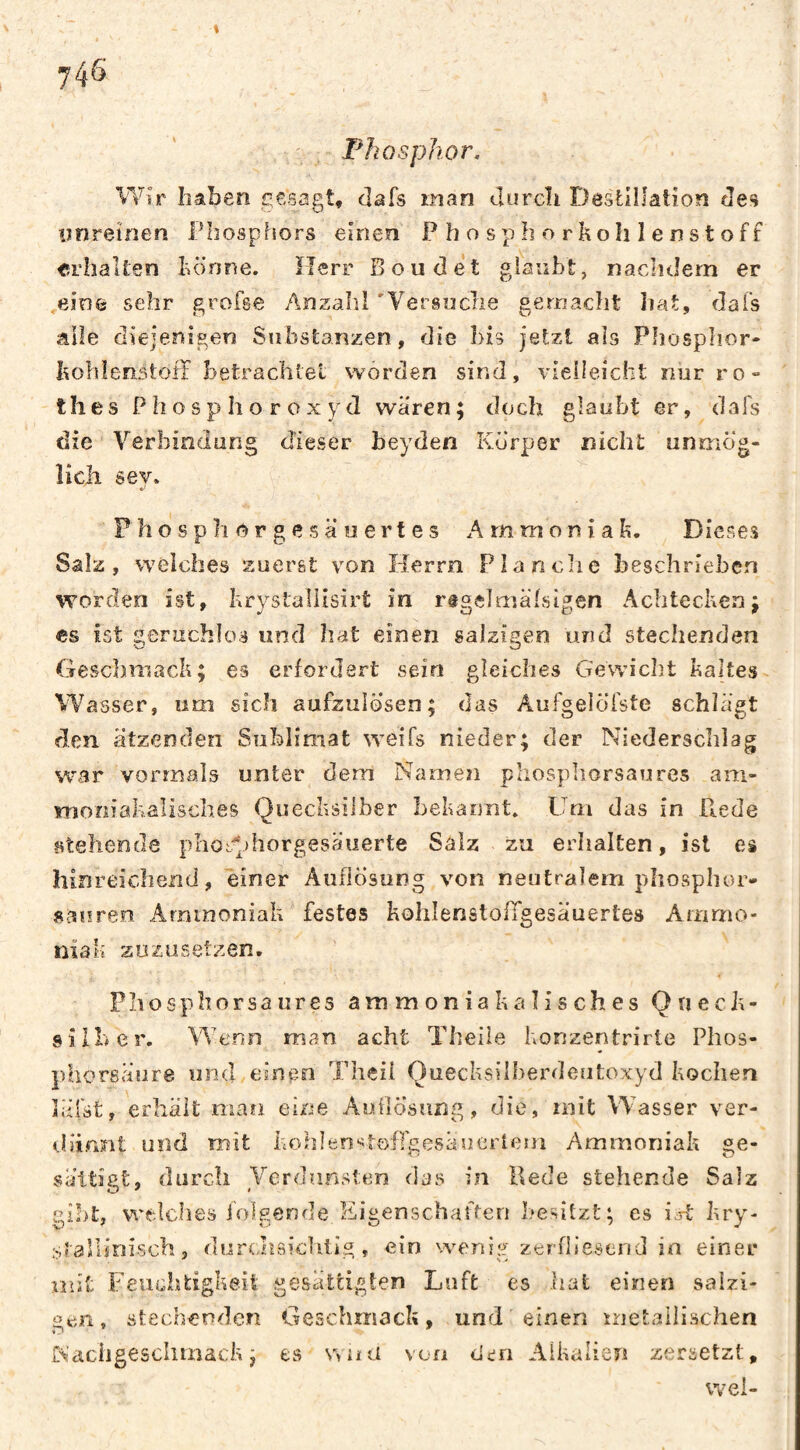 t Phosphor. Wir haben gesagt, dafs man durch DestHlaiion de'i unreinen Phosphors einen P h o spb o rkoh lenstoff Erhalten bonne. ïîerr Boudet gianbt, nachdem er .eine sehr grofse Anzaîil 'Versuche gemacht hat, dais ^ille diejenigen Substanzen, die bis jetzt als Phosphor- hohienstofï betrachlel worden sind, vieiieicht nur ro** thes P h o s p> Ii o r o X y d wären; doch glaubt er, dafs die Verbindung dieser heyden Körper nicht unmög- îich sey. Fhosphorgesäoertes Ammoniak, Dieses Salz, weiches zuerst von Herrn Planclie beschrieben worden ist, krystaliisirt in rtgelmäisigen Achtecken; es ist geruchlos und hat einen salzigen und stechenden Geschmack; es erfordert sein gleiches Gewicht kaltes Wasser, um sich aufzulosen; das Aufgelölste schlägt den ätzenden Sublimat weifs nieder; der Niederschlag war vormals unter dem Namen phosphorsaures am- imoniakalisches Quecksilber bekannt. Um das in Rede fitehende pIiotQhorgesäuerte Salz zu erhalten, ist es hinreichend, einer Auflösung von neutralem phosphor- sauren Ammoniak festes koliIenstolTgesäuertes Ammo¬ niak zözüsetzen. Phosphorsaures ammoniakalisches Queck¬ silber, Wenn man acht Theile konzentrirte Phos- phoreäure und einen Theii Quecksilberdeutoxyd kochen läfst, erhält man eine Auflösung, die, mit Wasser ver- «.läinnt und mit kohlen'^toflgesäoerlern Ammoniak ge¬ sättigt, durch Verdunsten das in Hede stehende Salz gibt, vi'tlches iolgende Eigenschaften besitzt; es i.rt kry- stallinisch, durtaiaichtig, ein weni^' zerfliesend in einer mit Feuchtigkeit gesättigten Luft es hat einen salzi¬ gen, stechenden Geschmack, und einen metallischen Nacligesclimack ; es wnü von den Alkalien zersetzt, wei-