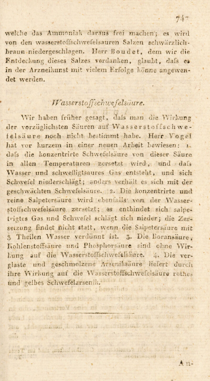 welche das Ammoniali daraus frei madien ; es wird von den wasserstoü'schwerelsauren Salzen gdiwarzlicli- hraun-niedergeschlagen. Herr Boodet, dem wir die Fntdeckung dieses Salzes verdanken, glaubt, dafs es in der Arzneikiinst mit vielem Erfolge könne angewen» det werden. TÏMSser Stoff sch ivefelsü iire. * 'Vir Iiaben früher gesagt, dals man die Vdrkiing der vorziialichsten Säuren auf VV a s s e r s t o ffs c h w e- ‘t) fei säure noch nicîît bestimmt liabe. Herr Vogel iiat vor kurzem in einer neuen Arbeit bewiesen: k dafs die konzentrirte Schwefelsäure von dieser Säure in allen Temperaturen zersetzt wird, und dafs Wasser und schweiligtsaures Gas entsteht, und sich ScIiW’efel niederschlägt; anders verhält es sicli mit der geschwächten Schwefelsäure. ?. Die konzentrirte und reine Salpetersäure wird ehentalls' von der \V.asser- stolfschwefeisäure zersetzt; es entbindet sich salpe- trigtes Gas und Schwefel schlägt sich nieder; die Zer¬ setzung findet nicht statt, wenn die Saipetersäure mit 5 l'heilen Wasser verdünnt ist. 3* Die Boransäure, liohlcnstoffsäure und Thospliorsänre sind chne Wir- liUng auf die Wasserstoffscluvefslsäure. 4. Die ver¬ glaste und geschmolzene Arseniksäure liefert durch ihre Wirl.ung auf die Wasscrstoffscliwefelsäurö rolhes und sielbes Schwefelarsenik. O