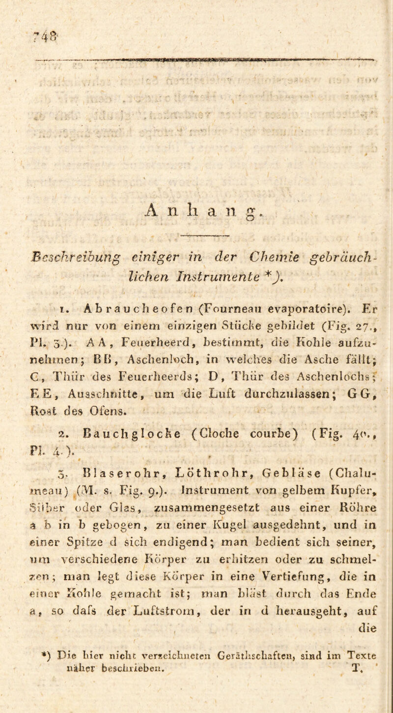 —- -i' ,1., ..I II L t 4 1 ^ '.I ■-* / - ''' A n 11 a 1 1 g. Beschreibung einiger in der Chemie gebräuch¬ lichen Instrumente 1. Abraucheofen (Fourneau evaporatoire). Er wird nur von einem einzigen Slücl^e gebildet (Fig. 27., PL 3.). AA, Feiierheerd, bestimmt, die Kohle aufzii* nehmen j BO, Aschenloch, in welches die Asche fallt; G, Thür des Feuerheerds; D, Ehiir des Aschenlochsf EE, Ausschnitte, um die Luft durchzulassen; GG, Bost des Ofens. 2. Bauch g loche (Cloche courbe) (Fig, 4('., PL 4. ). 9 9. 5. Blaserohr, Lötlirohr, Gebläse (Chalu- msau) (M. s. Fig. 9.). Instrument von gelbem Kupfer, IShber oder Glas, ;icusammengesetzt aus einer Bohre a b in b gebogen, zu einer Kugel ausgedehnt, und in einer Spitze d sich endigend; man bedient sich seiner, um verschiedene Körper zu erhitzen oder zu schmel¬ zen; man legt diese Körper in eine Vertiefung, die in einer Kohle gemacht ist; man bläst durch das Ende a, so dafs der Luftstrom, der in d herausgeht, auf . die *) Die liier nicht verseiclincteii Geräthschaften, sind im Texte naher beschrieben. T.