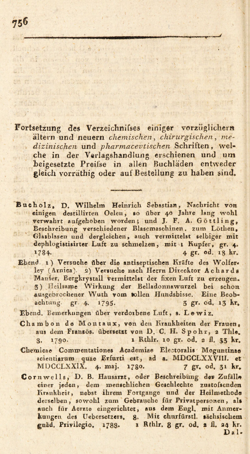 Fortsetzung äes Verzeichnifses einiger vorzügîicliern altern und neuern chemischen^ chirurgischen, me¬ dizinischen und pharmacevtischen Schriften, wel¬ che in der Verlagshandlung erschienen und um heigesetzte Preifse in allen ßuchläden entweder gleich vorräthig oder auf Bestellung zu haben sind* Bucholz, D, Wilhelm Heinrich Sebastian, Nachricht von einigen destillirten Oelen, so über 40 Jahre lang wohl verwahrt aufgehoben worden; und J. F. A. Göttling, Beschreibung verschiedener Blasemaschinen, zum Löthen, Glasblasen und dergleichen, auch vermittelst selbiger mit dephlogistisirter Luft zu schmelzen, mit i Kupfer, gr. 4. 1784. 4 od. 18 kr. Ebend 1) Versuche über die antiseptischen Kräfte des Wolfer- ley ( Arnica). 2) Versuche nach Hecrn Direcktor Achardg M anier, Bergkrystall vermittelst der fixen Luft zu erzeugen« 5) Heilsame Wirkung der Belladonnawurzel bei schon «usgebrocliener Wuth vom tollen Hundsbisse. Eine Beob¬ achtung. gr. 4. 1795, 5 gr. od.^ 13 kr* Ebend. Bemerkungen über vetdoibene Luft, s. Lewiz. Chambon de Mon taux, von den Krankheiten der Frauen, aus dem Franfös. ubersetst von D. C. H. Spohr, 2 Thle* 3, 1790. 1 Rthlr. 10 gr. od. 2 fl. 33 kr* Chemicae Commentationes Academiae Electoralis' Moguntinao scientiarum quae Erfurt! est, ad a. MDCCLXXVHL et MUCCLXXIX. 4. niaj. 1780* 7 gr. od* 31 kr* Cornwells, D. B. Hausarzt, oder Beschreibung de» Zufällo einer jeden, dem menschlichen Geschlechte zustofsenden Krankheit, nebst ihrem Fortgange und der Heilmethodo derselben, sowohl zum Gebrauche für Privatpersonen, als auch für Aerrte eingerichtet, aus dem Engl, mit Anmer¬ kungen des üebersetzers* g* hdit churfürstl. sächsischem gnäd, Privilegio* 1788» 1 Rthlr» g gr. od. a fl, 24 kr. Dal-