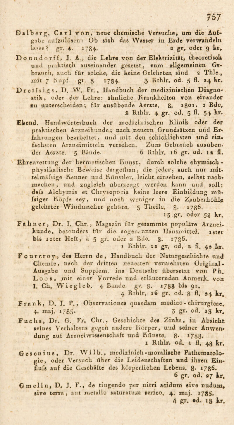 Dalberg, Carl von, neue cbeiniscbe Versuclie, um die Auf¬ gabe aufzulösen: Ob sich das Wasser in Erde verwandeln lasse? gr. 4. 1784. 2 oder 9 hr,. D onndorff, J. A , die Lehre von der Elektrizität, theoretisch und praktisch auseinander gesetzt, rum allgemeinen Ge- bratjch, auch fur solche, die keine Gelehrten sind. 2 Thle., mit 7 Kupf gl 8 178^- 3 hthlr. od, 5 fl. 24 kr. Dreifsigs, D. W, Fr,, Handbuch der medizinischen Diagno¬ stik, oder der Lehre: ähnliche Krankheiten von einander SU unterscheiden; für ausübende Aerzte. 8* i8oi» 2 Bde, S Rtlilr. 4 gr. od. 5 fl. 54 kr. Ebend. Handwörterbuch der medizinischen Klinik oder der praktischen Arzneikunde; nach neuern Grundsätzen und Er- iahruiigen bearbeitet, und mit den schicklichsten und ein¬ fachsten Arzneimitteln versehen. Zum Gebrauch ausüben. der Aerzte. 3 Bände. 6 Rthlr. 16 gr, od. 12 fl, Ehrenrettung der hermetischen Kunst, durch solche chymisch- physikalische Beweise daigethan, die jeder, auch nur mit« telmäfsige Kenner und Künstler, leicht einsehen, selbst nach- machen , und zugleich überzeugt werden kann und soll: dafs Alchymia et Chiysopoeia keine leere Einbildung mü- fgiger Köpfe sey, und noch weniger in die Z^auberhöhlp gelehrter Windmacher gehöre, 5 Theile, 8* 1780. iS gr, oder 58 kr. Fahner, Dr. I. Chr,, Magazin für gesammte populäre Arznei- künde, besonders für die sogenannten Hausmitte}, leter bis i2ter Heft, à 3 gr. oder 2 Bdo, 8» i78fl* 1 Rthlr. xz gr. od, 2 fl, 42 kr. Fourcroy, des Herrn de, Handbuch der Naturgeschichte und Chemie, nach der dritten neuesten vermehrten Original- Ausgabe und Supplem. ins Deutsche übersetzt von Ph, Loos, mit einer Vorrede und erläuternden Anraerk, von I. Ch. Wieg leb. 4 Bände, gr, g, 1788 bis 91, 4 Rthlr. 16 gr, od. g fl. *4 kr. Frank, D. J. P,, Observationcs quaedam niedico-cliirurgicae. 4. maj. 1783* 3 gr* oA. »3 kr. Fuchs, Dr, G. Fr. dir., Geschichte des Zinks, in Absicht seines Verhaltens gegen andere Körper, und seiner Anwen¬ dung aut Arzneiwissengchaft und Künste, 8* 1788. 1 Rthlr. od, 1 11. 48 kr. Gesenius, Dr. W i 1 h., medizinich - moralische Pathematolo- gie, oder Versuch über die Leidenschaften und ihren Ein- fiufs auf die Geschäfte des körperlichen Lebens, 8* 1780* 6 gr. od. 27 kr. Gmelin, D, J. F., de tingendo per nitri acidum five nudura, live terra , aut met.Tllo saturaium serico. 4. maj, 1785, 4 gr. «d. 18 kr.