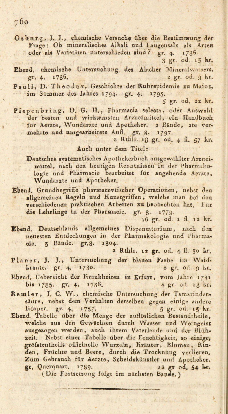 Oäburg, J. L, çbenalscïie VersacîiQ über tîie BestirniMiing der Frage : Ob mineralisclies Alkali und Laugensalz als Arten oder als Varietäten unterschieden sind?» gr. 4. iJgS- 3 gr. od, î3 kr, Ebend» chemische Untersuchung des Alacher Mineralwassers, gr. 4. i78b, 2 gr. od. g kr. Pauli, D. Theodor, Geschichte der Ruhrepidemie zu Mainz, im Sommer des Jahres 1794. gr. 4, 1795. 5 gr. od, 22 kr. Piepenbring, D. G. H*, Pharmacia Selecta, oder Auswahl , der besten und wirksamsten Arzneimittel, ein Handbuch für Aerste, Wundärzte und Apotheker. 2 Bände, 2te ver* mehrtd und umgearbeitete Auß, gr. 8* 1797. 2 Rthlr 13 gr, od. 4 fl. 57 kr. Auch unter dem Titel: Deutsches systematisches Apotiiekerbnch ausgewählter Arznei¬ mittel, nach den heutigen Kenntnissen in der Pharmako¬ logie und Pharmacie bearbeitet für angehende Aerzte, Wundärzte und Apotheker, Ebend. Grundbegriffe pharœace\ttisôher Operationen, nebst den allgemeinen Regeln Und Kunstgriffen, welche man bei den verschiedenen praktischen Arbeiten zu beobachten hat. Für die Lehrlinge in der Pharmacie, gr, 8* 1779. 16 gr. od. 1 fl 12 kr, Ebend, Deutschlands allgemeines Dispensatorium, nach den neuesten Entdeckungen in der Pharmakologie und Pharma¬ cie, 3 Bände. gr,8. 1804- I 2 Rthlr. 12 gr. od, 4 fl, 50 kr. Planer, J, J.» Untersuchung der blauen Farbe im Waid- kraute, gr. 4. 1780* 2 gr, od. 9 kr. Ebend, Uebersicht der Krankheiten in Erfurt, vom Jahic 1781 bis i785‘ gr. 4* 1786, 4 gr od. 13 kr. Remter, J, C. W., chemische Untersuchung der Tamarinden- säure, nebst dem Verhalten derselben gegen einige andere Körper, gr. 4, 1787. 3 gr. od, 15 kr. Ebend. Tabelle über die Menge der auflöslichen ßesiandtheile, welche aus den Gewächsen durch Wasser und Weingeist ausgeaogen werden, auch ihrem Vaterlande und der Siüh- zeit. Nebst einer Tabelle über die Feuchtigkeit, so einige, gröfstentiieiis officinelle Wurzeln, Kräuter, Blumen, Rin¬ den, Früchte und Beere, durch die Trocknung verlieren. Zum Gebrauch für Aerzte, Scheidekünstler und Apotheker, gr, Querquart. 1789. li gr od, 54 kr. (Die Fortsetsung folgt im nächsten Bande.)