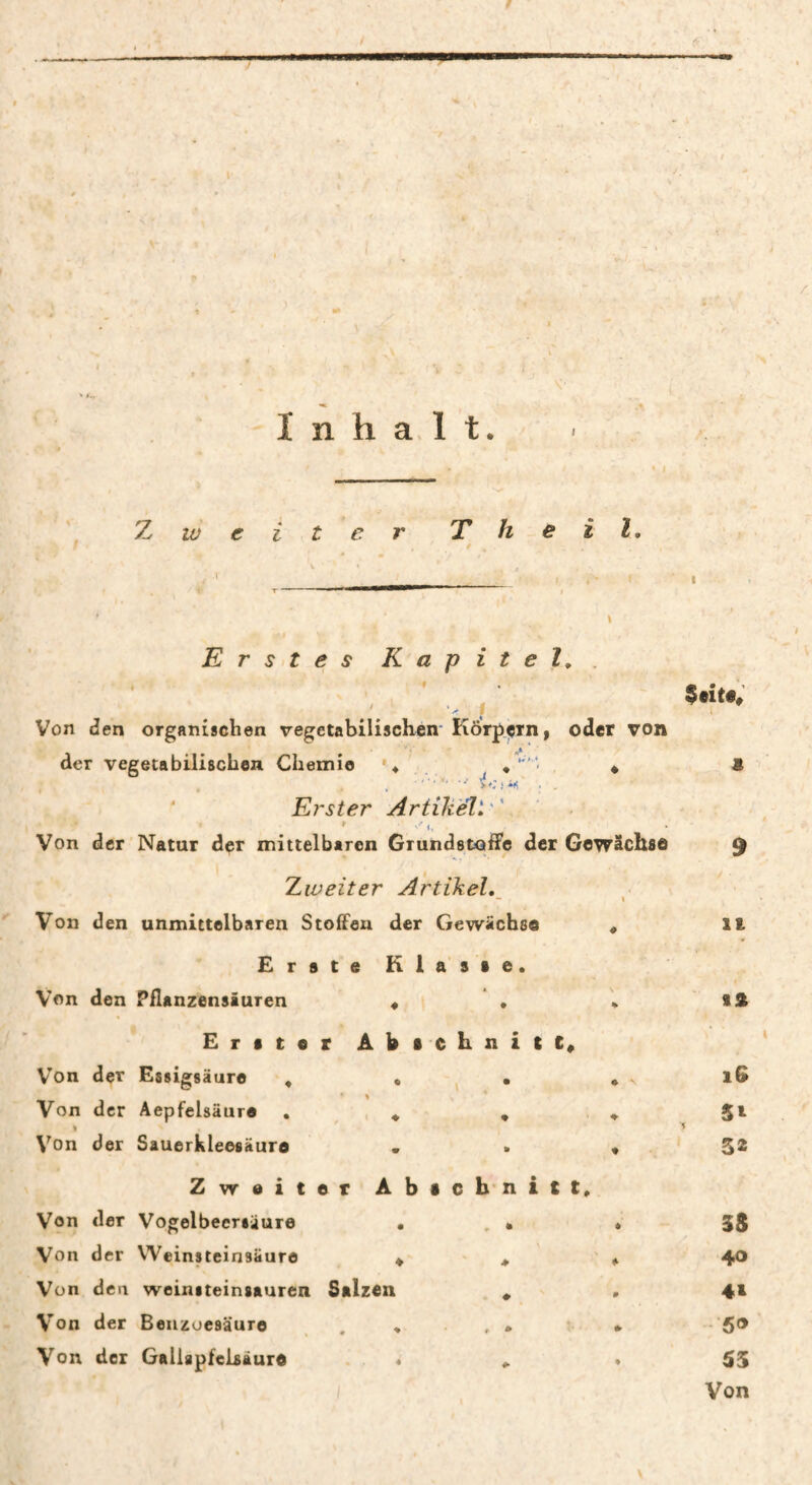 I n h a, 1 t. 'Zweiter T h e i l. Erstes Kapitel,. , « . /. ' i Von Jen organischen vegetabilischen'Kor^çm, oder von der vegetabilischen Chemie '♦ * * ' Erster Artikel). . Von der Natur der mittelbaren Grundstoffe der Gewächse Zweiter Artikel,^ '' Von d en unmittelbaren Stoffen der Gewächse « Erste Klasse. Von den Pflanzensiuren « , * E r s t 0 r Â b • C h n i c Von der Essigsäure , . ^ • * Von der Aepfelsäure . . * , ♦ I Von der Sauerkleesäura . . « Zweiter Abic b* n i t t. Von der Vogelbeeriäure . . • . Von der Weinsteinsäure ^ , Von den weinsteinsauren Salzen ^ Von der Benzoesäure . . . , . • Von der Galiapfclsäure « . * Seite» it tst iG 51 32 3S 40 4t .•50 Von \