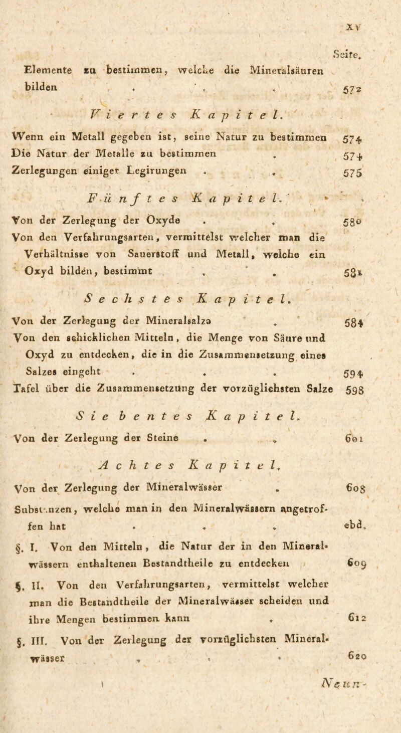 ' Seite, Elemente eu -bestlinmen, welcLe die Mineralsäuren bilden , . ' , , 572 Viertes Kapitel,'' f Wenn ein Metall gegeben ist, seine Natur zu bestimmen 574, Die Natur der Metalle zu bestinamen , 574, Zerlegungen einiget Legirungen . , 575 ✓ Fünftes Kapitel,' * Von der Zerlegung’der Oxyde . , ^ 530 Von den Verfahrungsarten, vermittelst v'/elcher man die * Verhältnisse von Sauerstoff und Metall, weiche ein Oxyd bilden, bestimmt . ' , ' , 531 Sechstes ^Kapitel, 4 t Von der Zerlegung der Mineralsalza ’ , 534, Von den schicklichen Mitteln, die Menge von Säure und « Oxyd zu entdecken, die in die Zusammensetzung eines Salzes eingeht . , . 594, Tafel über die Zusammensetzung der vorzüglichsten Salze 593 Sie b e n t e s Kapitel. , \ Von der Zerlegung der Steine . , Achtes Kapitel^ Von der Zerlegung der Mineralwässer Subst'.nzen, welche man in den Mineralwässern t\ngetrof- fen hat • * » §, I. Von den Mitteln , die Natur der in den Mineral« wässern enthaltenen Bestandtheile zu entdecken II. Von den Verfahrungsarten, vermittelst welcher man die Bestandtheile der Mineralwässer scheiden und ihre Mengen bestiraraen. kann , §. III, Von der Zerlegung der vorzüglichsten Mineral« Wässer , • • 601 608 cbd. 609 Gl 2 620 Ne un I