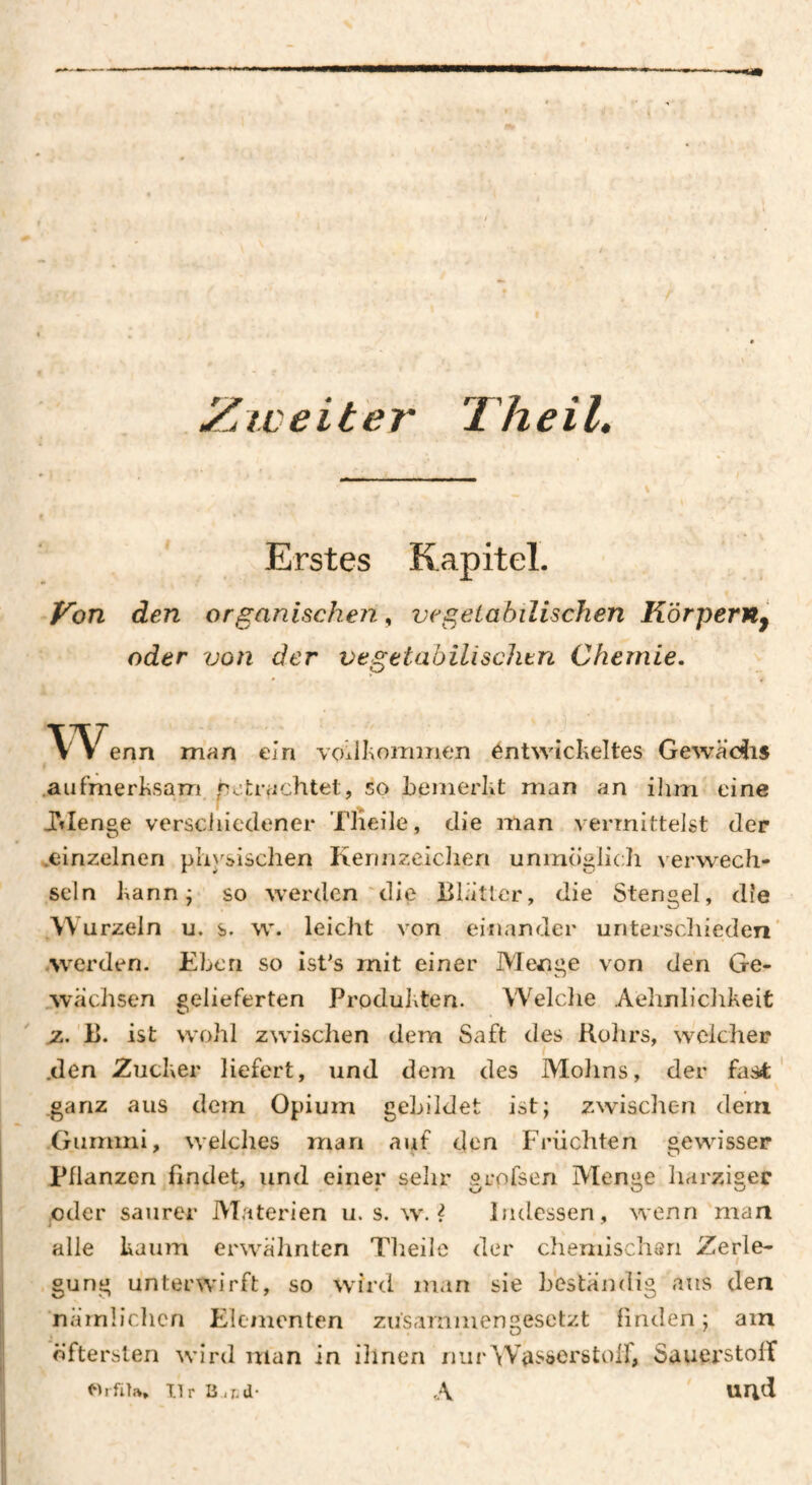 Zweiter Theil. Erstes Kapitel. Von den organischen, vegetabilischen Körpern^ oder von der vegetabilischtn Chemie. T'^Venn man ein vcKlIiominen éntwiclieîtes Gewâ’c^is .aufmerlisam, getrachtet, so bemerkt man an ilim eine JMenge verschiedener Tiieile, die man vermittelst der ^einzelnen physischen Kennzeichen unmöglicJi verwech¬ seln kann j so werden'die Blatter, die Stengel, die Wurzeln u. s. w. leicht von einander unterschieden' ♦werden. Eben so ist's mit einer Menge von den Ge- .wächsen gelieferten Produlden. Welche Aelinlichkeit 'B. ist wohl zwischen dem Saft des Kohrs, weicher .den Zucker liefert, und dem des Mohns, der fast' ganz aus dem Opium gebildet ist; zwischen dem Gummi, welches man auf den Früchten gewisser Pflanzen findet, und einer sehr grpfsen Menge harziger oder saurer Materien u. s. w. ? Indessen, wenn man alle kaum erwähnten Theilc der cheniischsri Zerle- I gung unterwirft, so würd man sie beständig aus den nämlichen Elementen zusammengesetzt linden; am öftersten wird man in ihnen nur^Viisserötoif, SauerstolT orfiu. nr B.a-d- A uricl