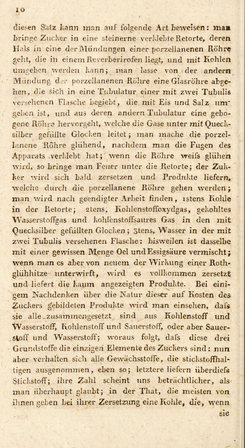 xo diesen Satz Lann man auf folgende Art beweisen: maa bringe Zucker in eine steinerne verklebte Retorte, deren Hals in eine der Mündungen einer porzellanenen Röhre geht, die in einemReverberirofen liegt, und mit Kohlen umrebcn werden kann: man lasse von ( der andern Mündung d-r porzellanenen Röhre eine Glasröhre abge¬ hen, die sich in eine Tubulatur einer mit zwei Tubulis verselienen Flasche begiebt, die mit Eis und Salz um’ geben ist, und aus deren andern Tiibulatur eine gebo¬ gene Rölire hervorgeht, welche die Gase unter mit Queck¬ silber gefüllte Gloclien leitet ; man mache die porzel¬ lanene Röhre glühend, nachdem man die Fugen des Apparats . verklebt hat ; wenn die Röhre weifs glühen wird, so bringe man Feuer unter die Retorte; der Ziik- ker wird sich bald zersetzen und Produkte liefern, \Telclie durch die porzellanene Röhre gehen w'crden \ man wird nach geendigter Arbeit finden, istens Kohle in der Fietorte; 2iens, KolilenstofFoxydgas, gekohltes Wasserstoffeas und kohlenstoffsaures Gas in den mit Quecksilber gefüllten Glocken ; otens, Wasser in der mit zwei Tubulis versehenen Flasche: bis^veilen ist dasselbe mit einer gewissen Menge Oel und Essigsäure vermischt; wenn man es aber von neuem der Wirkung einer Roth- glühhitze- unterwirft, wird es vollkommen zersetzt und liefert die kaum angezeigten Produkte. Bei eini- iiem Nachdenken über die Natur dieser auf Kosten des Zuckers gebildeten Produkte wird man einsehen, dafs sie alle ..zusammengesetzt sind aus Kohlenstoff und Wasserstoff, Kohlenstoff und Sauerstoff, oder aber Sauer¬ stoff und Wasserstoff; woraus folgt, dafs diese drei Grundstoffe die einzigen Elemente des Zuckers sind ; nun aber verhalten sich alle Gewächsstoffe, die stickstoffhal- t ligen ausgenommen, eben so; letztere liefern überdiefs Stickstoff; ihre Zahl scheint uns beträchtlicher, als man überhaupt glaubt; in der Tliat, die meisten von ilinen geben Lei ihrer Zersetzung eine Kohle, die, wenn sie