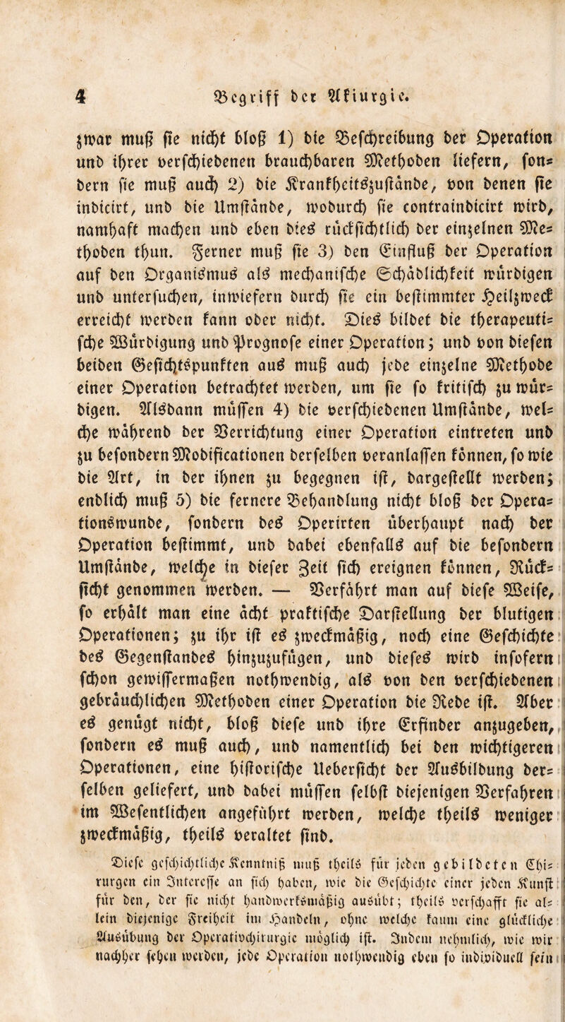 $war muß fle ntd)f bloß 1) bie Q5efd)retbung ber Operation unb ihrer t>erfd)tebenen brauchbaren ^efhoben liefern, fon* bern fle muß aud) 2) bte ^ranfheitgjußdnbe, bon benen fle inbicirt, unb bte Umßdnbe, moburd) fte contrainbicirt wirb, namhaft machen unb eben bieg rüdflchtlid) ber einzelnen 03ie= thoben thun. ferner muß fte 3) ben (Einfluß ber Operation auf ben Organigmug alg mechanifche ©d)dbüd)fett wurbigen unb unterfuchen, inwiefern burd) fle ein beßimmter j?eil$wec£ erreicht werben fann ober nicht, £)teg hübet bie therapeutU fd)e 5öürbigung unb ^rognofe einer Operation; unb bon biefen beiben ©efleht^punften aug muß aud) jebe einzelne Dttethobe einer Operation betrachtet werben, um fte fo fritifd) &uwür= bigen. 5Il3bann muffen 4) bie berfd)iebenen Umßdnbe, weU d)e wahrenb ber Verrichtung einer Operation eintreten unb befonbernSDiobiflcationen berfelben beranlaffen fonnen,fo wie bie 5lrt, in ber ihnen $u begegnen iß, bargeßeüt werben; enblid) muß 5) bie fernere Vehanblung nicht bloß ber Opera* fiongwunbe, fonbern beg Operirten überhaupt nad) ber Operation beßimmt, unb babei ebenfalls auf bie befonbern Umßdnbe, meiere in biefer geit ftd) ereignen tonnen, Diücf* fleht genommen werben. — Verfahrt man auf biefe Vkife, fo erhalt man eine acht praftifche 'Oatßeflung ber blutigen Operationen; $u if>r iß eg ^wertmäßig, nod) eine ©efd)id)fe beg ©egenßanbeg hin&u$ufügen, unb biefeg wirb infofern M fd)on gewiffermaßen nothwenbig, alg oon ben öerfdflebenen gebräuchlichen Dttefhoben einer Operation bie Diebe iß. Sfber eö genügt nicht, bloß biefe unb ihre (Erflnber an^ugeben, fonbern eg muß auch, unb namentlich bei ben wichtigeren Operationen, eine hißorifd)e Ueberfld)t ber Sfugbilbung ber? felben geliefert, unb babei muffen felbß biejenigen Verfahren i im 5öefentlid)en angeführt werben, welche theilg weniger i jwectmdßig, thetlg veraltet flnb. £>icfc gcfdjid)tlid)c5\cnntni§ niufj tl)cil» für leben gebildeten j rurgen ein Sntcrcffe an ftd; t)abcn, wie bic @cfd>id;tc einer jeden .ftnnft; für ben, ber fte nicht banbwerf»nidßig auöübf; tf>eilö serfdjafft fte aU \ lein biejenige Freiheit int Jpanbeln, of)nc wcfd)c faimt eine gtüdlidje Stuöübnng ber Operatiod)irurgic möglich iß» 3nbcm nel)ni(id), wie wir i nad^er fe^at werben, jebe Operation nothwenbig eben fo inbioibuefl fein i