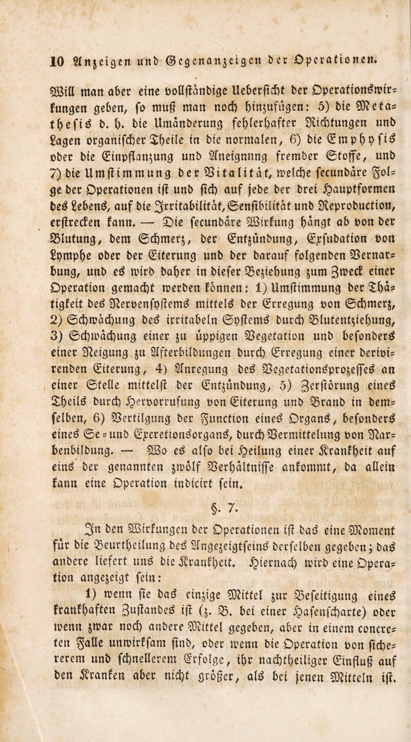 \ 10 Stnjeigen unb ®cgcnanzcigcn ber Operationen* VStll man aber eine pollftanbige Ueberfieht ber Operafion^trtr? fungen geben, fo mug matt nod) Ijinjufügen: 5) bie $Reta? tpeft^ b* \). bte Umdnberung fehlerhafter Siicptungen unb £agen organtfeper £peile in bie normalen, 6) bte Emphpfi^ ober bie Einpflanzung unb Aneignung frember ©toffe, unb 7) bie U m R i m m u n g b e r $8 i t a l i t ä t, melcpe fecunbdre gol? ge ber Operationen tR unb Rd) auf jebe ber brei £>auptformen beß £eben£, auf bie Irritabilität, ©enftbilitdt unb Dveprobuction, erRrecfen fann. — Die fecunbdre SÖSirfung h^ngt ab pon ber Blutung, bem ©cpmerz, ber Enfzünbung, Epfubation Pott Spmphe ober ber Eiterung unb ber barauf folgenben Vernar? bung, unb e$ tptrb baher in biefer Beziehung zum groed: einer Operation gemacht merben fonnen: 1) UmRimmung ber ^h^=* tigfeit beß 2ReroenfpRem$ mittel^ ber Erregung pon ©cpmerz, 2) ©eprodepung beß irritabeln ©pRemS burd) Vlutentziepung, 3) ©eptraepung einer ju üppigen Vegetation unb befonberg einer Neigung §u 5Ifterbilbungen burd) Erregung einer berioi? renben Eiterung, 4) Anregung beß Vegefationtfprozefletf an einer ©teile mittelR ber Entjunbung, 5) gcrRbrung eined £f)eil£ burd) Jperporrufung Pon Eiterung unb Vranb in bem? felben, 6) Vertilgung ber gunction eineö Organe, befonber^ eineö ©e?unb Epcretton^organ^, burd) Vermittelung pou 2Rar? benbilbung. — £öo eß alfo bei Teilung einer ^ranfpeit auf einö ber genannten jroolf Verhdltnifle anfommt, ba allein fann eine Operation inbicirt fein. §. 7. 3n ben VMrfungen bcr Operationen iR bad eine Moment für bie 0eurtheilung be$ 2Tngezeigtfein£ berfelben gegeben; ba$ aubere liefert un3 bie ^eanfhett. Jjiernad) mb eine Opera? tion angejeigt fein: 1) wenn fte bat! einzige Mittel jur Vefeitigurtg eine3 franfh^ften guRanbeg ift (5. V. bei einer ^afenfeparte) ober tpenn zwar noch anbere Mittel gegeben, aber tu einem concre? ten galle umrirffam Rnb, ober trenn bie Operation pon fiepe? rerem unb fcpnellerem Erfolge, ihr nachteiliger Einflug auf ben Oranten aber nid)t grbger, a\ß bet jenen Mitteln tR.