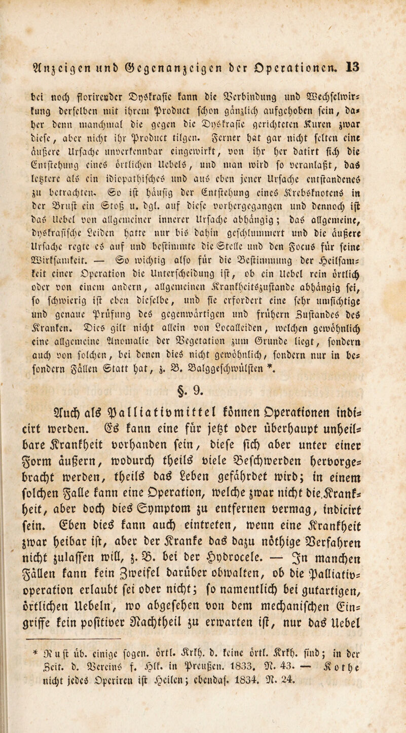 bei nod) florircuber ©päfrajtc fann bic Verbinbung unb 3©cd)fclroirs fung bcrfclbcn mit U)rem ’Probuct fdjon gänzlich aufgehoben fein, ba* l)er benn manchmal bic gegen bic £M)«fraftc gcrid)tetcn Citren jmar biefe, aber niefjt ihr ^robitct fügen, ferner b«t gar nid)t feiten eine aujjere Urfadjc unoerfennbar eingeroirft, oon ii)r her batirt ftdj bic (£ntftel)ung cincö örtlichen ilcbclö, unb man wirb fo ocranlafjt, ba$ leerere at« ein ibicpatf)ifd;cö unb au» eben jener Urfadje cutftanbcncö ju betrachten- ©o ift häufig ber Sntftehung eine» dtrcböfnofcnö in ber 33ritft ein ©reis u. bgi. auf biefe oorhergegangen unb bennodj ift baö liebet oon allgemeiner innerer ltrfad)C abhängig; ba$ allgemeine, bi)Ofraftfd)e Seiben hfltrc nur biö bahin gcfdjlunimcrt unb bic dufserc Itrfadje regte cö auf unb beftimmte bie ©teile unb ben $ocuö für feine SEBirffamfeit. — ©o roicX>fig atfo für bie QScjtimmung ber Jpcilfani* feit einer Operation bic Unterfdjeibung ift, ob ein liebet rein örtlich ober oon einem anbern, allgemeinen ^?ranfhciWjujtanbc abhängig fei, fo fdnoicrig ift eben bicfelbc, unb ftc erfordert eine fei)r umftd)tige unb genaue Prüfung beö gegenwärtigen unb frühem Buftanbeö bc$ Traufen. $Die$ gitt nid)t allein oon Socaticiben, wcldjen gewohnlid) eine allgemeine Anomalie ber Vegetation jum ©runbe liegt, fonbern aud) oon fo£d>en, bei benen bic» nid)t gewohnlid), fonbern nur in be* fonbern gatten ©tatt hat, j. 25. 23alggefd)wülfien *. §. 9. 5fud) 5)alltattDmiftet formen Operationen inbU cirt roerben. (£3 fann eine für jet$t ober überhaupt unheil* Bare ^ranf^ett oothanben fein, biefe ftd) aber unter einer §orm äußern, moburd) theü3 Diele 53efd)toerben herDorges brad)t werben, thetlö ba£ £eben gefdhrbet mitb; in einem folgen gaOe fann eine Operation, roeId)e $n?ar nicht bie.^ranf* heit, aber bod) bieö 0pmptom $u entfernen Dermag, inbicirf fein. (£ben bieg fann aud) eintreten, wenn eine ^ranfljeit $toac h^t^^ ift/ aber ber dvranfe ba£ ba$u nötige Verfahren nid)t julaffen rotU, $.95. bei ber £>pbrocele. — 3n manchen fallen fann fein 3^eifel darüber obtoalten, ob bie fpaHiatiD^ Operation erlaubt fei ober nicht; fo namentlich bei gutartigen, örtlichen liebeln, mo abgefehen Don bem med)anifd)en (Ein= griffe fein pofitioer 9iad)theil enrarten iß, nur bag liebet * 0\ u ft üb. einige fogen. ortl. dtrflj. b. feine ortl. ßrff). fmb; in ber Seit. b. Verein« f. iplf. in ^rcujjcn. 1833. CTt. 43- — ^otl)c nid;t jebeä Opcrircti ift feilen; cbenbaf. 1834, fJt. 24.