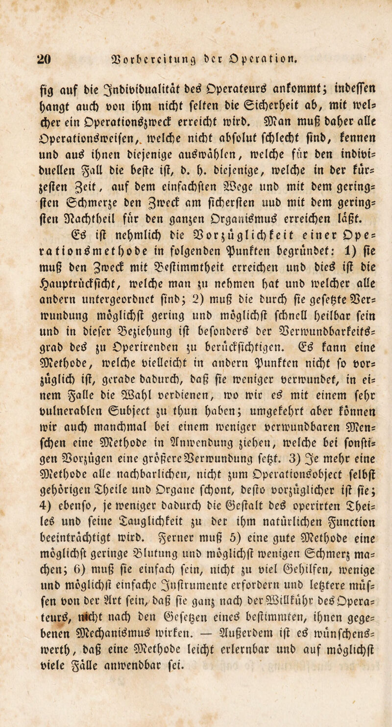 ßg auf bie ^nbivibualitdt be3 Operateur^ anfommt; ittbefien hangt auch von ihm nicht fetten bie 0id)erf)eit ab, mit weis d)er ein Dperation^mecf erreicht wirb. 9Dian muß baber äße Operationtfweifen,. welche nicht abfolut fd)led)t finb, fennen unb au£ ihnen biejenige au£wdf)lcn, welche für ben inbivi* buellen gall bie hefte iß, b. h* biejenige, welche in ber fürs $eßen geit, auf bem einfachften $3ege unb mit bem gering* ßen ©Chinese ben gweef am ßcherßen uub mit bem gering* (len Slachtheil für ben ganzen Organtömutf erreichen laßt. ifl nehmlich bie S5or$üglid)feit einer Dpe* ration^methobe in folgenben fünften begrünbef: 1) ße muß ben gweef mit ^eßimmtheit erreichen unb bie£ ifl bie 5pauptrü<fßcht, welche man zu nehmen hat unb welcher alle anbern untergeorbnet ftnb; 2) muß bie burch ße gefegte 55er* wunbung moglichß gering unb moglichß fchnell heilbar fein unb in biefer Ziehung iß befonberg ber 55erwunbbarfeif£* grab be£ ju Dpertrenben ;u berücfßchfigen. (£$ fann eine SOMhobe, welche vielleicht in anbern fünften nicht fo vor* jüglich iß, gcrabe baburch, baß ße weniger verwunbef, in ei* nem galle bie SÖ5af)l verbienen, wo wir e£ mit einem febr vulnerablen 0ubject ju t()un haben; umgekehrt aber tonnen wir aud) manchmal bei einem weniger verwunbbaren $D?en* fd)en eine 5Ö?ethobe in STnwenbung ziehen, weld)e bei fonfti* gen 55orjügen eine größere 55erwunbung fegt. 3) 3e mehr eine 5)?ethobe alle nachbarlichen, nicht $um Operationtfobject felbß gehörigen Xhcile unb Organe fchont, beßo vorzüglicher iß ße; 4) ebenfo, je weniger baburch bie ©eßalt be£ operirten £hei* le6 unb feine Tauglichkeit zu her ihm natürlichen gunction beeinträchtigt wirb, gertier muß 5) eine gute SOtahpbe eine moglichft geringe Blutung unb moglichß wenigen 0chmerj ma* d)en; 6) muß ße einfach fein, nicht zu viel ©egüfen, wenige unb moglichß einfache 3tjßrumente erforbern unb legtere müf* fen von ber 3Xrt fein/ baß ße ganz nad) betgSJiüfüht be£Opera* teurtf, n4d)t nad) ben ©efegen einet^ beßimmfen, ihnen gege* benen 9fted)atti3mu3 wirten. — Slußerbem iß e£ wünfd)en£* werth, baß eine 9ftethobe leicht erlernbar unb auf moglichß viele galle anwenbbar fei.