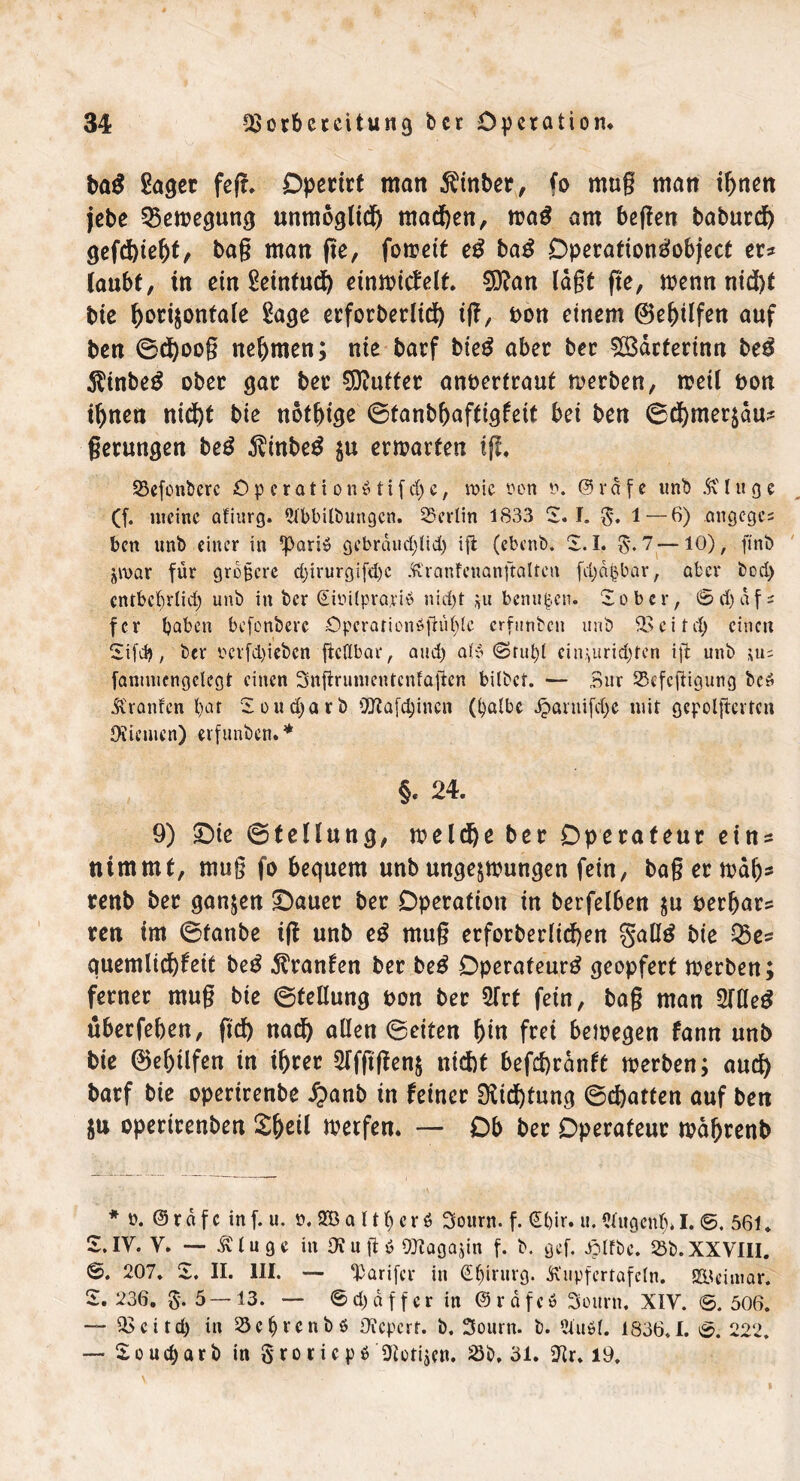 baß Saget feg. Operirf man hinter, fo mug man ihnen jebe Bewegung unmöglich machen, wag am hegen baburch gefchiebt, bag man ge, foirctt eg baß Operationgobject er* laubt, in ein Seinfuch einwicfelt. 9D?an lagt ge, wenn nicht bie ^orijontaie Sage erforderlich tg, pon einem (Bebilfen auf ben ®d)oog nehmen; nie barf bieg aber bet $ß3dcterinn beg $inbeg ober gat bet Stuftet anpertraut werben, weil pon ihnen nicht bie nötige ©tanbbaftigfeit bei ben ©chmerzdu* gerungen beg $inbeg $u erwarten tg. S3efont>erc ÖperationStifcbe, wie oon @rdfe und &'luge (f. meine afiurg. Abbildungen. Berlin 1833 2. L £\ 1 — 6) angege* ben und einer in ^ariS gebräuchlich ifl (ebend. 2.1. £.7—10), find $«>ar für größere djirurgifdjc Kranfeuanftalten fchäfcbar, aber dod) entbehrlich und in der (Simlprapiö nicht $u benußen. 2obcr, (Schaf* fer haben befondere £>peration6fhif)lc erfunden und Veitd) einen 2ifd>, der mfd)ieben gedbar, and) al$ <Srul)l cin^urid)ten ig und \uz fanunengetegt einen Sngrumentenfagen bildet. — Bur Sefegigung dcö Traufen l)at 2oud)ard Viafdjincn (halbe Jgwruifdje mit gepolftcrten Oiiemen) erfunden.* §. 24. 9) £)ie ©tellung, welche ber Operateur eins nimmt, mug fo bequem unb ungezwungen fein, bagerwdb* renb ber ganzen £)auer ber Operation in berfelben zn perbar* ren im ©fanbe ig unb eg mug erforderlichen gallg bie Q5e* quemlichfeit beg Oranten ber beg Operateurg geopfert werben; ferner mug bie ©tellung pon ber 2Trt fein, bag man 2Weg überfeben, geh nach allen ©eiten bin frei bewegen fann unb bie ©ebüfen in ihrer 9ffggenz nicht befchrdnft werben; auch barf bie operirenbe $anb in feiner 9iid)fung ©chatten auf ben ju operirenben Xfytil werfen* — Ob ber Operateur wdbrenb * o. @ r d f c in f. u. o. 2B a 11h c r $ 3ourn. f. <£l)ir. u. Augcnl> I. ©. 561. 2. IV. Y. — Äluge in Otugö OJtagajin f. d. gef. Jölfdc. 25d.XXVIII. ©. 207. 2. II. III. — ‘Parifcr in Chirurg. KnpfcrtafcCn. SSI ei mar. 2. 236. 5*. 5—13. — 6 d) d f f e r in @ r d f c 6 Sourn. XIV. ©. 506. —- Vcitd) in 23cfjvcndö Üfepcrt. d. 3ourn. d. Audi. 1836.1. ©. 222. — 2 o u d) a r d in $roricp$ Piotijcn. 23d. 31. ittr. 19.