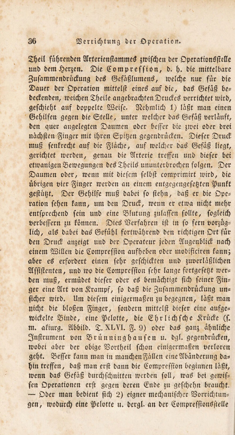2ljeil führenben Sfrferiengammeg jmifchen ber Öperation^freUc tinb berni^en- ©ie @ompreffion, b. f). bie mittelbare gufammenbrüdung beß 0efaglumen$, meldje nur für bte 2>auer ber Operation mitteig eine£ auf bte, bag 0efag bes bedenben, meinen X^eile angebrad)fen©rudeg betriebet toirb, gefchieht auf hoppelte QBeife. 3ßef>mltd) 1) lagt man einen 0el)ilfen gegen bte ©teile, unter meld)et baß ©efag »erlauft, ben quer angelegten ©aumen ober beffer bte $mei ober bret näd)gen ginger mit ihren ©pigen gegenbrüden- ©iefer ©rud mug fenfred)t auf bie gldd)e, auf welcher bag 0efag liegt, gerichtet werben, genau bie Arterie treffen unb biefer bei etmanigen Bewegungen be^X^eilö ununterbrochen folgen- ©er ©aumen ober, wenn mit biefem felbg comprimirt wirb, bie übrigen »ier ginger werben an einem entgegengefegfen ^3unft gegügt. ©er 0ef)ilfe mug babei fo gehn, bag er bie Opes ration fehen fann, um ben ©rud, wenn er etwa ntc^f mehr entfpredhenb fein unb eine Blutung ^ulafen feilte, fogleid) »erbefferu $u tonnen, ©ieg Verfahren ig in fo fern »or^ügs lid), alg babei bag 0efühl fortwahrenb ben richtigen Ort für ben ©rud an^eigt unb ber Operateur jeben Sfugenbüd nad) einem 5Btllen bie (Eomprefgon aufheben ober mobipeiren fann; ober eg erforbert einen fehr gefehlten unb jm>erldg(td)en Slfggeuten, unb me bie Gtomprefgon fehr lauge fortgefegt wers ben mug, ermübet biefer ober eg bemächtigt gd) feiner gin= ger eine 5(rt »on Krampf, fo bag bie gufammenbrüdung uns ficher wirb- Um biefem einigermagen $u begegnen, lagt man nid)t bie biogen ginger, fonbern mitteig biefer eine aufge* tpidelfe Binbe, eine ^elofte, bie ©htlichfche $rüde (f. m- afiurg. $lbbtlb. £. XLVI. g. 9) ober baß gan; ähnliche 3ngrument »on Brünninghaufcn u. bgl. gegenbrüden, wobei aber ber obige Bottheil fd)on einigermagen berloren geht- Beflet fann man in manchengallen etne2lbanberung bas hin treffen, bag man erg bann bie Qtomprefgon beginnen lagt, wenn bag 0efag burd)fd)nitten werben foll, wag bei gewifs fen Operationen erg gegen beren drnbe $u gefd)el)n braucht. — Ober man bebient geh 2) eigner mechanischer Borrichtuus gen, woburch eine geleite u. bergl. an ber (Somprefgonggelle