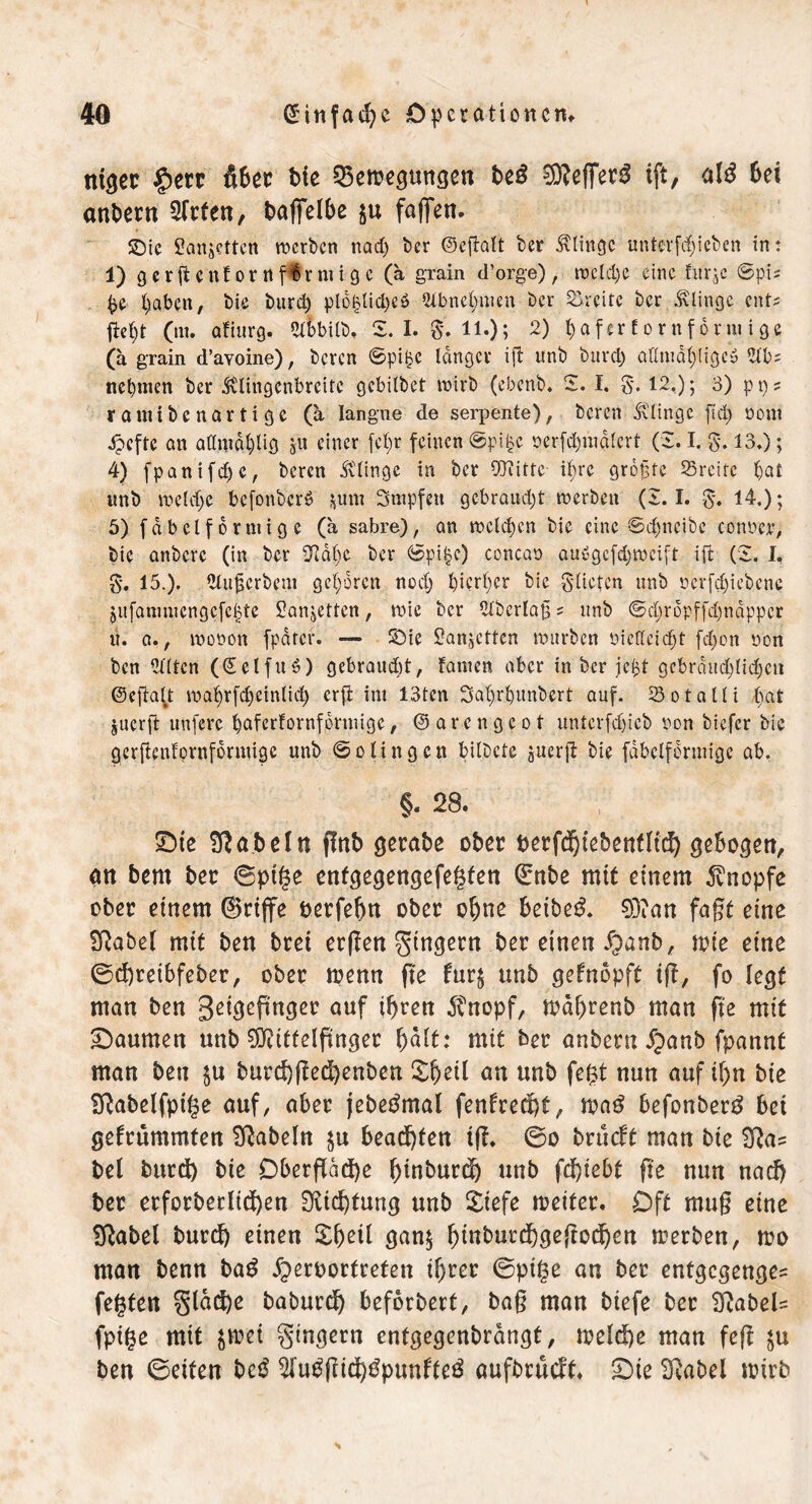 ntger §err über bie ^Bewegungen be£ ^effet^ tft, ald 6et andern Sfrfen, bafielbe $u faffen- SDic Sanjctten werben nad) ber ©eftatt ber klinge uutcvfdjicbcn in: 1) gerftent or rt finnige (ä grain d’orge), wcld)e eine fur^c ©pi; $e fyaben, bie burd) plolgidjcö 2lbnel)uien ber Greife ber klinge ents fielet (m. afiurg. 2lbbilb, S. I. 0*. 11.); 2) f)aferf ornforniige (a grain d’avoine), beren ©pi£e langer ift unb burd) adntdlpligeö 2lb; neunten ber ^vlingcnbrcitc gebilbet wirb (ebenb. Z. I. 0. 12.); 3) pps raut ibenartige (a Iangue de serpente), beren dtlingc ftd) oout ipeffe an admdtgig gii einer fct)r feinen ©pi|c oerfd;mdlert (Z. I. §. 13.); 4) fpanifdjc, beren klinge in ber OTiitfe il;re größte Sreitc Ijat unb weld)e bcfonbcrS *mn Stupfen gebraust werben (2.1. 0. 14.); 5) fdbclformige (a sabre), an welchen bie eine ©d)neibc corwer, bie anbere (in ber 3Rdl)e ber ©pi§c) conean aubgcfd)wcift ift (Z. I, g. 15.). Slujscrbent geboren nod; hierher bie gürten unb ücrfdjiebenc jitfatmuengcfc^te £anjetten, wie ber 2lbcrla£ ? unb ©djropffdfjnappcr u. a., wonon fpdrer. — Sbie Sanjetten würben niedeidjt fd)on non ben eilten (©elfuS) gebraucht, fatnen aber in ber je^t gebrdud)lid)en ©eftaü wa^rfd)cin(id) erfi int 13ten Saljrfyunbert auf. 23otalli bat juerft unferc t)afcrfornformige, ©arengeot untcrfdjicb non biefer bie gerfienfprnfdrntigc unb ©olingen bilbete guerji bie fdbclformige ab. §. 28. SSte fßabein gnb gerate ober berfdgebenfltd) gebogen, an bern ber ©ptge enfgegetigefe^ten (Enbe mit einem Knopfe ober einem ©rijfe berfebn ober ohne beibed. 93?an fagt eine üßabel mit ben bret ergen gtngetn ber einen Xpanb, wie eine ©d)reibfeber, ober wenn ge fur$ unb geknöpft tg, fo legt man ben geigefinger auf iljren ffnopf, wa()renb man ge mit ^Daumen unb Mittelfinger f)ält: mit ber anbern fpanb fpannf man ben $u burd)ged)enben £l)eil nn unb fe&t nun auf if)n bie 2ftabelfpi§e auf, aber jebetfmal fenkred)t, wag befonberg bet gekrümmten fabeln $u beamten tg. ©o brückt man bie ^ga? bei burd) bie Dbergad)e Ignburcl) unb fdt>iebt ge nun nad) ber erforberlidjen HKicf)tung unb £iefe weiter. Oft mu§ eine Sßabel burd) einen £()eü gan$ f)tnburd)gegcdjett werben, wo man benn bag fperoortreten if)rer ©pige an ber entgegenge^ fegten §lad)e baburd) befördert, bag man biefe ber 2gabel= fpige mit $wet gtngern entgegenbrangt, weld)e man feg $u ben ©eiten beg Wuggid)gpunkteg aufbrüeft. £>ie Sftabel wirb