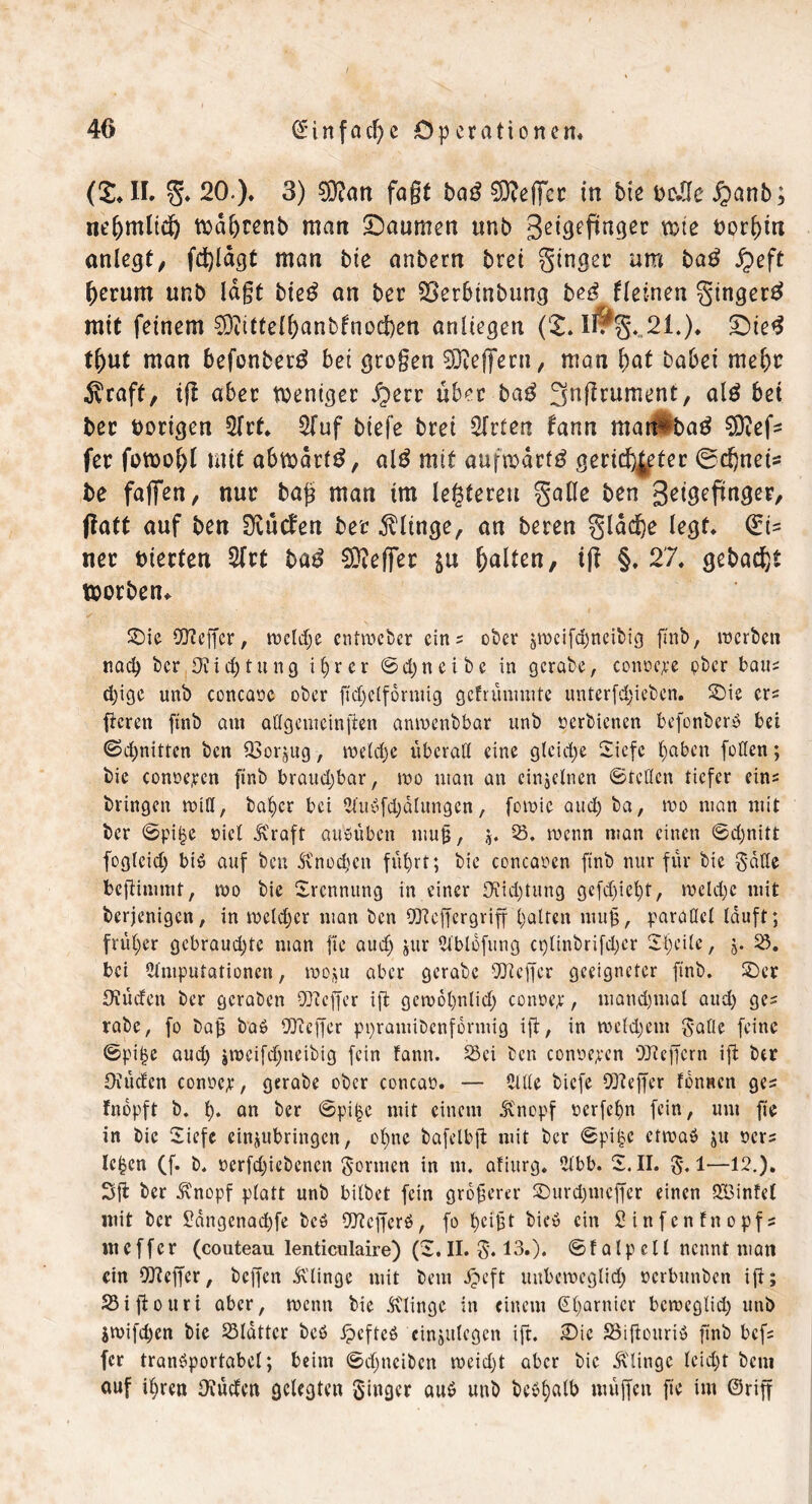 (£♦ II. g* 20.). 3) 0D?an faßt bat! SNeflfcc in bte oc.ffc £>anb; neljmltc!) tt)d^renb man Daumen unb geigefinger wie t)orf)m anlegt, fdjldgt man bie anbern brei ginger um bag fyeft herum unb lagt bie$ an ber SBerbtnbung t>e£ fleinen ginger# mit feinem 93?ttte(f)anbfnoe!)en anliegen (£. lirg.,21.). Die# t()ut man befonber# bei grogen 93ieffern, man fyat babei mel)c Äraff, tf! aber weniger $err über ba# ^nftrument, al# bet ber vorigen 2frf. 2Tuf biefe brei Wirten fann mat#ba# SDiefc fer fowol)l mit abmdrf#, al# mit aufwärts gerichteter 0d)neis be faffen, nur bafs man im lederen gafle ben geigefmger, ftatt auf ben Olucfen ber klinge, an beren gldc^e legt. €i- ner bierfen 2frt ba# Keffer ju halten, tff §. 27. gebaut worben,. ©ie Keffer, meldje entmeber eins ober ^mcifd)neibig finb, merben nad) ber Oiidj tu ng ifyrcr ©djneibe in gcrabe, conocpe pber baus d)ige unb concaoe ober ft'djclfdmtig gcfrünmite unterfdjiebcn. ©ie er? ficren finb aut adgemcinfien anmeubbar unb oerbienen bcfonbcrS bei ©dritten ben 93orjug, meld)c überad eine glcid;e 2iefc fyaben feilen; bie conoepcn finb braud)bar, roo man an einzelnen ©reden tiefer eins bringen miff, baljer bei A'uSfdjdlungen, fomic and) ba, roo man mit ber ©pi£e oicl JCraft ausüben mug, $. 23. menn man einen ©d)nitt foglcid) bis auf ben Knodtcn flirrt; bie concaoen ftnb nur für bie gatte befHmmt, rno bie Trennung in einer 9?id)tung ge(d)ict)t, roeldjc mit berjenigen, in mcldjer man ben 93? eff er griff galten niujj, paradcl lauft; früher gebraudjtc man fte aud) $ur Ablofung ct)linbrifd)cr Sljcilc, 2!>. bei Amputationen, rno^u aber gcrabe 93?effcr geeigneter ftnb. ©er Oüüden ber geraben 93?cffer ift gcn>6l)ulid) conoep, mandjutal and) ges rabc, fo bafj baö 9)? eff er pnramiDcnformig ift, in meld)em gälte feine ©pil>e aud) jmeifd)neibtg fein fann. Sei ben conoepcn 9Jtejfcrn ift ber Oüüden conocp, gerabe ober concao. — Ade biefe 93?ejfcr ISnscn ges fnopft b. ü* an ber ©pi£e mit einem Knopf oerfefm fein, um fte in bie Siefe einjubringen, ol)ne bafelbfl mit ber ©pi£e etroaö ju oers Ic^cn (f. b. oerfd)iebencn gormen in m. afiurg. Abb. 2. II. g. 1—12.), 3ft ber Knopf platt unb bitbet fein größerer ©urdjmcffer einen Söinfel mit ber £dngenad)fe bcö 93?cf[erö, fo Oeifct hieb ein Sinfcnfnopfs m e f f e r (couteau lenticulaire) (2. II. g. 13.). © f a l p e 11 nennt man ein 93?effcr, beffen klinge mit bem ipeft uttbcroeglid) oerbunben ift; 25iftonrt aber, roenn bie .Klinge in einem (garnier bemegtid) unb jwijcpen bie 23ldttcr beö Jpcfteö cinäitlegen ift. ©ie 33iftouri$ ftnb befs fer transportabel; beim ©d)ncibcn roeid)t aber bie .Klinge leid)t bem auf i^ren Eftüdcn gelegten ginger aus unb beSliatb muffen fte im ©riff