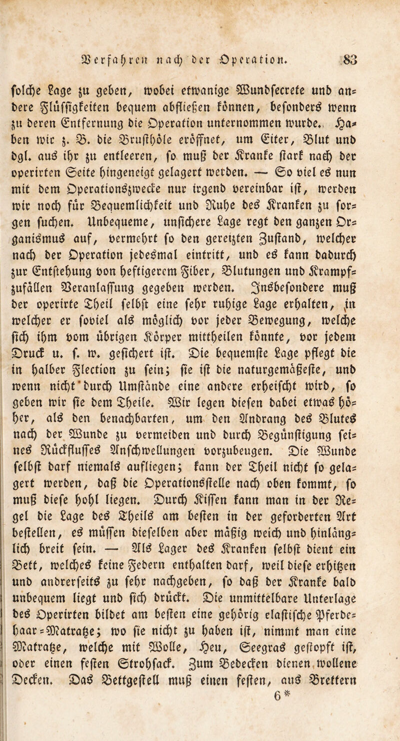 folcfje £age $u ^ebon, kobei efkanige €ö3unbfecrefe unb an* bete glüfggfeiten bequem abjTteßen fonnen, befonberS kenn Iju bereu Entfernung bie Operation unternommen mürbe», fya* ben mir $. S&. bie 25rughole eröffnet, um Eiter, 2Mut unb bgl» auS ihr $u entleeren, fo mug ber $ranfe garf nad) bet operirten ©eite hingeneigt gelagert kerben» —• ©o biel eS nun mit bem Operationskode nur irgenb pereinbar tg, kerben kir nod) für 55equemlid)feit unb Siuhe beS Traufen $u for- men fud)en» Unbequeme, ungd)ere £age regt ben ganzen Ors ganiSmuS auf, bermehrt fo ben geregten guganb, keiner nac& ber Operation jebeSmal eintritt, unb eS fann baburd) Uur Entftehung bon heftigerem giber, Blutungen unb Krampfs jufällen Veranlagung gegeben kerben» JjnSbefonbere mug ber operirte £&eil felbft eine fehr ruhige £age erhalten, vin keiner er fooiel als möglich bor jeber Vekegung, kelche ftd) ihm bom übrigen Körper mittheilen fbnnte, bor jebem £)rucf u» f» k» geftd)ert tg. £)te bequemge Sage pflegt bie in hattet glection $u fern; ge ig bie naturgemagege, unb kenn nicht'butd) Umganbe eine anbere erheifcht ktrb, fo geben kir ge bem Zfyile. ^Ö3ir (egen biefen habet etkaS hö- her, alS ben benachbarten, um ben SInbrang beS VluteS nad) ber V3unbe ju bermeiben unb burd) Vegüngigung fei* neS SlücfgugeS 2Tnfd)ke0ungett bor^ubeugen» £)ie $ßunbe felbg barf niemals aufliegen; fann ber £heil nicht fo gela* gert kerben, bag bie Operationsgelle nach oben fommt, fo mug biefe hohl liegen» £)urd) Riffen fann man in ber die* gel bie £age beS SheilS am begen in ber geforberten 2lrt begellen, eS müflfen biefelben aber magt'g meid) unb hinläng- lich breit fein» — 2JIS £ager beS $ranfen felbg bient ein Vett, keld)eS feine gebern enthalten barf, keil biefe einigen unb anbrerfeitS uu fehr nad)geben, fo bag ber Traufe halb unbequem liegt unb ftd) brüeft. £>ie unmittelbare Unterlage i beS Operirten bilbet am begen eine gehörig elagtfd)e ^3ferbe* ! haar = ?0catrage; ko ge nid)t $u haben tg, nimmt man eine ^Diatrafse, keld)e mit V3olle, Jpeu, ©eegraS gegopft ig, ober einen fegen ©trohfaef. 3um Vebecfen bienen koßene ij £)edm $DaS Veftgegell mug einen fegen, auS Brettern 6 *