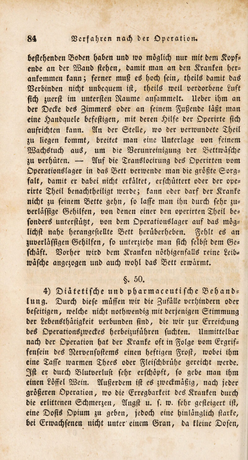 beffebenben Voben Robert unb mo möglich nur mit bem $opf* enbe an ber Söanb ffeben, bamit man an ben Traufen ber* anhommen fann; ferner mug eS botf) fein, tbcil^ bamit baS Verbinben nicht unbequem iff, tbetlS meil oeroorbene £uft ftef) juerff im unterffen Diaume anfammelt. Ueber ibm an ber Detfe beS gintmerS ober an feinem gugenbe lagt man eine ^anbquele befeffigen, mit beren £ilfe ber Operirte ftd) aufrid)ten fann. 3fn ber ©teile, mo ber oermunbete Sbeil $u liefen hommt, breitet man eine Unterlage oon feinem V3ad)Stud) auS, um bie Verunreinigung ber Vettmdfd)e $u oerbuten. — 2fuf bie SranSlocirung beS Operirfen oom OperationSlager in baS Vett oermenbe man bie grogte 0orgs falt, bamit er babei nicht erhaltet, erfd)üttert ober ber ope? rirfe £beü benachtbeiligt merbe; hann eher barf ber jvranfe nicht $u feinem Vette gehn, fo läge man ibn burd) febr $u= oerläfffge ©ebtlfen, oon benen einer ben operirten £beil be* fonberS unterffugt, oon bem OperafionSlager auf baS mogs lidjff nabe b^rangeftellte Vett beruberbeben. geblt eS an $uoerldfffgen ©ebtlfen, fo unterziehe man ffd) felbft bem ©es fd)dff. Vorher mirb bem Uranien nötigenfalls reine £eib* lodfdbe ungezogen unb aut mobl baS Vett ermdrmt. §* 50. 4) Didtetifd)e unb pbarmaceutifd)e Vebanbs lung. Durch biefe muffen mir bie gufdüe oerhinbern ober befeitigen, meld)e nid)t notbmenbig mit berjenigen Stimmung ber SebenStbatigheit oerbunben finb, bie mir $ur Erreichung beS DperattonSjmecleS berbeijufubren fud)ten. Unmittelbar nad) ber Operation fyat ber $ran!e oft in golge oom Ergrifs fenfein beS SfteroenfpffemS einen heftigen groff, mobet tbm eine £affe marmen £beeS ober gleifd)brube gereicht merbe. 3 ff er burch Vlutoerluft febr erfd)bpft, fo gebe man tbm einen £offel VSetn. Sfugerbem iff eS jmeclmagig, nad) jeber grogeren Operation, mo bie Erregbarfeit beS Traufen burd) bie erlittenen 0d)mer$en, Sfngff u. f. m. febr geffeigert iff, eine DoffS Opium $u geben, jebod) eine binldnglid) ffarfe, bei Ermachfenen nicht unter'einem ©ran, ba Heine Dofen,