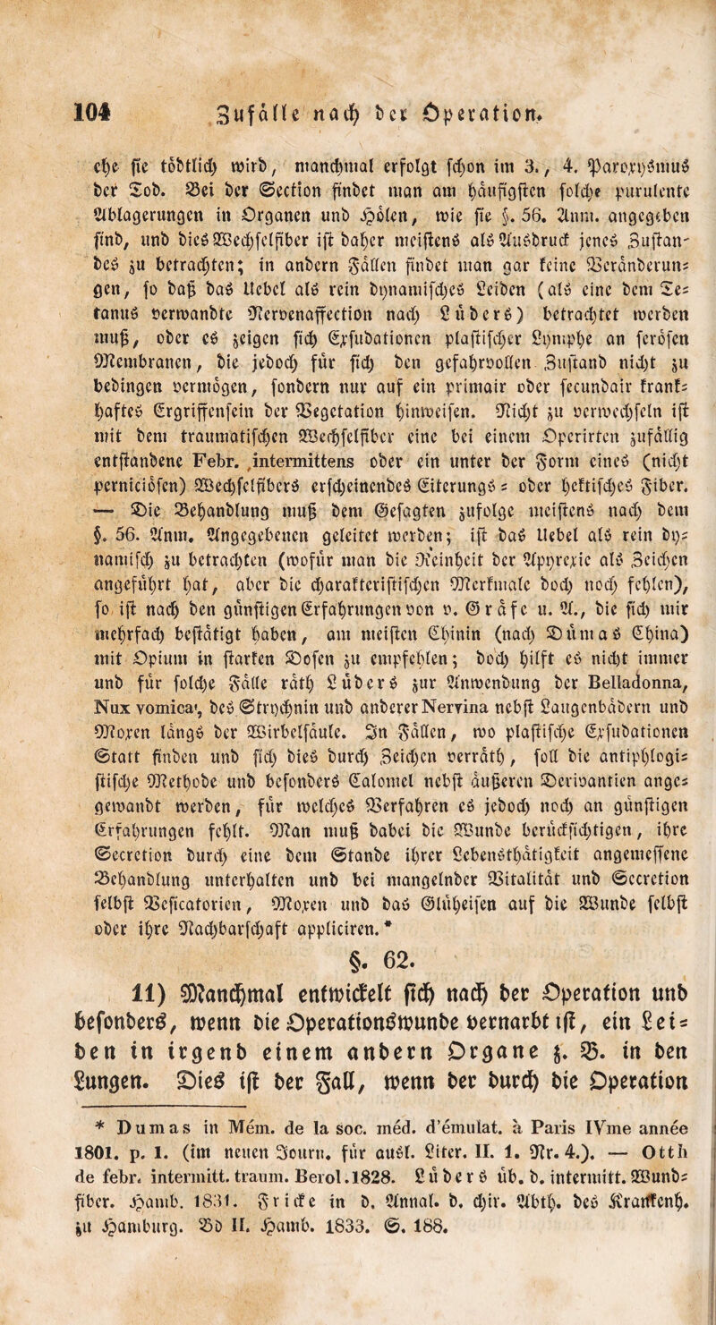 10# Sufaüe natf) bcr Operation. d)c fte tobtlid) wirb, manchmal erfolgt fd)on im 3., 4, fparo^i)'3tmi$ bcr Sob. Sei ber ©ection finbct man am hduftgfien fold)e purulente Ablagerungen in Organen unb .£>olcn, wie fie §.56. Annt. angegeben fmb, unb bicb$3ed)felftber ifi ba^cr niciftenb alb Aubbrud jene» Bufiait' beb gU betrauten; in anbern Ratten finbet man gar feine Vcrdnberuns gen, fo bajt bab tlcbcl alb rein bi)nami[d)eb Reiben (alb eine bem Ses tanuö nerwanbte üfcroenaffection nad) 2 überb) betrachtet werben nuijj, ober cb feigen ftd) Ejfubationcn plafiifcher 2pmphe an ferofen Vfcmbranen, bie jebod) für ftd) ben gefahrvollen. Bnftanb nid)t ju bebingen vermögen, fonbern nur auf ein printair ober fecunbair franf= f)afteb Ergriffenfein ber Vegetation hinweifen. 5fid)t ju vcrroedjfctn ift mit bem traumatifdjen SÖe^fcffrbcr eine bei einem Operirten jufätfig entffanbene Febr. ,intermittens ober ein unter ber Sonn eines (nid)t pcrnicibfen) 2öed)feljibcrb erfdjeinenbeb Eiterungb s ober f)cftifd)eö Biber. — $>ie Sehanblung mujs bem ©efagten jufolgc uteiftenb nad) bem §. 56. Anm. Angegebenen getextet werben; ijt bab Hebel alb rein bps namifd) gU betrachten (wofür man bie Dfeinheit bcr Apprejie alb Seichen angefiil)rt hat, aber bie d)arafteriftifd)cn SOferfmalc bod) noch fehlen), fo ift nach ben günftigen Erfahrungen von v. @rdfe u. A., bie ftd) mir mehrfad) befidtigt buben, am weiften Ehinin (nad) Sb um ab Ehina) mit Opium in fiarfen SDofcn 51t empfehlen; bod) hilft eb nicht immer unb für fold)e Bdllc rath 2überb jur Anmenbung bcr Belladonna, Nux vomica», beb ©trt)d)nitt unb önbererNeryina nebft Saugcnbdbern unb Cütoren langb ber Söirbelfdulc. Sn Ratten, wo pla(tifd)e Emulationen ©tatt fxnben unb fid) bieb burd) Bcidjcn verrath, fotl bie dntipljlogis flifd)e OJfethobe unb befonberb Ealomcl ncbfl duneren SDcrivantien attges gewanbt werben, für wcld)cb Verfahren cb jebod) nod) an günjtigen Erfahrungen fehlt. 9}fan mu§ babei bie SBunbe berüdfid)tigen, ihre ©ecretion burd) eine bem ©tanbe ihrer Scbcnbtl)dtigfeit angemeffene Sehanblung unterhalten unb bei ntangelnbcr Vitalität unb ©ccrction felbft Vcficatorien, 9Jfo,ren unb bab @lül)eifen auf bie 2Öunbe felbjt ober ihre 9tad)barfd)aft applicircn. * §. 62. 11) 9D?and)mal enftritfelt ftd) ttad^ ber Operation unb befonberb, trenn bie Operationtftrunbe pernarbt tft, ein Sets ben in irgenb einem anbern Drcjane $. 25. in ben Sunden. £)te3 tjl ber galt, trenn ber burd) bie Operation * Dumas in Mem. de la soc. med. d’emuiat. a Paris IVme annee j 1801. p. 1. (im neuen Sourtt. für aubl. 2itcr. II. 1. 5fr. 4.). — Otth de febr. intermitt. träum. Berol .1828. 2 ü b e r b üb. b. intermitt. Söunbs ■ fiber. Jpamb. 1831. Briefe in b. Annal. b. d)ir. Abtl). beb ^rartfcnlj. jit Hamburg. SD II. ^»amb. 1833. ©. 188.
