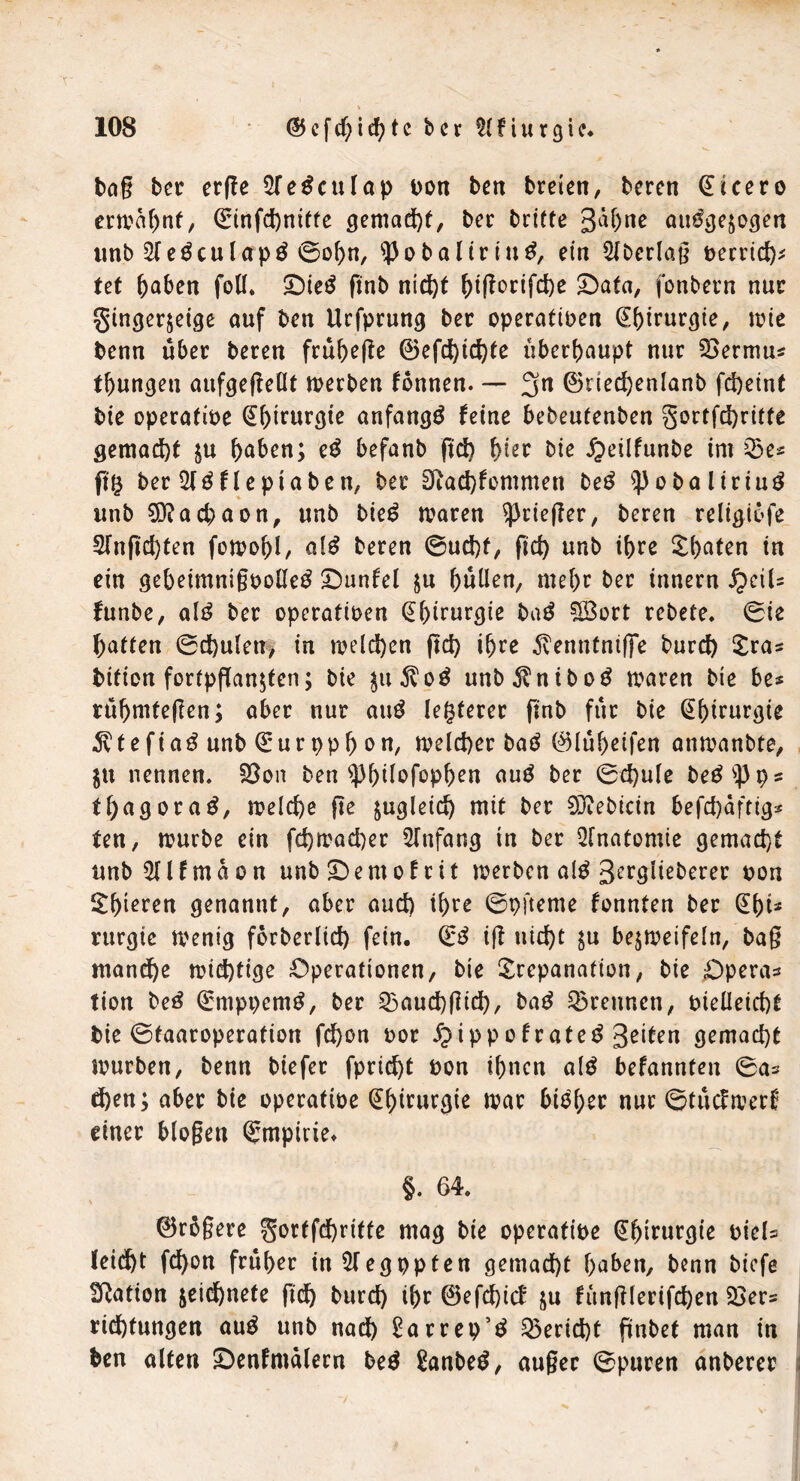 bag ber crffe 2fe£culap von ben breien, beren Cicero erwähnt, <Stnfd)ntfte gemacht, ber trifte 3äf)ne aufgezogen unb Sief culapf ©of>n, 53obaliriuf, ein Slberlag t>errtcf)^ Ut haben foll. Dief gnb nicht ^t(!ortfd)e Data, fonbern nur gingerzeige auf ben Urfprung ber operativen Chirurgie, ttue benn über beren frühege ©efchichte überhaupt nur SSermu* fhungeti aufgegeüt werben fonnen. — 3n ©riedjenlanb fcheint bie operative (Ehirurgie anfangf feine bebeufenben gortfchritte gemacht zu haben; ef befanb gd) hier bie £eilfunbe im 23e* ff8 ber Slf flepiaben, ber 3iad}fommen bef Spobaliriuf unb Sftachaon, unb bief waren Krieger, beren religiofe 2lngd)ten fowohl, aff beren ©ud)f, ftct> unb ihre Thaten in ein gebeimnigvollef Dunfel zu hüllen, mehr ber innern fyciU funbe, alf ber operativen (Ehirurgie baf SÖort rebete. ©ie hatten ©chulen, in welchen geh ihre 5venntniffe burch Tra* bition fortpganzten; bie $u$of unb^nibof waren bie be* rüfmUegen; aber nur auf letzterer gnb für bie Chirurgie 3vtefiaf unb (E:ur ppb on, welcher baf ©lüheifen anwanbte, ZU nennen. S3on ben ^Phüofophen auf ber ©d)ule befs})ps tfyagoraf, welche ge zugleich mit ber 5Jtebicin befchafttg* fen, würbe ein fchwacher Slnfang in ber Anatomie gemacht unbSflfmaon unbDemofrit werben alf 3ergiieberer von Thoren genannt, aber auch ihre ©pfteme fonnten ber (Ebt* rurgie wenig forberlid) fein, (iß ig nicht zu bezweifeln, bag manche wichtige Operationen, bie Trepanation, bie Opera* tion bef (Emppcmf, ber 23aud)gich, baf trennen, vielleicht bie ©taaroperation fchon vor Jpippofratef 3^ten gemacht würben, benn biefer fpricf)t von ihnen alf befannten ©a* chen; aber bie operative (Ehirurgie war bisher nur ©tücfwerf einer biogen ©rnpivie, §. 64. ©rbgere gortfchrifte mag bie operative (Ehirurgie viel* (eicht fd)on früher inSlegppten gemacht haben, benn biefe ^Ration zeichnete gd> burch ihr ©efehief zu fünglerifchen 23er* richtungen auf unb nach £arrep’f Bericht gnbet man in ben alten Denfmdlern bef £anbef, auger ©puren anberer