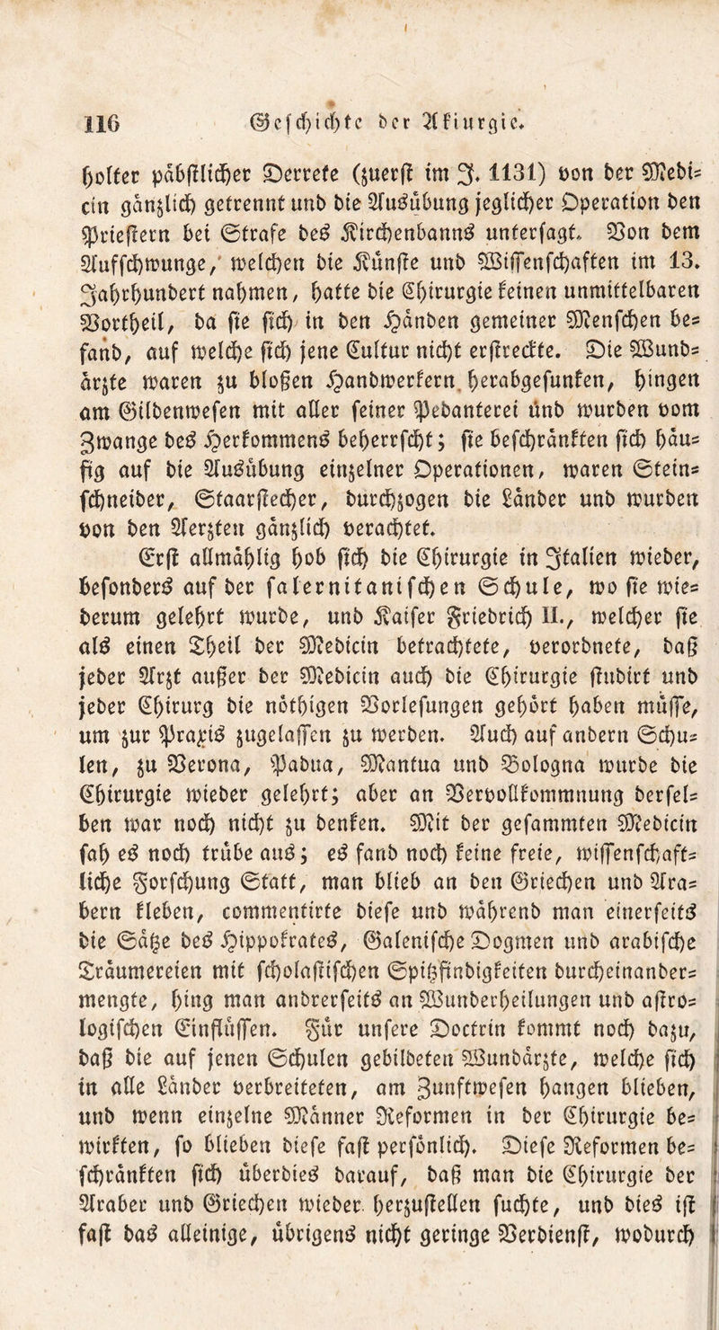 116 © cf cf) i rf) t c ber Qlfturgie* göltet pabglttgeo Derrete (;uerg im 3,1131) öon ber €0^ebt= du gdn^lid) getrennt unb bte ^fugttbnng jeglicher Dperötton ben Kriegern bei ©träfe beg ^trd)enbann^ unterfagt, £$on bem Sluffchmunge, melchett bte 5vttnge unb SBiffenfchaften im 13* 3af)rf)unberf nahmen, hatte bte S^irurgtefeinen unmittelbaren 23ottheil, ba fte gd) in ben £>dnben gemeiner Söienfd)en be? fattb, auf meld)e gd) jene Kultur nicht ergreefte. Die $Bunb= drjte maten $u biogen Jpanbmerfern hetabgefunfen, h^geu am ©ilbenmefen mit aller feiner ^ebanterei ünb mürben t>om gmange beg £>erfommeng beherrfd)t; fte befchrdnften gd) haus ftg auf bie 2lugubung einzelner Operationen, mären ©tein* fdhnetber, ©faatged)er, bur^^ogen bie £dnbec unb mürben t>on ben ^ler^ten gdn;ltd) verachtet Qrtg allmdhlig hob gd) bte @l)tntrgte in 3falten mieber, befonberg auf ber falernifanifdhen ©d)ule, mo ge mies herum gelehrt mürbe, unb 3vatfer grtebrtd) II., melier ge alg einen %fyz\l ber Bebirin betrachtete, uerorbnete, bag jeber 2fr$t attger ber Siebtem and) bte (Ehmutgie gubirt unb jeber (£f)mutg bie nothtgen SSorlefungen gehört haben muge, um $ur ^3ro£ig jugelalTen §u merben. Sind) auf anbern ©d)u? len, $u Verona, $abua, Mantua unb Bologna mürbe bie (Ebmurgie mieber gelehrt; aber an OSerpolIfommnung berfel? ben mar nod) ntd)t ^u benfen. 03?it ber gefammten EETtebicm fah eg nod) trübe aug; eg fanb nod) feine freie, miffenfehafts lid)e §orfd)ung ©tatt, man blieb an ben ©riechen unb 2lras bern flehen, commentirfe biefe unb mabrenb man einerfeifg bie ©dge beg ipippofrateg, ©alenifd)e Dogmen unb arabifd)e Srdumereien mit fd)olagifd)en ©piggnbigfeiten burd)einanber= mengte, ging man anbrerfeitg an ^BunbetgeÜungen unb agro= logifchen dlnguffem Sur unfere Doctrin fommt nod) ba;u, bag bte auf jenen ©d)ulen gebilbeten SBunbdrjte, meld)e gd) in alle £dnber verbreiteten, am gunftmefen hangen blieben, unb menn einzelne Banner Reformen in ber Chirurgie be= mirften, fo blieben biefe fag perfbnlid). Diefe Reformen be? fd)rdnften gd) überbteg barauf, bag man bte Chirurgie ber Araber unb ©riechen mieber. gekugelten fuchte, unb bieg tg fag bag alleinige, ubrigeng nicht geringe 23erbieng, moburd)