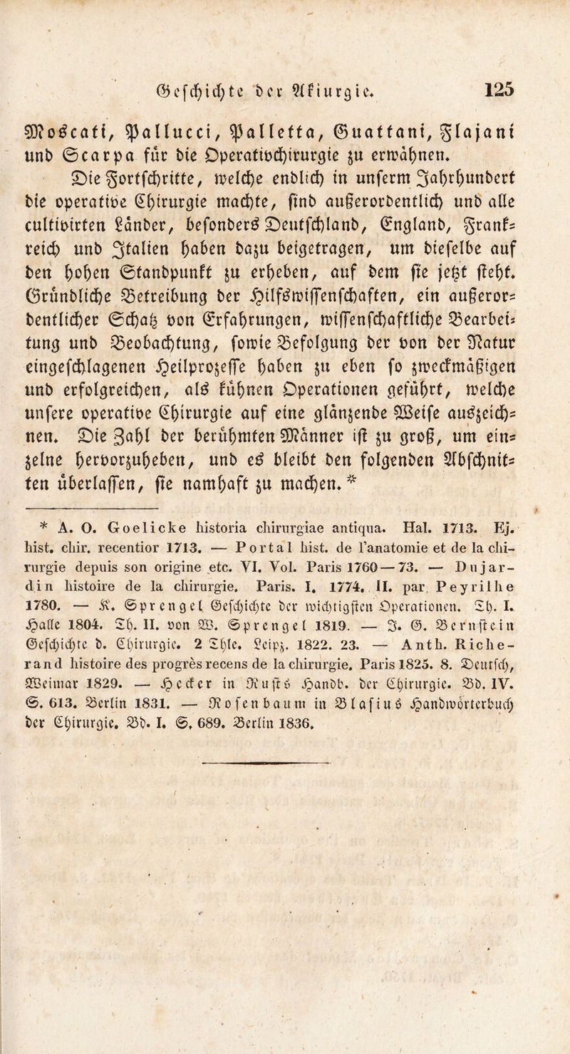 3Di0^caft, ^allucci, ^alletta, ©uatfant, glajant unb ©carpa für bie Dperatibd)irurgie $u ermahnen. ©te gortfdhritte, meld)e enblid) in unfernt 3ahrf)unbert bte operatibe Eh^urgie machte, finb außerorbentlid) unb alle cultibirten £dnber, befonberö ©eutfcfelanb, Englanb, granfs reich unb Italien haben ba$u beigetragen, um biefelbe auf ben f)ofjen ©tanbpunft £U ergeben, auf bem fte jegt fleht* 6rünMtd)e Betreibung ber hilf$miffenfd)aften, ein au§eror= bentlid)er ©d)a£ bon Erfahrungen, nn(]enfd)aftltd)e Bearbeis tung unb Beobachtung, forcie Befolgung ber bon ber Sftatur eingefd)lagenen £eilpro§effe höben $tt eben fo $mecfmaßigen unb erfolgreichen, al$ fuhnen Operationen geführt, meld)e unfere operative Ehtrurgie auf eine glänjenbe £8eife au£$eidjs neu. ©ie gal)l ber berühmten Banner iß in groß, um ein* 5elne herbor^uheben, unb eß bleibt ben folgenben 2fbfd)nits fen überlaffen, fte namhaft $u mauern * * A. O. Goelicke historia chirurgiae antiqua. Hai. 1713. Ej. hist. chir. recentior 1713. — Portal hist, de Tanatomie et de la Chi- rurgie depuis son origine etc. YI. Yol. Paris 1760 — 73. — Dujar- din histoire de la Chirurgie. Paris. I. 1774,. II. par. Peyrilhe 1780. — Sf. ©prcngel ©efcfyidjte ber roidjtigfkn Operationen. 2t). I. ipattc 1804. 2t). II. oon S53. ©prenget 1819. — 3. 23crnftciu ©e(d)id)tc b. Chirurgie. 2 2f)lc. ^cip». 1822. 23. — Anth. Riche- rand histoire des progres recens de la Chirurgie, Paris 1825. 8. 2)curfd), SBeitnar 1829. — Jp c cf c r in Dtuftö ipanbb. ber @()irurgie. 25b. IV. ©.613. 23crlin 1831. — Dt 0 fen bäum in 23tafiub Jpanbrcorterbucb ber Chirurgie. 25b. I. ©, 689. 25crltn 1836»
