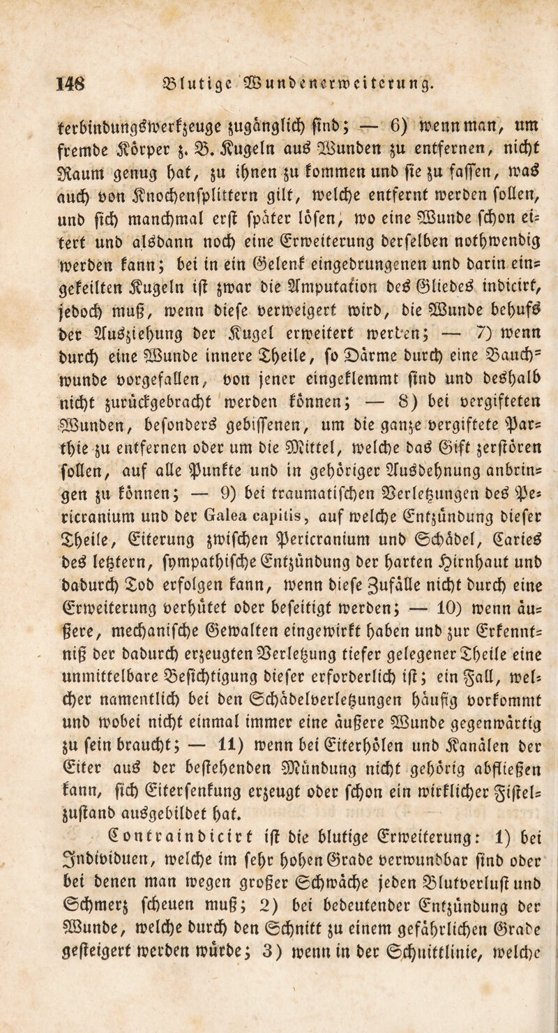 ter6mt)ung^mcr^euge ^ugdngltdt) ftnb ; — 6) tuen« man, um frembe Körper $. V. kugeln au£ Bunben $u entfernen, nid)t Sftaum genug f)at, $u ihnen-ju fommen unb fte $u fafiren, wa$ and) non $nod)enfplittern gilt, welche entfernt werben fallen, unb fid) manchmal erft fpafer lofen, wo eine Bunbe fd)on ei- tert unb al^bann nodt) eine Erweiterung berfelben notbwenbig werben fann; bei in ein ©elenf etngebrungenen unb barin eins gefeilten kugeln ig jwar bie Slmputafion be£ ©liebet inbteirf, jebod) mu§, wenn biefe verweigert wirb, bie 5ß3unbe bebufa Per $(u^tef)ung ber $ugel erweitert werben; — 7) wenn burd) eine Bunbe innere X^eile, fo Darme burd) eine Vaud)5 wunbe norgefallen, non jener eingeflemmt ftnb unb be^halb nid)t $urud'gebrad)t werben fonnen; — 8) bei vergifteten Bunben, befonber£ gebiffenen, um bie gan$e vergiftete S})ars tbie &u entfernen ober um bie Mittel, weld)e baö ©ift jergoren fallen, auf alle fünfte unb in gehöriger 2fu3bef)nung anbrins gen ju fonnen; — 9) bei traumatifd)en Verlegungen be£ $j3es ricranium unb ber Galea capitis, auf weld)e Ent^unbung biefer &beile, Eiterung swtfd)en s]3ericranium unb ©cbäbel, Earieg be$ le^fern, fpmpathtfd)eEntjunbung ber barten Hirnhaut unb baburd) £ob erfolgen fann, wenn biefe gufätle nid)t burd) eine Erweiterung verhütet ober befettigt werben; — 10) wenn äuz gere, med)anifd)e ©ewalten eingewirft haben unb £ur Erfennt= nig ber baburd) erzeugten Verlegung tiefer gelegener £hetle eine unmittelbare Veftd)tigung biefer erforberlid) ig; ein gall, weG d)er namenflid) bei ben @d)äbelverle($ungen häufig vorfommt unb wobei nid)t einmal immer eine dugere Bunbe gegenwärtig $u fein braucht; — 11) wenn bei Eiterbolen unb Kanälen ber Eiter au$ ber begebetiben Bünbung nid)t gehörig abgiegen fann, geh Eiterfenfung erzeugt ober febon ein wirflid)er §igefa juganb auggebilbet bat* Eontrainbicict ig bie blutige Erweiterung: 1) bei Snbtvibueit, welche im febr hohen ©rabe verwunbbar gnb ober bei benen man wegen groger 0d)wäd)e (eben Vlufverlug unb ©d)mer$ febeuen mug; 2) bei bebeutenber Entjunbung ber Bunbe, weldhe burdh ben ©d)nitt $u einem gefährlichen ©rabe gegeigerf werben würbe; 3) wenn in ber ©chuittlinie, weld)c