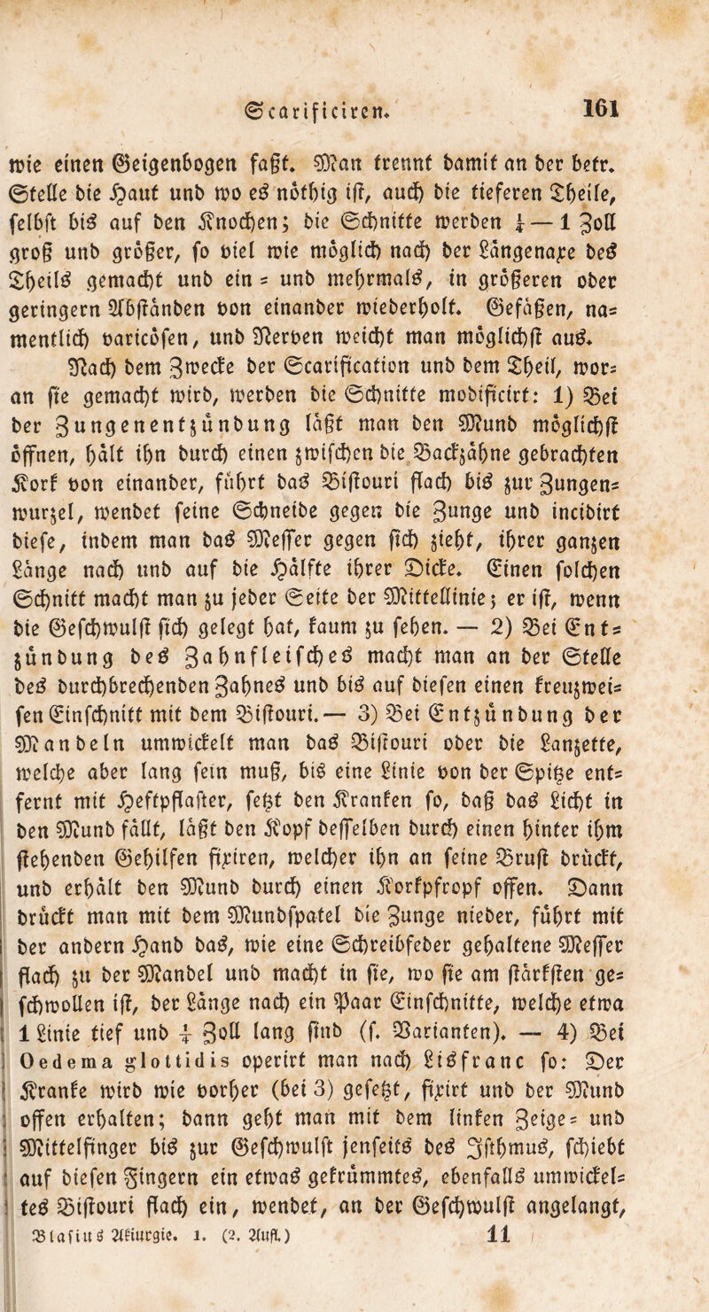 's ©carificirem 161 wie einen Geigenbogen fagt* 0D?an trennt bamtf an ber befr* ©feile bie Jpaut unb wo eg nofhig iff, and) bie tieferen Xfyeite, felbft big auf ben 5?nod)en; bie ©d)niffe werben 1 — 1 Jotl grog unb gtoger, fo oiel wie möglich nad) ber Edngenape beg £beilg gemacht unb ein ? unb mebrmalg, in grogeren ober geringem 2lbffanben oon einanber wieberbolf* Gefagen, na* mentlid) oaricofen, unb Serben weicht man moglichff aug* Eßad) bem ßmecJe ber ©catiffcafion unb bem $b*il, wor= an ge gemacht wttb, werben bie ©chniffe mobiffeirt: 1) 25et ber gungenentjunbung tagt man ben Sftunb moglichff offnen, h>alt ihn burd) einen $mifd)en bie 23ad§abne gebrad)fen $orf bon einanber, führt bag 25tffouri ffad) big $uc Bungen^ Wurzel, menbet feine ©dmeibe gegen bie Bunge unb incibirf biefe, tnbem man bag Keffer gegen ffd) $iel)f, ihrer ganzen £dnge nad) unb auf bie ipalfte ihrer £)ide* (Einen fold)en ©d)nitt mad)t man ju jeber ©eite ber 33iiffelltnie; er iff, wenn bie Gefchmulff geh gelegt bat, faum $u fehen* — 2) Q3ei (Ents $unbung beg 3ahnfleifd)eg macht man an ber ©feile beg burd)hrechenben gahneg unb big auf biefen einen freu^meis fen(Einfchnitt mit bem 23iffouri.— 3) $3ei (Enfjünbung ber 9ftanbeln ummidelf man bag Q3tffourt ober bie £an£ette, welche aber lang fein mug, big eine £inie oon ber ©pige enfs fernf mit ^eftpgafter, fegt ben Uranien fo, bag bag £id)t in ben 53tunb fallt, lagt ben $opf beffelben burd) einen hinter if;m gebenben Gehilfen gpiren, welcher ihn an feine 25ruff brüeff, unb erhalt ben SDiunb burdh einen Äorfpfropf offen* £)ann brüdt man mit bem SOiunbfpatel bie Bunge nieber, führt mit i ber anbern £anb bag, tote eine ©chreibfeber gehaltene Keffer I gad) $u ber Sftanbel unb mad)t in ge, wo ge am ffarfffen ge* I fchwollen ig, ber £ange nad) ein *j3aar (Einfchnitfe, welche etwa 1 Sinie tief unb -1 3^ lang ftob (ff Varianten)* — 4) $3et ] Oedema glottidis opertrt man nad) ^iöfranc fo: £)er ! Trante wirb wie borher (bei 3) gefegt, gpirt unb ber 03?unb 3 offen erhalten; bann geht man mit bem linfen 3ei^e' unb i SDiitfelffnger big $ur Gefd)wulft jenfeifg beg 3ffbmug, fd)iebt ■ auf biefen Ringern ein etwag gefrümmteg, ebenfalls umwideU ! feg 2Mgouri gadh ein, wenbef, an ber Geffhwulff angelangt, JBlafiuö Wiurgie. i. (2. W.) 11 1