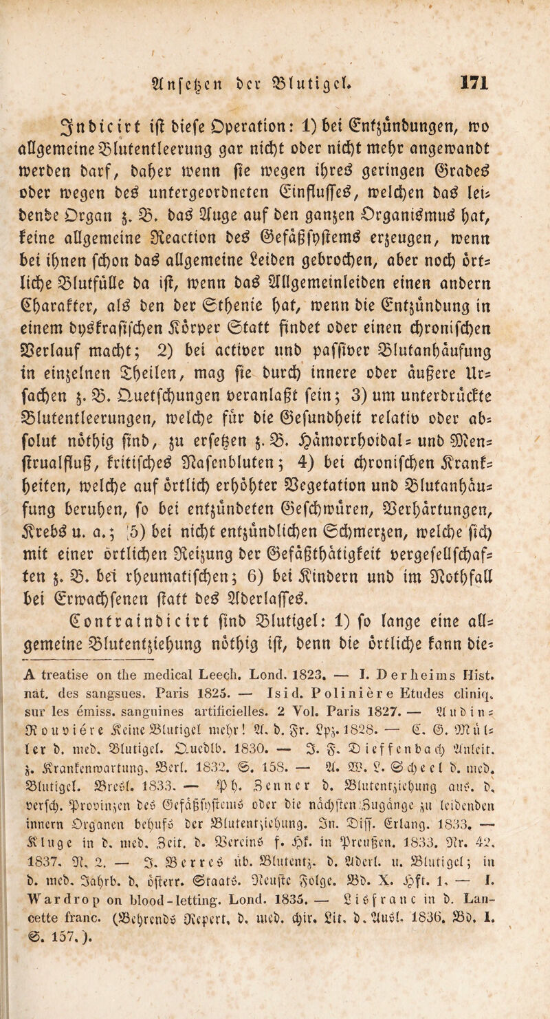 3nbicirt ig tiefe Operation: 1) bei ©nf;unbungen, mo allgemeineVlutentleerung gar nid)t ober nt(i)t mehr angemanbt werben barf, baber menn ge wegen if)rcs^ geringen ®rabe3 ober wegen be$ untergeorbneten (Einguffeg, weiten ba$ lei* benbe Organ $. 05. ba$ Oftige auf ben ganzen £>rgani£mu£ fyat, feine allgemeine 9£eaction be£ ©efdgfpgemg erzeugen, menn bei ihnen fcfjon ba£ allgemeine Reiben gebrochen, aber noch ort= liehe 05lutfulle ba ig, wenn ba$ Olllgemeinleiben einen anberti ^barafier, al$ ben ber ©tbenie f)ßt, wenn bie Qrntjunbung tn einem bpgfragfchen Körper ©tatt finbet ober einen ehronifchen Verlauf macht; 2) bei acttoer unb paffioer 05Iutanbaufung in einzelnen Steilen, mag fte burd) innere ober dugere Ur? fachen $. 05. Dmetfchungen oeranlagt fein; 3) um unterbräche 05lutentleerungen, welche für bie ©efunbbejt relatip ober ab* folut nbfbig ftnb, erfefcen $.05. £dmorrbotbaU unb 9Deens grualgug, fritifd)e£ SRafenbluten; 4) bei ehronifchen Äranfs beiten, welche auf örtlich erbbbter Vegetation unb 05lutanbdu* fung beruhen, fo bet enfjünbefen ©efchwuren, Verhärtungen, $reb$ u. a.; :5) bei nicht entjünblichen ©chmer$en, welche fid) mit einer örtlichen Neigung ber ©efdgtbdtigfeit pergefellfchafs ten $. V. bei rbeumatifchen; 6) bei Sintern unb im ^otbfall bei ©rwachfenen gaft be$ Ofberlajfe$. (Eontrainbictrt ftnb Vlutigel: 1) fo lange eine all* gemeine 05lufent$tebung notbig ig, benn bie örtliche fann bie- A treatise on the medical Leech. Lond. 1823. — I. Der heims Hist, nät. des sangsues. Paris 1825. — Isid. Poliniere Etudes cliniq. sur les emiss. sanguines artilicielles. 2 Yoh Paris 1827.— 2lubin? CKoitoiere .Keine Blutigel niefyr! 51. b. $r. £j)§. 1828. — (L @. 9JCü U ler b. nieb. Blutige!. O.ucblb. 1830. — 3* ©ieffenbad) 2lnlcit. g. Krantenroartung. Bert. 1832. @. 15S. — 21. 2B. 2. 0>d)eel b. meb. Blutigel. Brcyl. 1833. — *P l). Benne r b. Blutentgiel)ung auv. b, üerfd). ^prooinjen beb ©cfdgfygenty ober bie nddjgcn Zugänge leibenben innern Organen bef)uf» ber Blutent;iel)itng. 3n. SDiff. Erlang. 1833. — St luge in b. meb. Beit. b. Bcreinö f. Jpf. in Preußen. 1833. Dir. 42. 1837. 22, 2. — 3. 23 e r r e y üb. Blutentg. b. 2lbcrl. u. Blutigel; in b. meb. 3al)rb. b, ogerr. ©taatß. Dteugc $olgc. Bb. X. Oft. 1* — L Wardrop on hlood-letting. Lond. 1835.— Siöfranc in b. Lan- cette franc. (23el)rcnby Olepert, b. web. djir. Sit. b.llubl. 1836. Bb, 1. 0. 157.).