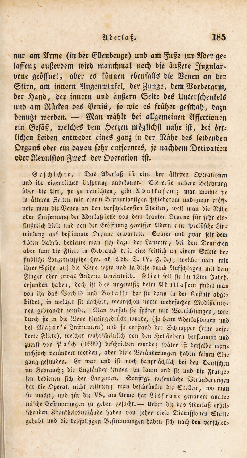 nur am STrme (in ber Grtlettbeugc) nnb am guge jur 5Tbcr ge* (affen; außerdem wirb manchmal nod) bie dugere 3ugular=s vene geöffnet; aber e£ tonnen ebenfalls bie 23enen an ber ©tim, am innern Slugenwtnfel, ber 3unge, bem SSorberarm, ber jpanb, ber innern unb dugern ©eite beg Unferfd)enfd£ unb am ^ntfen be£ $ent£, fo wie e£ früher gefdbaf), baju benngt werben. — 20?an wäffft bei allgemeinen 5lffecfionen ein 0efdg, weldfyeg bem fyer$en moglid)g nage tg, bei ovu liefen Reiben entweber eineö gan$ in ber Sftdge be£ leibenben Drgan$ ober ein baoon fefrr entfernte^ je nacfybem £>ertpatton ober SKeoulfion ber Operation tg. © c f ch i cf) t e. ©aö 5iberla§ ig eine ber dltegen Operationen unb it)r eigentlicher Urfprttng unbefannt. £>ie erge nähere Belehrung über bie 2lrt, ge ju r>errid;tcn, gibt Slbulfafcm; man mad;tc ge in alteren Beiten mit einem Sigouriartigen -‘pigebotom unb jmar crogs nete man bie QScnen an ben oerfdgebengen Steilen, weil man bie 9?dl)e ober Entfernung ber Slberlaggetle oon bem tränten Organe für fef;r eins gugreid; (gelt unb t»on ber Ercgnttng gemiger 2ibcrn eine fpccigfdje Eins mirfung auf begimmte Organe erwartete. Später unb jmar feit bem 13ten Sahrf). bebiente man ftd) baju ber £anjctrc/ bei ben S)cutfd)cn aber fatn bie Sliete in ©ebraud; b, i. eine feitlid; an einem ©fiele bes gnblidje SangCttenfpi^e (nt. af. 2ibb. Z. IY. §. 3.), meldjc man mit ihrer ©pi£e auf bie 33ene fefctc unb in biefe burd) Uluffdgagcn mit bem Singer ober ctmab Olnberm tgneintrieb. $ lief foll ge im 12tcn Satyrl). erfunben haben, bod; ig bie» ungemig; beim Wbitlfafcni gnbet man ron il)r baö QSorbilb unb ^öotalli hat ge bann in ber ©egalt abges bilbef, in mcld;cr ge nadjher, roennfd)on unter mehrfadjen 9J?obigcatios nen gebrattdg mürbe. OJtan ocrfal; ge fpdter mit 2>orrid;tungcn, mos burd) fte in bie Q3ene fgneingebrüdt mürbe, (fo beim Stbcrlagbogen unb bet 9J?ajor’b Sngrument) unb fo entganb ber @d;ndpper (eine gefes berte 3'lkte), meld;cr mahrfd;einlid) non ben ^oflanbern hergammt unb gtterg non *pafd; (1699) befd;ricben mürbe; fpdter ig berfelbe mans nid)fad) oerdnbert morben, aber biefe iBeranberungen haben feinen Eins gang gefunben. Er mar unb ig nod; hauptfadgid; bei ben SDeutfd;cn im ©ebraud); bie Englanbcr fennen il)n fauni unb fte unb bie Sran;os fen bebienen fid; ber £anr;ettcn. ©ongige mefcntlid;e 2>crdnberungcn hat bie Operaf. nidjt erlitten; man befdjranfte bie ©teilen, mo man fte mad)t, unb für bie VS, am Sir me hat 0 i ö f r a n c genauere anatos mifd)e Segimmungen geben gefud)t. — lieber bie baö Qiberlag erf)cis fd)enbcn Äranfhcit«;ugdnbc haben non jeher oielc SDiScufftonen 6fatts gehabt unb bie bebfallggen Segimmungen haben ftd; uad; ben perfdgebs