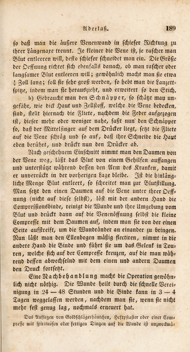 s Hbcrlaf. 189 fo bag man biß äuge re QSenemoanb in fdgefer Sfötdjfung $u ihrer £ängenaj:e trennt. 3e Heiner bie 23ene ift, je rafd)er man 23lut entleeren um II, bego fdgefer fcf>netbet man ein. Die ®roge ber Deffnung richtet ftd) ebenfalls banad), ob man rafd)er ober langfamer Q5lut entleeren will; gctobhnltd) mad)t man fte eftoa 4 goll lang; foll fte fef>r grog merben, fo l>ebt man bte Sanjett- fpit$e, inbem matt ge f>erau^tel)t, unb erweitert fo ben 0tid). l)) ©ebrand)t man ben @d) na pp er, fo fd)dgt man uns gefaf)r, wie bid: ipaut unb gellgoff, welche bie 33ene bebecfen, ftnb, gellt l)iernad) bie gliete, nad)bem bie geber aufgejogen ig, biefer mehr ober weniger naf)e, faßt nun’ ben 0d)näpper fo, bag ber Mittelfinger auf bem Drucfer liegt, fe$t bie gliete auf bie 2oene fdjräg unb fo auf, bag if)re 0d)neibe bie £aut eben berührt, unb brucft nun ben Drütfer ab. S'iad) gefd)d)nem €infd)nitt nimmt man ben Daumen bon ber SOenc weg, lägt bad 53(ut bon einem ©elglfen aujfangen unb untergu^t wähtenb beffen ben 2lrm be£ dtranfen, bamit er unoerruclt in ber oorherigen £age bleibe. 3$ bie Ignlängs lid)e Menge 3Mut entleert, fo fd>reitet man $ur QMutgiOung. 0]Ran fe£t ben einen Daumen auf bie 23ene unter ihrer De ff* nung (nid)t auf biefe felbg), log mit ber anbern £anb bie (Somprefgonöbinbe, reinigt bie 2Bunbe unb if)re Umgebung bom Q3lut unb brucft bann auf bie SSenenojfnung felbg bie Heine Eompreffe mit bem Daumen auf, inbem man ge bon ber einen 0eite aufgreift, um bie £Bunbränber an einanber $u bringen. Sftun lagt man ben Ellenbogen mägig gectiren, nimmt in bie anbere £>aub bie 23inbe unb fuhrt fte um ba3.0elenf in Sous ren, welche ftd) auf ber Eomprejfe freuten, auf bie man wä(js renb beffen abwechfelnb mit bem einen unb anbern Daumen ben Drutf fortfegf. Eine D?ad)&e&anblung macht bie Operation gewöhn* lid) nid)t nothig. Die $Bunbe fyeilt burd) bie fchnelle bereis nigung in 24 — 48 0tunben unb bie Q5inbe fann in 3 — 4 Sagen weggelaffen werben, nad)bem man ge, wenn ge nid)t mehr feg genug lag, nochmal^ erneuert ^af. £)ab ^uftcgcn oen @otbfd)lägerl)äutd)cn, ipcftpflajler ober einer @om* pveffe uiit fpirituofen über fettigen Gingen auf bie 323unbc ift iwiwccfmd*