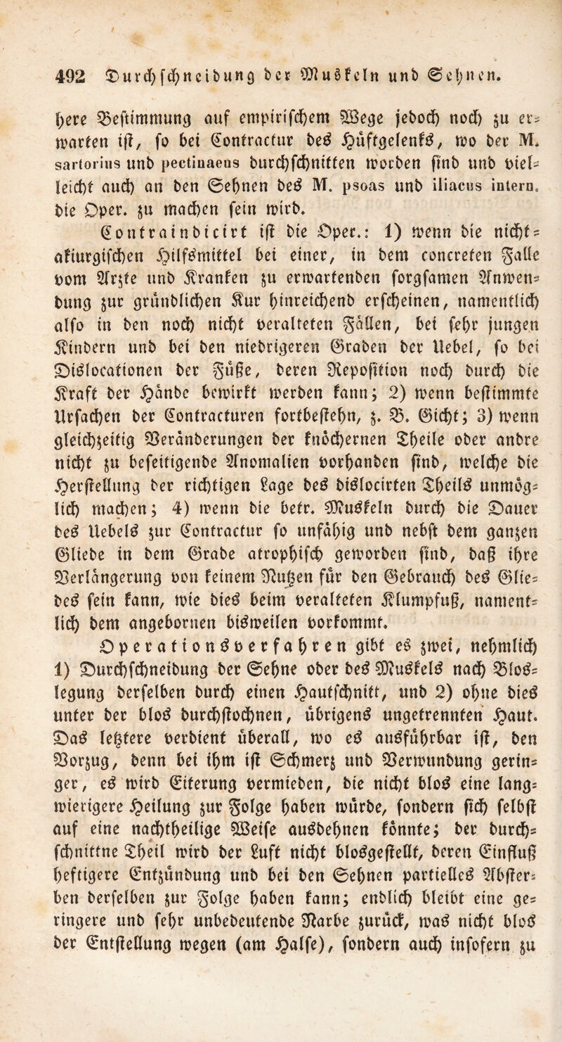 fyeu Veftimmung auf emptnfd)em 5Ö3e^e jebod) nod) $u er^ warten tfl, fo bet (Eontractur beS j^üftgelenfS, reo ber M. sartorins unb pectiuaeus burchfchnitten worben ftnb unb \>ieU leicht aud) an ben ©ebnen beS M. psoas unb iliacus intern0 bie Oper, ju mad)en fein wirb. (Eontrainbicirt tfl bt'e Oper.: 1) wenn bie nicht? afiurc)ifd)en Hilfsmittel bei einer, in bem concrefen galle pom 2lrzte unb Etranfen tu erwartenben forgfamen Sfnwen? bang $ur grünbltd)en $ur i)inreid)enb erfd)etnen, namentlich alfo in ben nod) nid)t veralteten galten, bei fef)r jungen Evinbern unb bet ben niebrigeren ©rabeo ber Hebel, fo bei £)iSlocationen ber güße, beren 0£epofttion noch burd) bie 3vraft ber ^)anbc bewirft werben fann; 2) wenn bejHmmfe Hrfad)en ber (Eontracturen fortbetfebn, z* V. ©id)t; 3) wenn gleichzeitig Veranberungen ber fnbd)ernen Zf) eile ober anbre nid)t ju befeitigenbe Anomalien porbanben ftnb, welche bie jperjMung ber richtigen £age beS biSlocirten &beil$ unmog? lid) ntad)en; 4) wenn bie betr. SVuSfeln bttrdh bie £)auer beS liebelt zur (Eontractur fo unfähig unb nebft bem ganzen ©liebe in bem ©rabe atrophifch geworben ftnb, baß ihre Verlängerung oon feinem Vagen für ben ©ebrauch beS ©lie? beS fein fann, wie bieS beim veralteten Klumpfuß, namens ltd) bem angeboruen bisweilen porfommt. Operation^perfahren gibt eS zwei, neljmlid) 1) £mrd)fd)netbung ber ©ebne ober beS ViuSfelS nad) VloS? legung berfelben burd) einen £>autfd)nitt, unb 2) ohne bieS unter ber bloS burcbftochnen, übrigens ungetrennten ipaut. £)aS legtere perbient überall, wo eS ausführbar ift, ben Vorzug, benn bet ihm t|t ©chmerz unb Verwunbung gerinn ger, eS wirb (Eiterung permieben, bie nicht bloS eine lang= wierigere Teilung zur golge haben würbe, fonbern ftch felbf! auf eine nachteilige Söeife auSbebnen fonnte; ber burd)? fchnittne £bed wirb ber Suft nicht bloSgefMf, beren (Einfluß heftigere ©nfzünbung unb bet ben ©ebnen partielles Slbflers ben berfelben zur golge haben fann; enblid) bleibt eine ge? ringere unb fel)r unbebeutenbe Varbe zurütf, waS nicht bloS ber QüntßeHung wegen (am #alfe), fonbern auch infofern ju